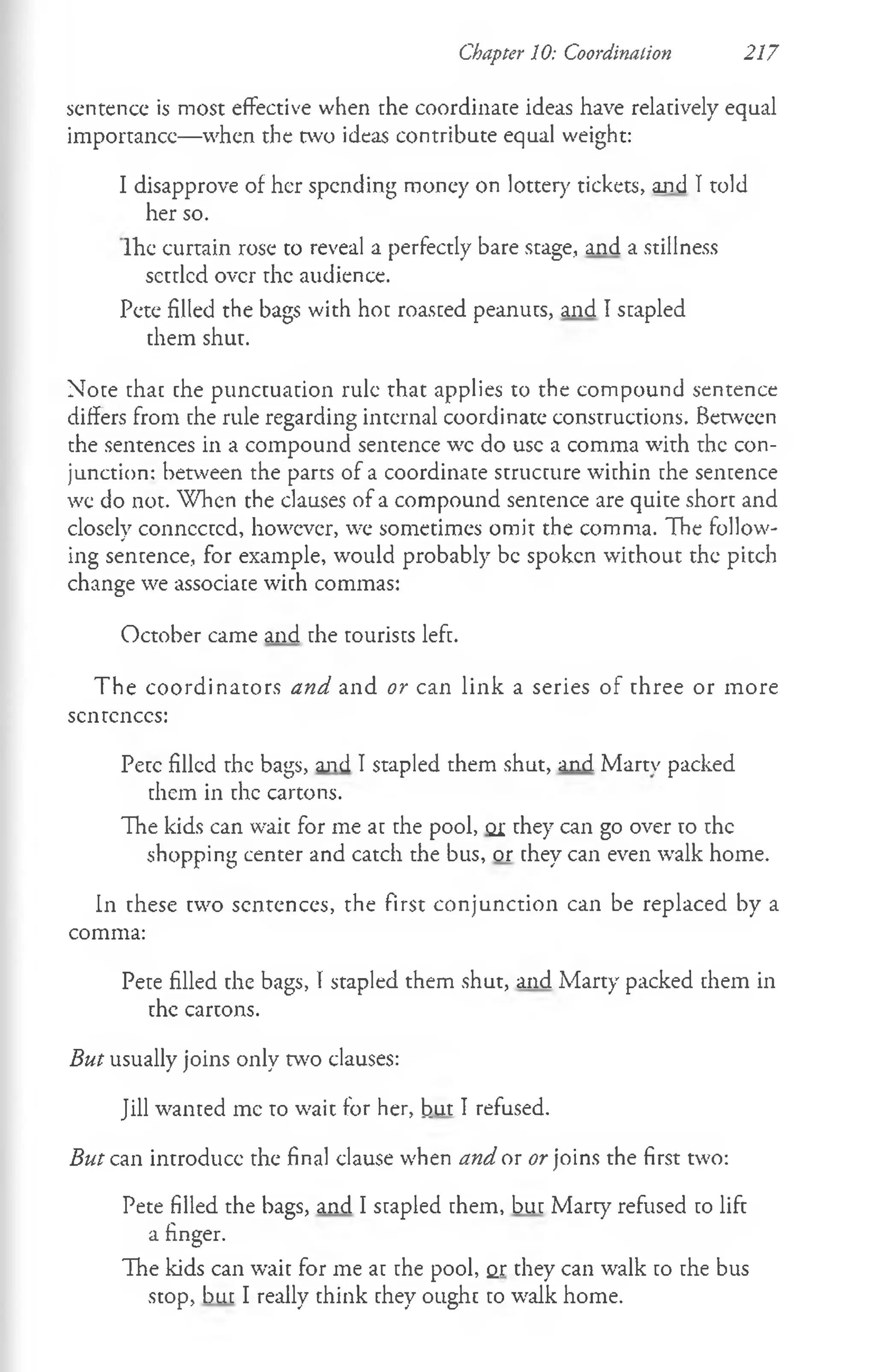 sentence is most effective when the coordinate ideas have relatively equal
importance—when the two ideas contribute equal weight:
I disapprove of her spending money on lottery tickets, and Ttold
her so.
Ihe curtain rose to reveal a perfectly bare stage, and a stillness
settled over the audience.
Pete filled the bags with hot roasted peanuts, and I stapled
them shut.
Note that the punctuation rule that applies to the compound sentence
differs from the rule regarding internal coordinate constructions. Between
the sentences in a compound sentence wc do use a comma with the con­
junction: between the parts of a coordinate structure within the sentence
we do not. When the clauses of a compound sentence are quite short and
closely connected, however, we sometimes omit the comma. The follow­
ing sentence, for example, would probably be spoken without the pitch
change we associate with commas:
October came and the tourists left.
The coordinators and and or can link a series of three or more
scntcnccs:
Pete filled the bags, and I stapled them shut, and Martv packed
them in the cartons.
The kids can wait for me at the pool, <
21they can go over to the
shopping center and catch the bus, or they can even walk home.
In these two sentences, the first conjunction can be replaced by a
comma:
Pete filled the bags, I stapled them shut, and Marty packed them in
the cartons.
But usually joins only two clauses:
Jill wanted me to wait for her, but I refused.
But can introduce the final clause when and ox or joins the first two:
Pete filled the bags, and I stapled them, but Marty refused to lift
a finger.
The kids can wait for me at the pool, or they can walk to the bus
stop, but I really think they ought to walk home.
Chapter 10: Coordination 217
 