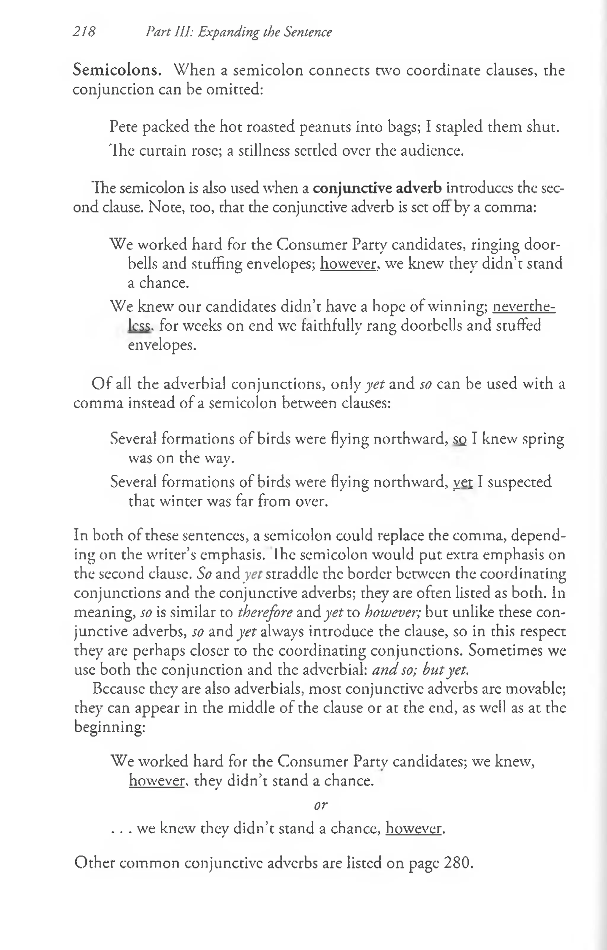 Semicolons. When a semicolon connects cwo coordinate clauses, rhe
conjunction can be omitted:
Pete packed the hot roasted peanuts into bags; I stapled them shut.
The curtain rose; a suillness settled over the audience.
The semicolon is also used when a conjunctive adverb introduces the sec­
ond clause. Noue, too, uhau the conjunctive adverb is set oft by a comma:
We worked hard for the Consumer Party candidates, ringing door­
bells and stuffing envelopes; however, we knew they didn’t stand
a chance.
We knew our candidates didn’t have a hope of winning; neverthe­
less. for weeks on end wc faithfully rang doorbells and stuffed
envelopes.
O f all the adverbial conjunctions, only yet and so can be used with a
comma instead of a semicolon between clauses:
Several formations of birds were flying northward, sc I knew spring
was on the way.
Several formations of birds were flying northward, yei I suspected
that winter was far from over.
In both of these sentences, a semicolon could replace the comma, depend­
ing on the writer’s emphasis. Ihe semicolon would put extra emphasis on
the second clausc. So and yet straddle rhe border between the coordinating
conjunctions and rhe conjunctive adverbs; they are often listed as both. In
meaning, so is similar to therefore and yet to however; but unlike these con­
junctive adverbs, so and yet always introduce the clause, so in this respect
they are perhaps closer to the coordinating conjunctions. Sometimes we
use both the conjunction and the adverbial: and so; butyet.
Because they are also adverbials, most conjunctive adverbs arc movable;
they can appear in rhe middle of the clause or at the end, as well as at the
beginning:
We worked hard for the Consumer Partv candidates; we knew,
however, they didn’t stand a chance.
or
. . . we knew they didn’t stand a chance, however.
218 Part HI: Expanding the Sentence
Other common conjunctive adverbs are listed on page 280.
 