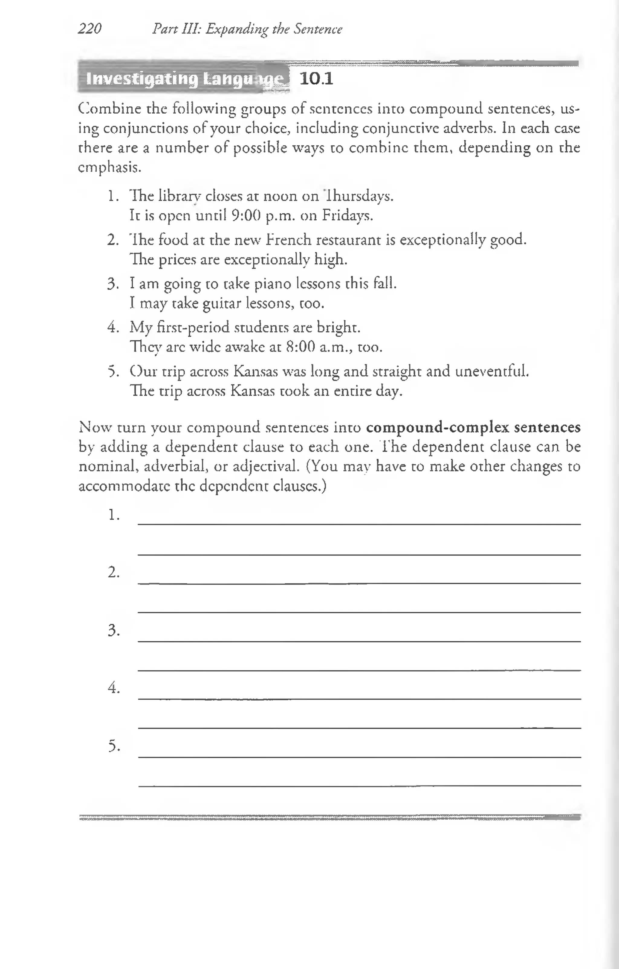 220 Part III: Expanding the Sentence
Investigating Langu m 10.1
(Combine the following groups of sentences into compound sentences, us­
ing conjunctions of your choice, including conjunctive adverbs. In each case
there are a number of possible ways to combine them, depending on the
emphasis.
1. The library closes at noon on Ihursdays.
It is open until 9:00 p.m. on Fridays.
2. 'Ihe food at the new French restaurant is exceptionally good.
The prices are exceptionally high.
3. I am going to take piano lessons this fall.
I may take guitar lessons, coo.
4. My first-period students are bright.
They arc wide awake at 8:00 a.m., too.
5. Our trip across Kansas was long and straight and uneventful.
The trip across Kansas took an entire day.
Now turn your compound sentences into compound-complex sentences
by adding a dependent clause to each one. The dependent clause can be
nominal, adverbial, or adjectival. (You may have to make other changes to
accommodatc the dependent clauscs.)
1.
2.
3.
4.
5.
 