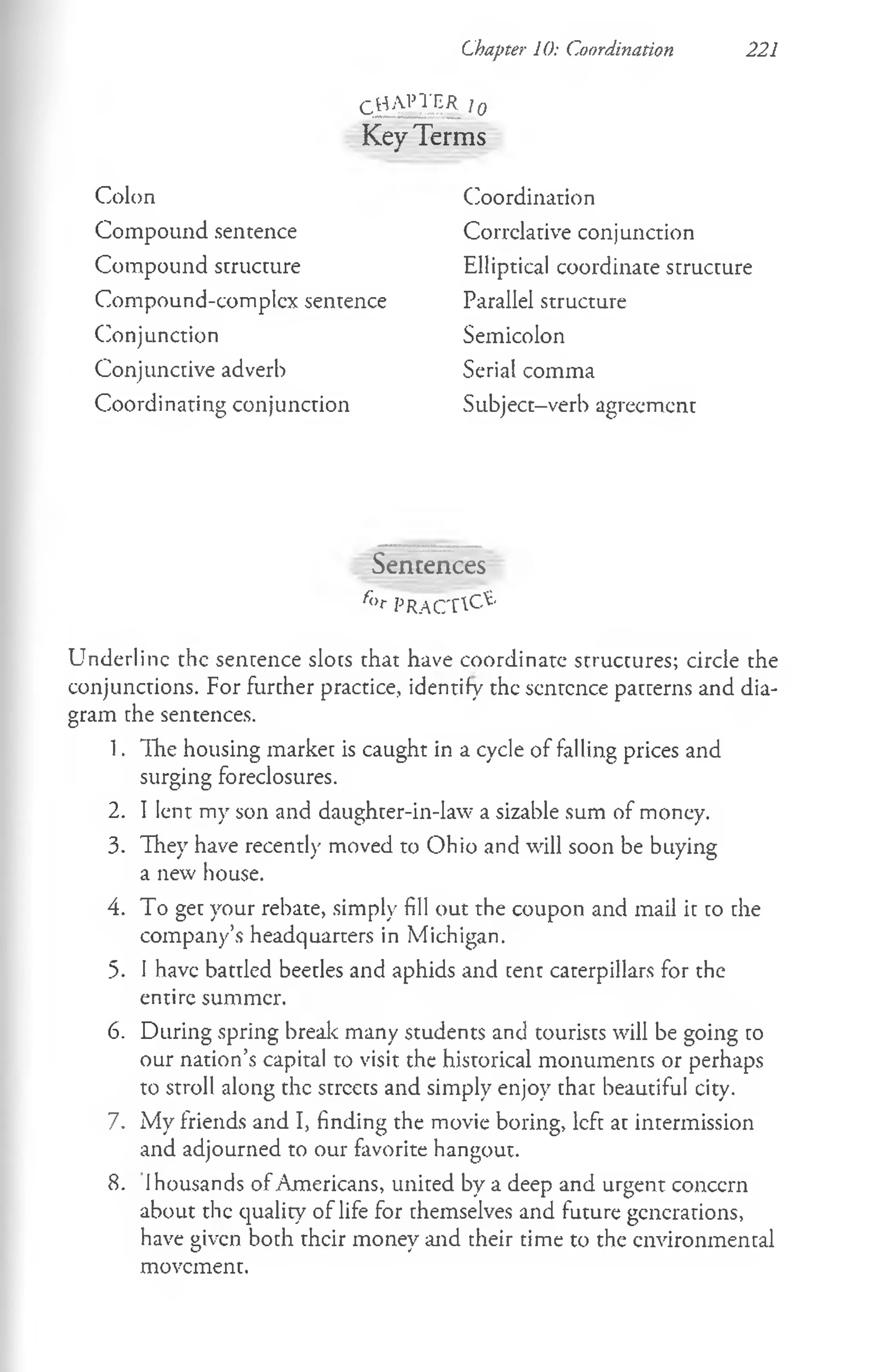 Chapter 10: Coordination 221
c h a p t e r , 0
KeyTerms
Colon
Compound sentence
Compound structure
Compound-complex sentence
Conjunction
Conjunctive adverb
Coordinating conjunction
Coordination
Correlative conjunction
Elliptical coordinate structure
Parallel structure
Semicolon
Serial comma
Subject-verb agreement
Sentences
/;,r PRACTICE
Underline the sentence slots that have coordinate structures; circle the
conjunctions. For further practice, identify the sentence patterns and dia­
gram the sentences.
1. The housing market is caught in a cycle of falling prices and
surging foreclosures.
2. I lent my son and daughter-in-law a sizable sum of money.
3. They have recently moved to Ohio and will soon be buying
a new house.
4. To get your rebate, simply fill out the coupon and mail it to the
company’s headquarters in Michigan.
5. I have battled beetles and aphids and cent caterpillars for the
entire summer.
6. During spring break many students and tourists will be going to
our nation’s capital to visit the historical monuments or perhaps
to stroll along the streets and simply enjoy that beautiful city.
7. My friends and I, finding the movie boring, left at intermission
and adjourned to our favorite hangout.
8. 1housands of Americans, united by a deep and urgent concern
about the quality of life for themselves and future generations,
have given both their money and their time to the environmental
movement.
 