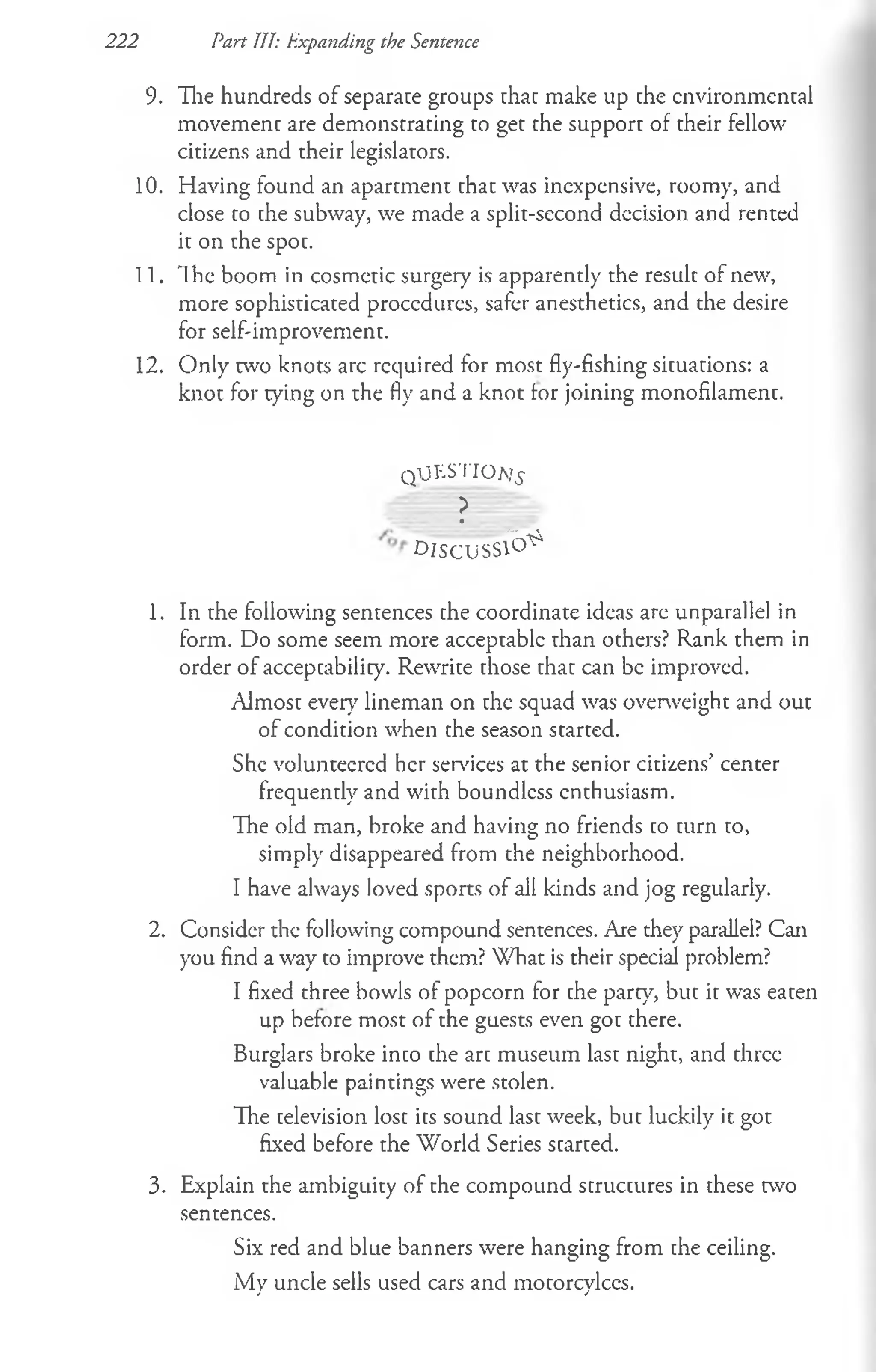 222 Part 111: Expanding the Sentence
9. The hundreds of separate groups that make up che environmental
movement are demonstrating to get the support of their fellow
citizens and their legislators.
10. Having found an apartment that was inexpensive, roomy, and
close to the subway, we made a split-second decision and rented
it on the spot.
11. Ih e boom in cosmetic surgery is apparently the result of new,
more sophisticated procedures, safer anesthetics, and the desire
for self-improvement.
12. Only two knots arc required for most fly-fishing situations: a
knot for tying on the fly and a knot for joining monofilament.
qtJK S T IO a?^
?
D IS C U S S ^
1. In the following sentences the coordinate ideas are unparallel in
form. Do some seem more acceptablc than others? Rank them in
order of acceptability. Rewrite those that can be improved.
Almost every lineman on the squad was overweight and out
of condition when the season started.
She volunteered her services at the senior citizens’ center
frequently and with boundless enthusiasm.
The old man, broke and having no friends to turn to,
simply disappeared from the neighborhood.
I have always loved sports of all kinds and jog regularly.
2. Consider the following compound sentences. Are they parallel? Can
you find a way to improve them? What is their special problem?
I fixed three bowls of popcorn for the part)7
, but it was eaten
up before most of the guests even got there.
Burglars broke into the art museum last night, and three
valuable paintings were stolen.
The television lost its sound last week, but luckily it got
fixed before the World Series started.
3. Explain the ambiguity of the compound structures in these two
sentences.
Six red and blue banners were hanging from the ceiling.
iMy uncle sells used cars and motorcylces.
 