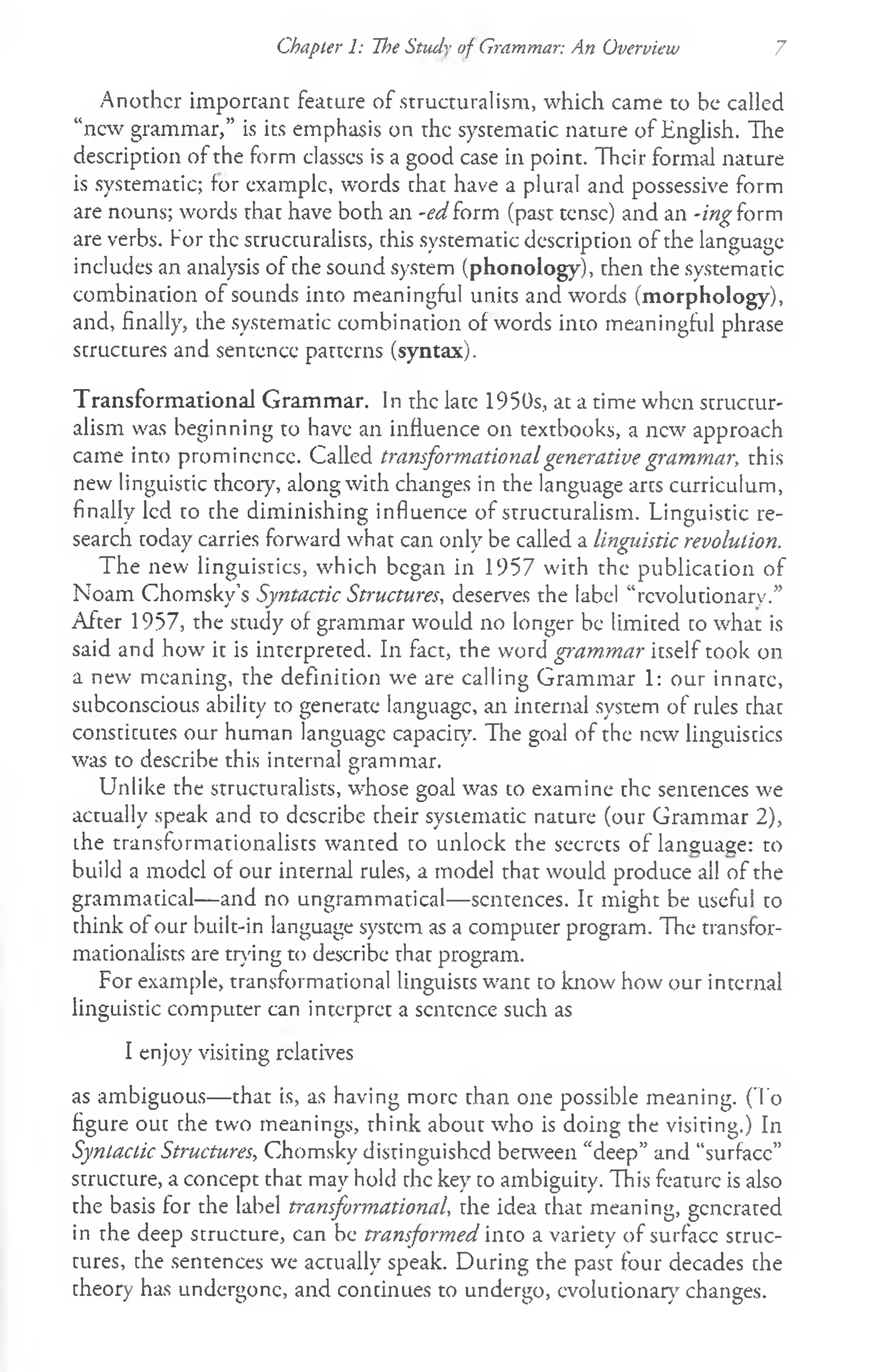Chapter 1: The Stud'" of Grammar: An Overview 7
Another important feature of structuralism, which came to be called
“new grammar,” is its emphasis on the systematic nature of English. The
description of the form classcs is a good case in point. Their formal nature
is systematic; for example, words that have a plural and possessive form
are nouns; words that have both an -ed form (past tense) and an -ing form
are verbs. For the structuralists, this systematic description of the language
includes an analysis of the sound system (phonology), then the systematic
combination of sounds into meaningful units and words (morphology),
and, finally, the systematic combination of words into meaningful phrase
structures and sentence patterns (syntax).
Transformational Grammar. In the late 1950s, at a time when structur­
alism was beginning to have an influence on textbooks, a new approach
came into prominence. Called transformationalgenerative grammar, this
new linguistic theory, along with changes in the language arts curriculum,
finally led to the diminishing influence of structuralism. Linguistic re­
search today carries forward what can only be called a linguistic revolution.
The new linguistics, which began in 1957 with the publication of
Noam Chomsky’s Syntactic Structures, deserves the label “revolutionary.”
After 1957, the study of grammar would no longer be limited to what is
said and how it is interpreted. In fact, the word grammar itself took on
a new meaning, the definition we are calling Grammar 1: our innate,
subconscious ability to generate language, an internal system of rules that
constitutes our human language capacity. The goal of the new linguistics
was to describe this internal grammar.
Unlike the structuralists, whose goal was to examine the sentences we
actually speak and to describe their systematic nature (our Grammar 2),
the transformationalists wanted to unlock the secrets of language: to
build a model of our internal rules, a model that would produce ail of the
grammatical— and no ungrammatical—sentences. It might be useful to
think of our built-in language system as a computer program. The transfor­
mationalists are trying to describe that program.
For example, transformational linguists want to know how our internal
linguistic computer can interpret a sentence such as
I enjoy visiting relatives
as ambiguous— that is, as having more than one possible meaning. (To
figure out the two meanings, think about who is doing the visiting.) In
Syntactic Structures, Chomsky distinguished between “deep” and “surface”
structure, a concept that may hold the key to ambiguity. This feature is also
the basis for the label transformational, the idea that meaning, generated
in the deep structure, can be transformed into a variety of surface struc­
tures, the sentences we actually speak. During the past four decades the
theory has undergone, and continues to undergo, evolutionary changes.
 