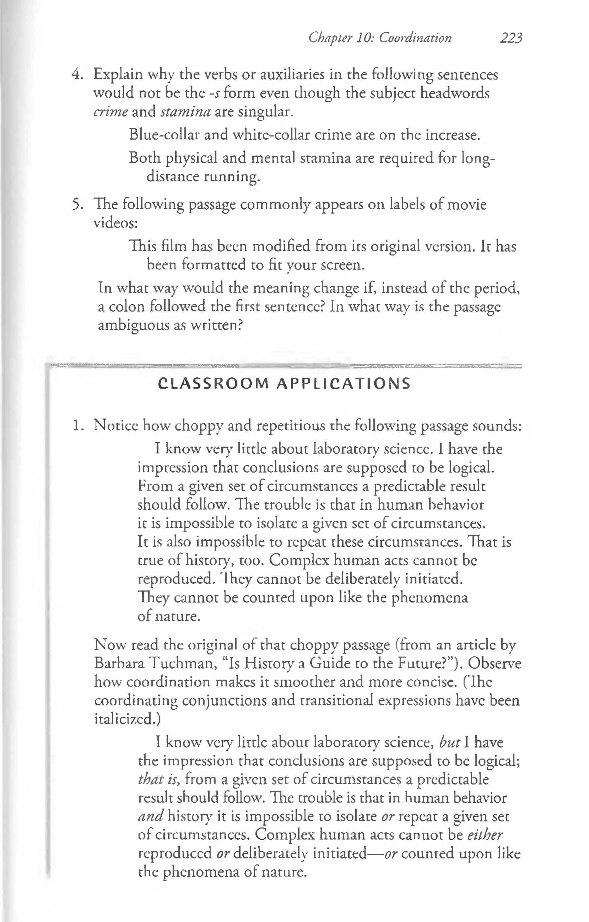 Chapter 10: Coordination 223
4. Explain why the verbs or auxiliaries in the following sentences
would not be the -s form even though the subject headwords
crime and stamina are singular.
Blue-collar and whitc-collar crime are on the increase.
Both physical and mental stamina are required for long­
distance running.
5. The following passage commonly appears on labels of movie
videos:
This film has been modified from its original version. It has
been formatted to fit your screen.
In what way would the meaning change if, instead of the period,
a colon followed the first sentence? In what way is the passage
ambiguous as written?
C L A S S R O O M A P P L I C A T I O N S
1. Noticc how choppy and repetitious the following passage sounds:
I know very little about laboratory science. I have che
impression that conclusions are supposed to be logical.
From a given set of circumstances a predictable result
should follow. The trouble is that in human behavior
it is impossible to isolate a given set of circumstances.
It is also impossible to repeat these circumstances. That is
crue of history', too. Complex human acts cannot be
reproduced. Ihey cannot be deliberately initiated.
They cannot be counted upon like the phenomena
of nature.
Now read the original of that choppy passage (from an article by
Barbara Tuchman, “Is History a Guide co the Future?”). Observe
how coordination makes it smoother and more concise. (The
coordinating conjunctions and transitional expressions have been
italicized.)
I know very little about laboratory science, but 1 have
the impression that conclusions are supposed to be logical;
that is, from a given set of circumstances a predictable
result should follow. The trouble is that in human behavior
and history it is impossible to isolate or repeat a given set
of circumstances. Complex human acts cannot be either
reproduced or deliberately initiated— or counted upon like
the phenomena of nature.
 