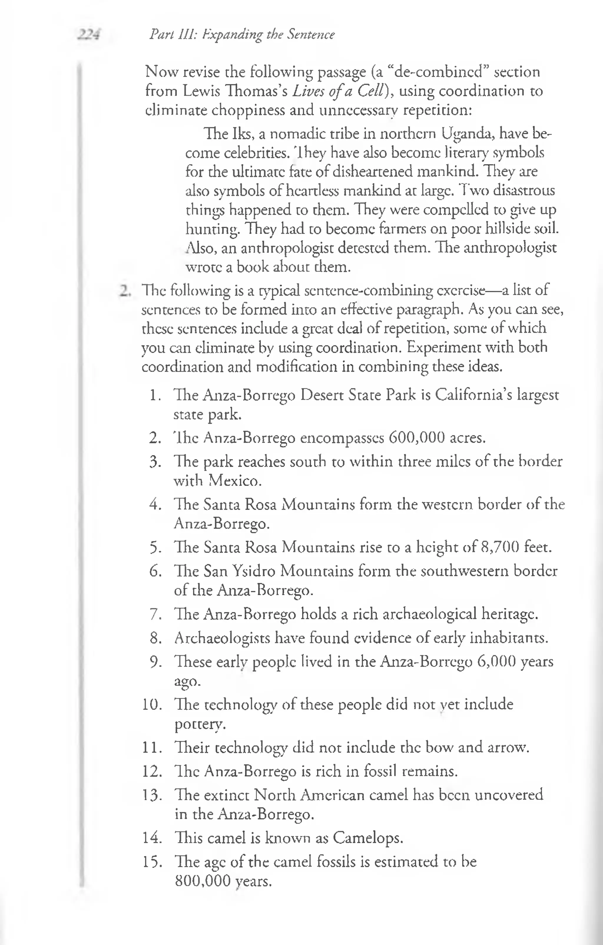 Pari 111: Expanding the Sentence
Now revise the following passage (a “de-combined” section
from Lewis Thomas’s Lives o fa Cell), using coordination to
eliminate choppiness and unnecessary repetition:
The Iks, a nomadic tribe in northern Uganda, have be­
come celebrities. They have also become literary symbols
for the ultimate fate of disheartened mankind. They are
also symbols of heartless mankind at large. Two disastrous
things happened to them. They were compelled to give up
hunting. They had to become farmers on poor hillside soil.
'lso, an anthropologist detested them. The anthropologist
wrote a book about diem.
The following is a typical sentence-combining cxcrcise— a list of
sentences to be formed into an effective paragraph. As you can see,
these sentences include a great deal of repetition, some of which
you can eliminate by using coordination. Experiment with both
coordination and modification in combining these ideas.
1. The Anza-Borrego Desert State Park is California’s largest
state park.
2. The Anza-Borrego encompasses 600,000 acres.
3. The park reaches south to within three miles of the border
with Mexico.
4. The Santa Rosa Mountains form the western border of the
Anza-Borrego.
5- The Santa Rosa Mountains rise to a height of 8,700 feet.
6. The San Ysidro Mountains form the southwestern border
of the Anza-Borrego.
7. The Anza-Borrego holds a rich archaeological heritage.
8. Archaeologists have found evidence of earlv inhabitants.
O j
9- These early people lived in the Anza-Borrego 6,000 years
ago.
10. The technolog}7of these people did not yet include
pottery.
11. Their technology did not include the bow and arrow.
12. The Anza-Borrego is rich in fossil remains.
13- The extinct North American camel has been uncovered
in the Anza-Borrego.
14. This camel is known as Camelops.
15. The age of the camel fossils is estimated to be
800,000 years.
 