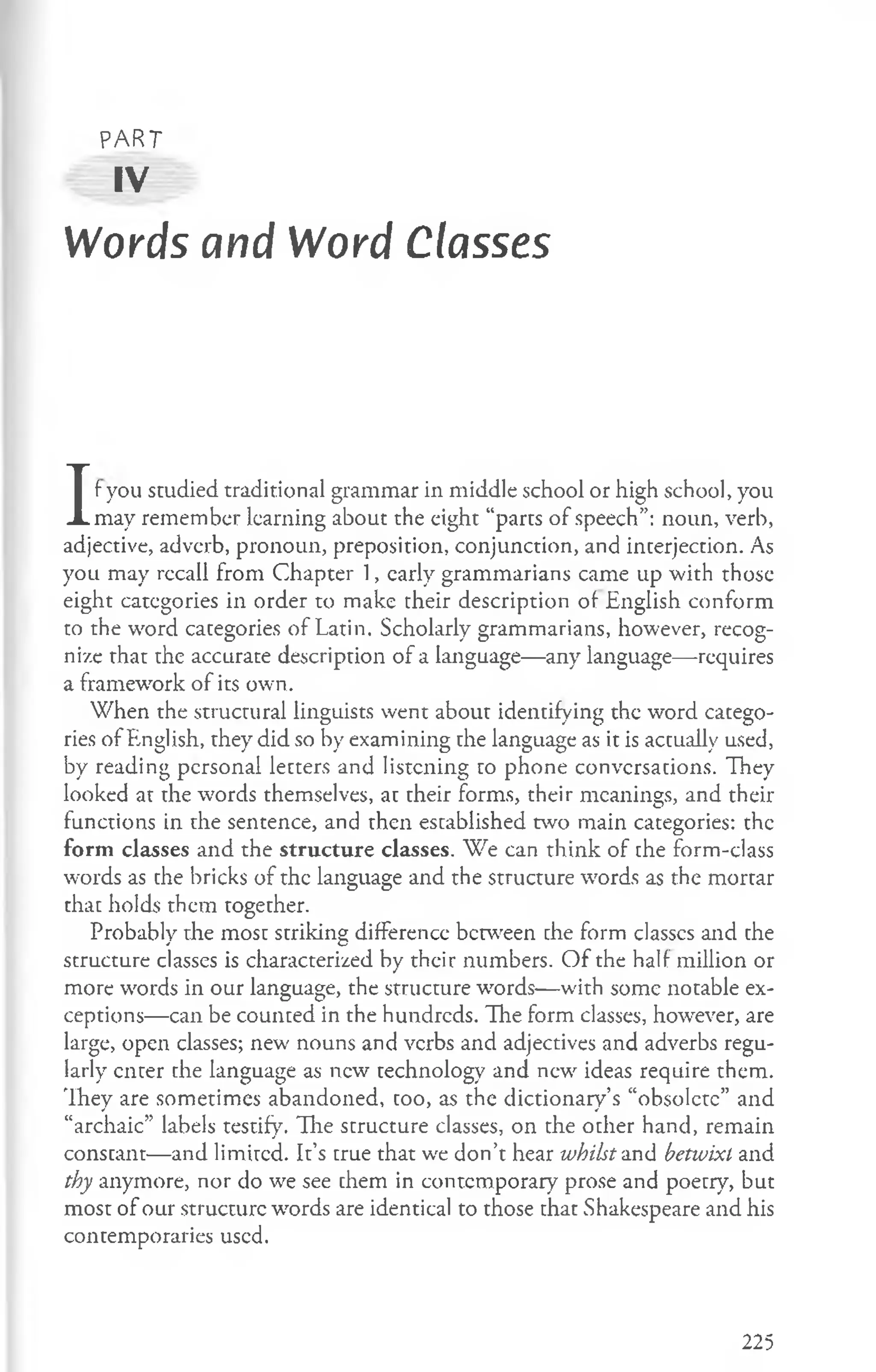PART
sv
Words and Word Classes
I
f you studied traditional grammar in middle school or high school, you
may remember learning about the eight “parts of speech”: noun, verb,
adjective, adverb, pronoun, preposition, conjunction, and interjection. As
you may recall from Chapter 1, early grammarians came up with those
eight categories in order to make their description of English conform
to the word categories of Latin. Scholarly grammarians, however, recog­
nize that the accurate description of a language—any language— requires
a framework of its own.
When the structural linguists went about identifying the word catego­
ries of English, they did so by examining the language as it is actually used,
by reading personal letters and listening to phone conversations. They
looked at the words themselves, at their forms, their meanings, and their
functions in the sentence, and then established two main categories: the
form classes and the structure classes. We can think of the form-class
words as the bricks of the language and the structure words as the mortar
that holds them together.
Probably the most striking difference between the form classes and the
structure classes is characterized by their numbers. O f the half million or
more words in our language, the structure words— with some notable ex­
ceptions— can be counted in the hundreds. The form classes, however, are
large, open classes; new nouns and verbs and adjectives and adverbs regu­
larly enter che language as new technology and new ideas require them.
They are sometimes abandoned, too, as the dictionary’s “obsolete” and
“archaic” labels testify. The structure classes, on the other hand, remain
constant— and limited. It’s true that wc don’t hear whilst and betwixt and
thy anymore, nor do we see them in contemporary prose and poetry, but
most of our structure words are identical to those that Shakespeare and his
contemporaries used.
225
 