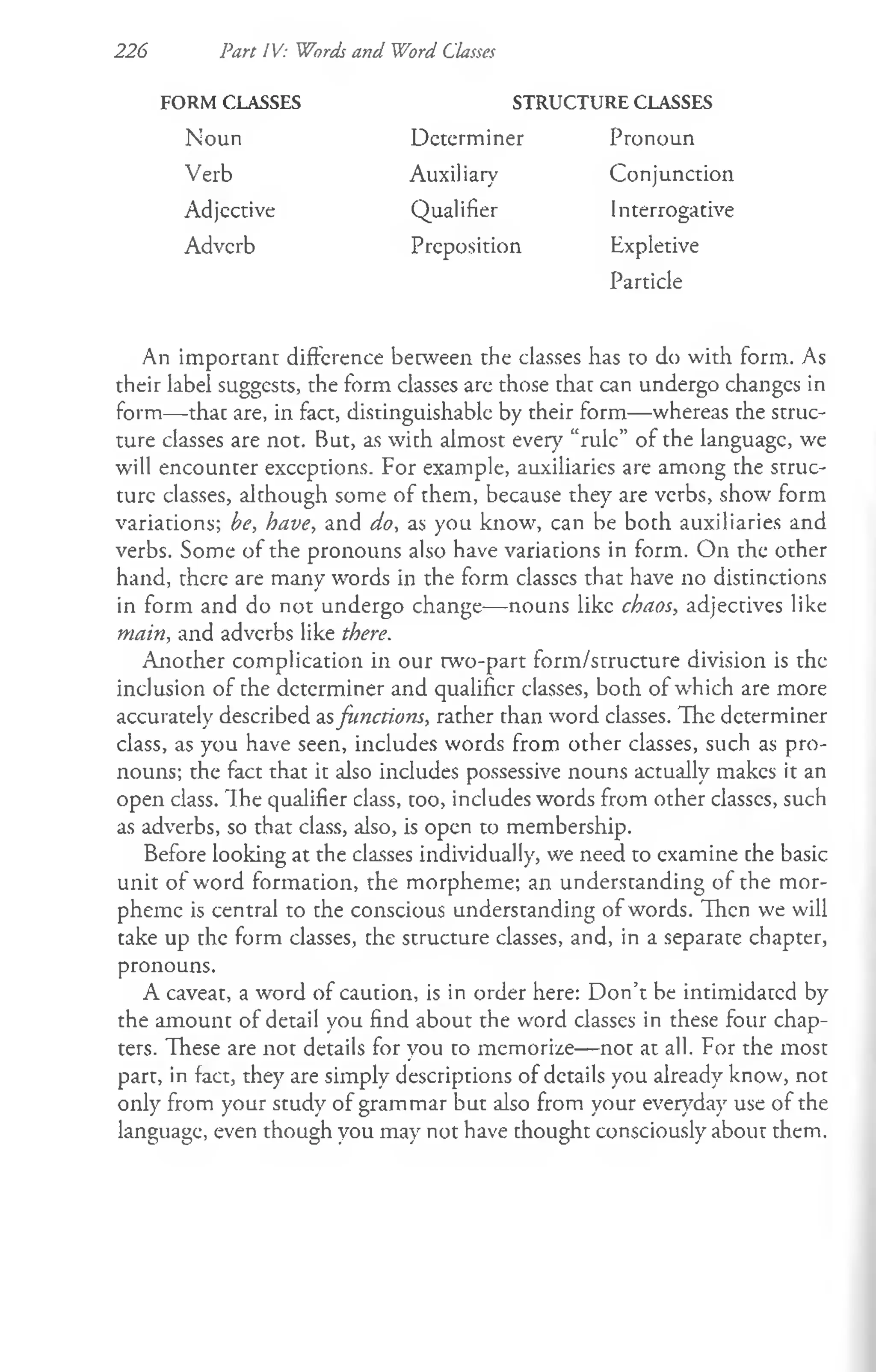 226 Part IV: Words and Word Classes
FORM CLASSES
Noun
Verb
Adjcctive
Adverb
STRUCTURE CLASSES
Determiner Pronoun
Auxiliary
Qualifier
Preposition
Conjunction
Interrogative
Expletive
Particle
An important difference between the classes has to do with form. As
their label suggests, the form classes are those that can undergo changes in
form— thac are, in fact, distinguishable by their form— whereas the struc­
ture classes are not. But, as with almost ever}7“rule” of the language, we
will encounter exceptions. For example, auxiliaries are among the struc­
ture classes, although some of them, because they are verbs, show form
variations; be, have, and do, as you know, can be both auxiliaries and
verbs. Some of the pronouns also have variations in form. On the other
hand, there are many words in the form classes that have no distinctions
in form and do not undergo change— nouns like chaos, adjectives like
main, and adverbs like there.
Another complication in our two-part form/structure division is the
inclusion of the determiner and qualifier classes, both of which are more
accurately described asfunctions, rather than word classes. The determiner
class, as you have seen, includes words from other classes, such as pro­
nouns; the fact that it also includes possessive nouns actually makes it an
open class. Ih e qualifier class, too, includes words from other classes, such
as adverbs, so that class, also, is open to membership.
Before looking at the classes individually, we need to examine che basic
unit of w'ord formation, the morpheme; an understanding of the mor­
pheme is central to che conscious underscanding of words. Then we will
take up the form classes, the structure classes, and, in a separate chapter,
pronouns.
A caveat, a word of caution, is in order here: Don’t be intimidated by
the amount of detail you find about the word classes in these four chap­
ters. These are not details for you to memorize— not at all. For the most
part, in fact, they are simply descriptions of details you already know, not
only from your study of grammar but also from your everyday use of the
language, even though you may not have thought consciously about them.
 