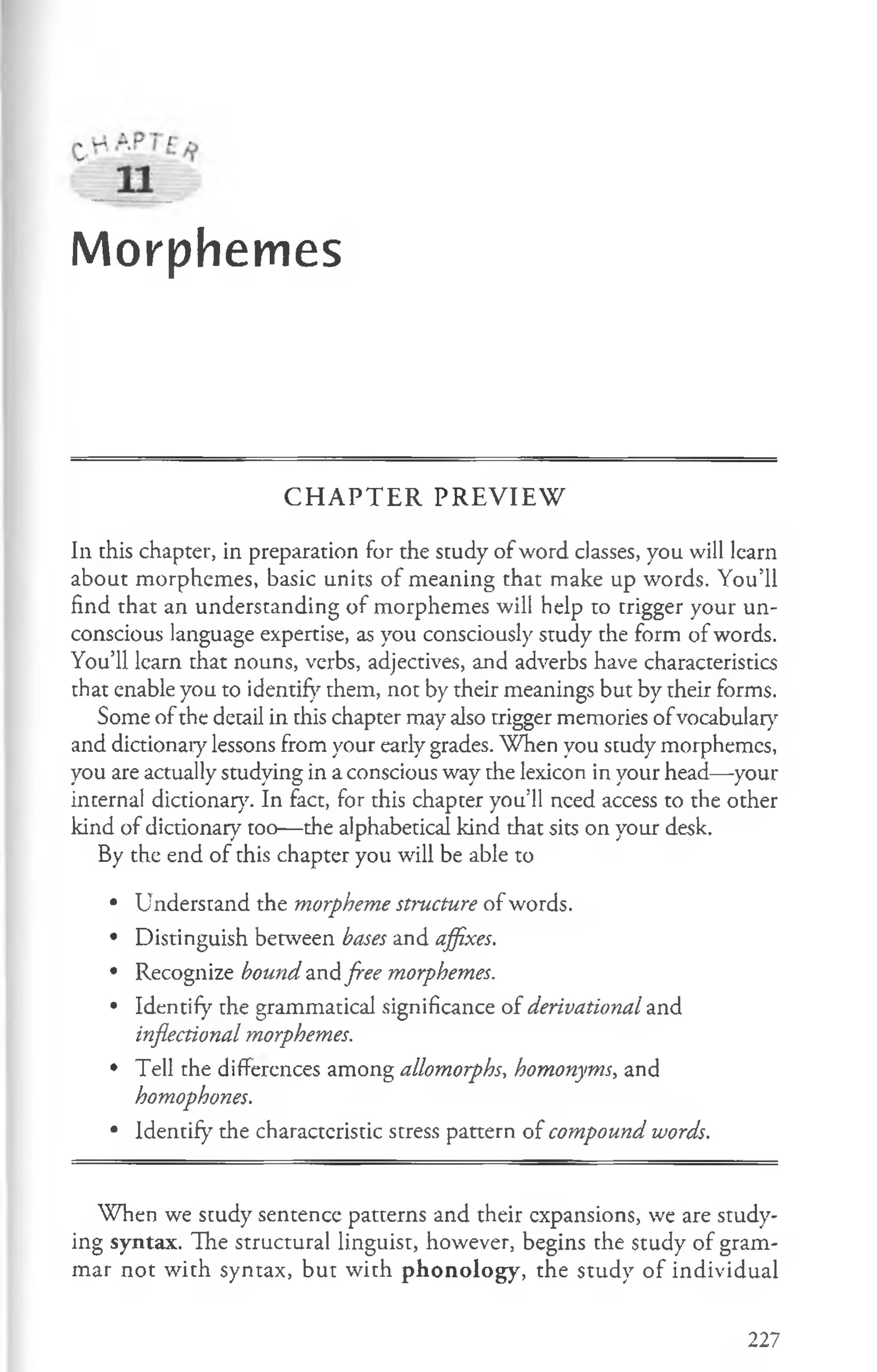 Morphemes
CHAPTER PREVIEW
In this chapter, in preparation for the study of word classes, you will learn
about morphemes, basic units of meaning that make up words. You’ll
find that an understanding of morphemes will help to trigger your un­
conscious language expertise, as you consciously study the form of words.
You’ll learn that nouns, verbs, adjectives, and adverbs have characteristics
that enable you to identify them, not by their meanings but by their forms.
Some ofthe detail in this chapter may also trigger memories ofvocabulary
and dictionary lessons from your early grades. When you study morphemes,
you are actually studying in a conscious way the lexicon in your head—your
internal dictionary. In fact, for this chapter you’ll need access to the other
kind of dictionary too— the alphabetical kind that sits on your desk.
By the end of this chapter you will be able to
• Understand the morpheme structure of words.
• Distinguish between bases and affixes.
• Recognize bound and free morphemes.
• Identify the grammatical significance of derivational and
inflectional morphemes.
• Tell the differences among allomorphs, homonyms, and
homophones.
• Identify the characteristic stress pattern of compound words.
When we scudy sentence patterns and their expansions, we are study­
ing syntax. The structural linguist, however, begins the study of gram­
mar not with syntax, but with phonology, the study of individual
227
 