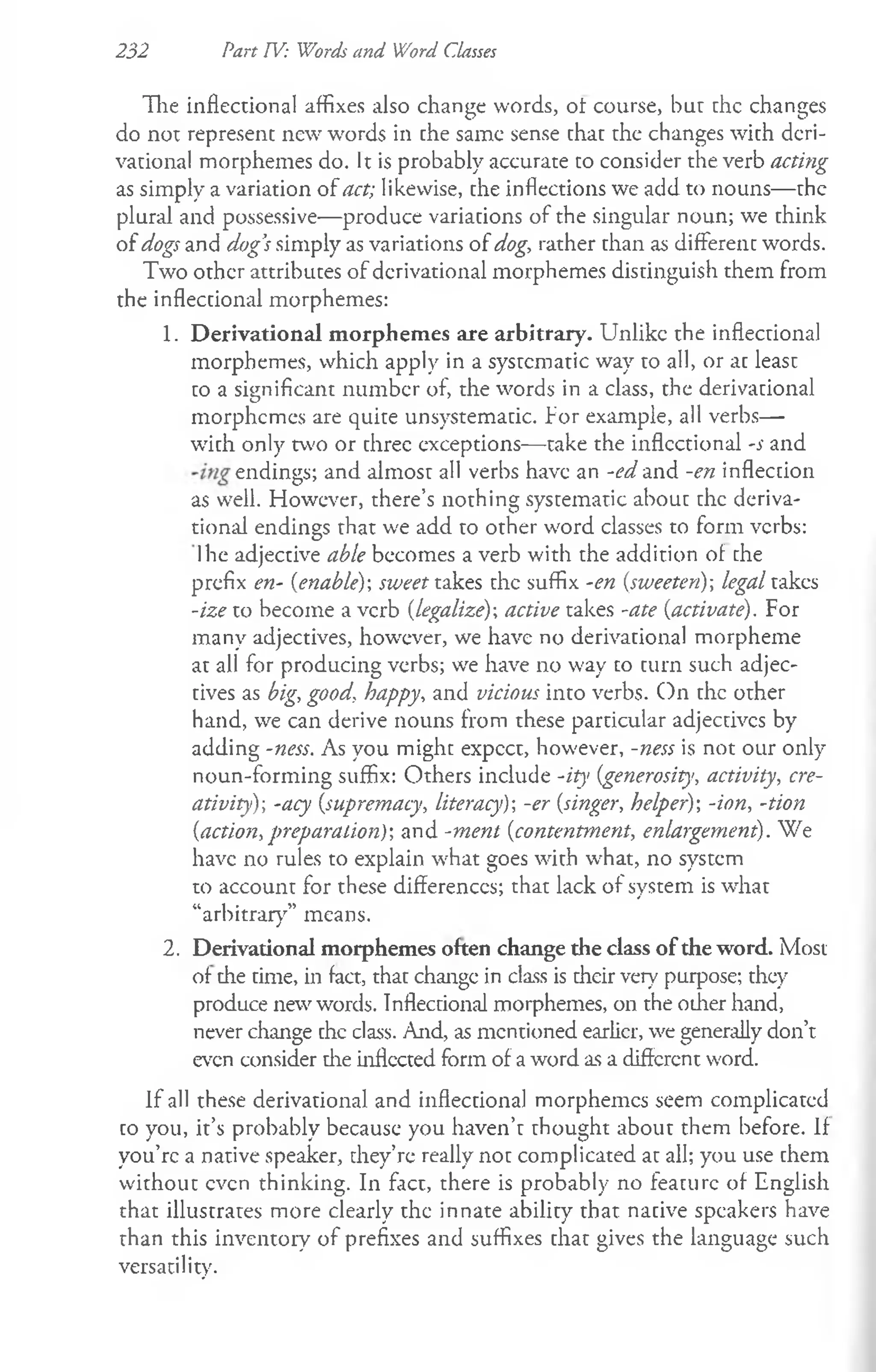 232 Part TV: Words and Word Classes
The inflectional affixes also change words, of course, bur the changes
do nor represent new words in che same sense that the changes with deri­
vational morphemes do. It is probably accurate co consider the verb acting
as simply a variation of act; likewise, che inflections we add to nouns— the
plural and possessive—produce variations of the singular noun; we think
of dogs and dog’
s simply as variations of dog, rather than as differenc words.
Two other attributes of derivational morphemes distinguish them from
the inflectional morphemes:
1. Derivational morphemes are arbitrary. Unlike the inflectional
morphemes, which apply in a systematic way to all, or ac least
to a significant number of, the words in a class, the derivational
morphemes are quite unsystematic, fo r example, all verbs—
with only two or three exceptions— take the inflectional -s and
endings; and almost all verbs have an -ed and -en inflection
as well. However, there’s nothing systematic about the deriva­
tional endings that we add to other word classes to form verbs:
Ihe adjective able becomes a verb with the addition of che
prefix en- {enable)-, sweet takes the suffix -en (sweeten); legal takes
-ize to become a verb (legalize); active takes -ate {activate). For
many adjectives, however, we have no derivational morpheme
at all for producing verbs; we have no way to turn such adjec­
tives as big, good, happy, and vicious into verbs. On the other
hand, we can derive nouns from these particular adjecdvcs by
adding -ness. As you might expcct, however, -ness is not our only
noun-forming suffix: Others include -ity {generosity, activity, cre­
ativity); -acy {supremacy, literacy)-, -er {singer, helper); -ion, -tion
{action, preparation)-, and -ment {contentment, enlargement). We
have no rules to explain what goes with what, no system
to account for these differences; that lack of system is what
“arbitrary” means.
2. Derivational morphemes often change the class of the word. Most
of the time, in fact, that changc in class is their very purpose; they
produce new words. Inflectional morphemes, on the other hand,
never change the class. And, as mentioned earlier, we generally don’t
even consider die inflected form of a word as a different word.
If all these derivational and inflectional morphemes seem complicated
to you, it’s probably because you haven’t thought about them before. If
you’re a native speaker, they’re really not complicated at all; you use them
without even thinking. In fact, there is probably no feature of English
that illustrates more clearly the innate ability that nacive speakers have
than this inventory of prefixes and suffixes chat gives the language such
versatility.
 