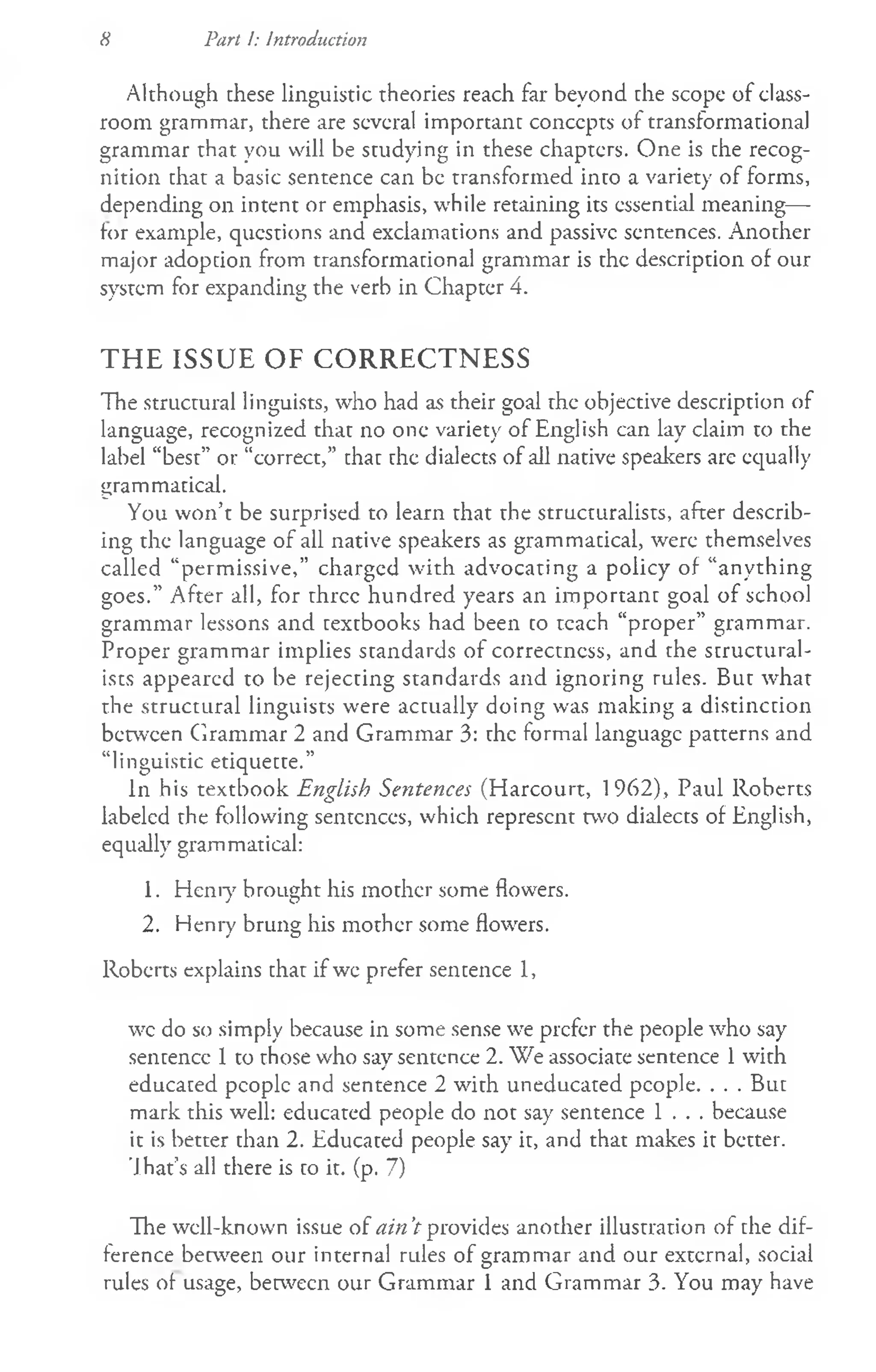 8 Part I: introduction
Although these linguistic theories reach far beyond the scope of class­
room grammar, there are several important concepts of transformational
grammar that you will be studying in these chapters. One is che recog­
nition that a basic sentence can be transformed into a variety of forms,
depending on intent or emphasis, while retaining its essential meaning—
for example, questions and exclamations and passive sentences. Another
major adoption from transformational grammar is the description of our
system for expanding the verb in Chapter 4.
THE ISSUE OF CORRECTNESS
The structural linguists, who had as their goal the objective description of
language, recognized that no one variety of English can lay claim to the
label “best” or “correct,” that the dialects of all native speakers are equally
grammatical.
You won’t be surprised to learn that the structuralists, after describ­
ing the language of all native speakers as grammatical, were themselves
called “permissive,” charged with advocating a policy of “anything
goes.” After all, for three hundred years an im portant goal of school
grammar lessons and textbooks had been to teach “proper” grammar.
Proper grammar implies standards of correctness, and the structural­
ists appeared to be rejecting standards and ignoring rules. But what
the structural linguists were actually doing was making a distinction
between Grammar 2 and Grammar 3: the formal language patterns and
“linguistic etiquette.”
In his textbook English Sentences (Harcourt, 1962), Paul Roberts
labeled the following sentences, which represent two dialects of English,
equally grammatical:
1. Henry brought his mother some flowers.
2. Henry brung his mother some flowers.
Roberts explains that if we prefer sentence 1,
wc do so simply because in some sense we prefer the people who say
sentence 1 to those who say sentence 2. We associate sentence 1with
educated people and sentence 2 with uneducated people. . . . But
mark this well: educated people do not say sentence 1 . . . because
it is better than 2. Educated people say it, and that makes it better.
’J.hat’s all there is to it. (p. 7)
The well-known issue of ain’
t provides another illustration of the dif­
ference between our internal rules of grammar and our external, social
rules of usage, between our Grammar 1 and Grammar 3. You may have
 