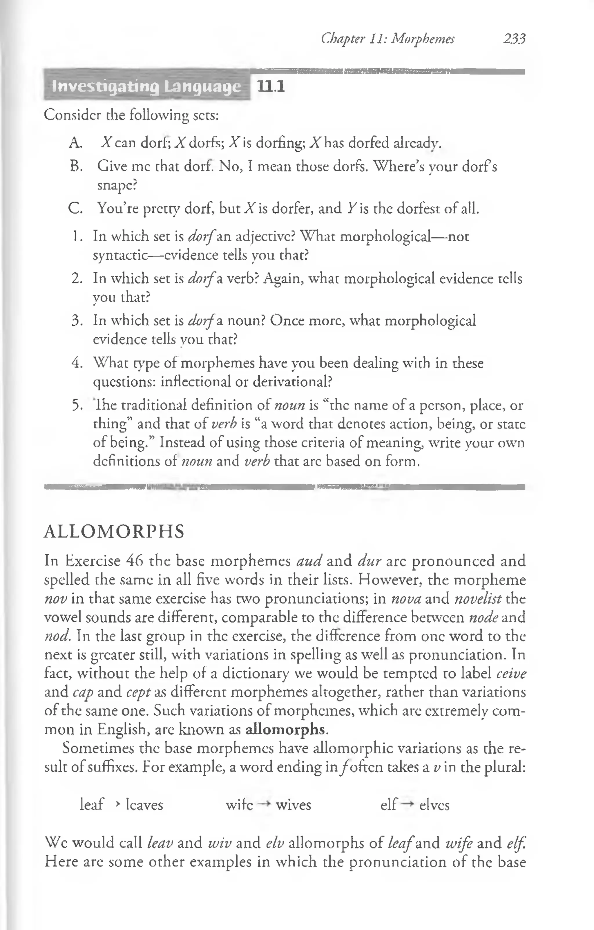 Chapter 11: Morphemes 233
11.1
Consider the following sets:
A. X can dorf; X dorfs; X is dorfing; X has dorfed already.
B. Give me that dorf. No, I mean those dorfs. Where’s your dorfs
snape?
C. You’re pretty dorf, but X is dorfer, and / is rhe dorfest of all.
1. In which set is dorfan adjective? What morphological—not
syntactic—evidence tells you that?
2. In which set is doifu verb? Again, whar morphological evidence tells
you that?
3. In which set is dorfa. noun? Once more, what morphological
evidence tells you that?
4. What type of morphemes have you been dealing with in these
questions: inflectional or derivational?
5. Ihe traditional definition of noun is “the name of a person, place, or
thing” and that of verb is “a word that denotes action, being, or state
of being.” Instead of using those criteria of meaning, write your own
definitions of noun and verb that arc based on form.
— T ' i Imlil'ii I ... . f i —
A L L O M O R P H S
In Exercise 46 the base morphemes aud and dur arc pronounced and
spelled che same in all five words in their lists. However, the morpheme
nov in that same exercise has two pronunciations; in nova and novelist the
vowel sounds are different, comparable to the difference between node and
nod. In the last group in the exercise, the difference from one word to the
next is greater still, with variations in spelling as well as pronunciation. In
fact, without che help of a diccionary we would be tempted to label ceive
and cap and cept as different morphemes altogether, rather than variations
of the same one. Such variations of morphemes, which arc extremely com­
mon in English, arc known as allomorphs.
Sometimes the base morphemes have allomorphic variations as the re­
sult of suffixes. For example, a word ending in/often takes a v in the plural:
leaf >leaves wife wives elf elves
Wc would call leav and wiv and elv allomorphs of leafand wife and elf.
Here are some other examples in which the pronunciation of the base
Investigating Language
 
