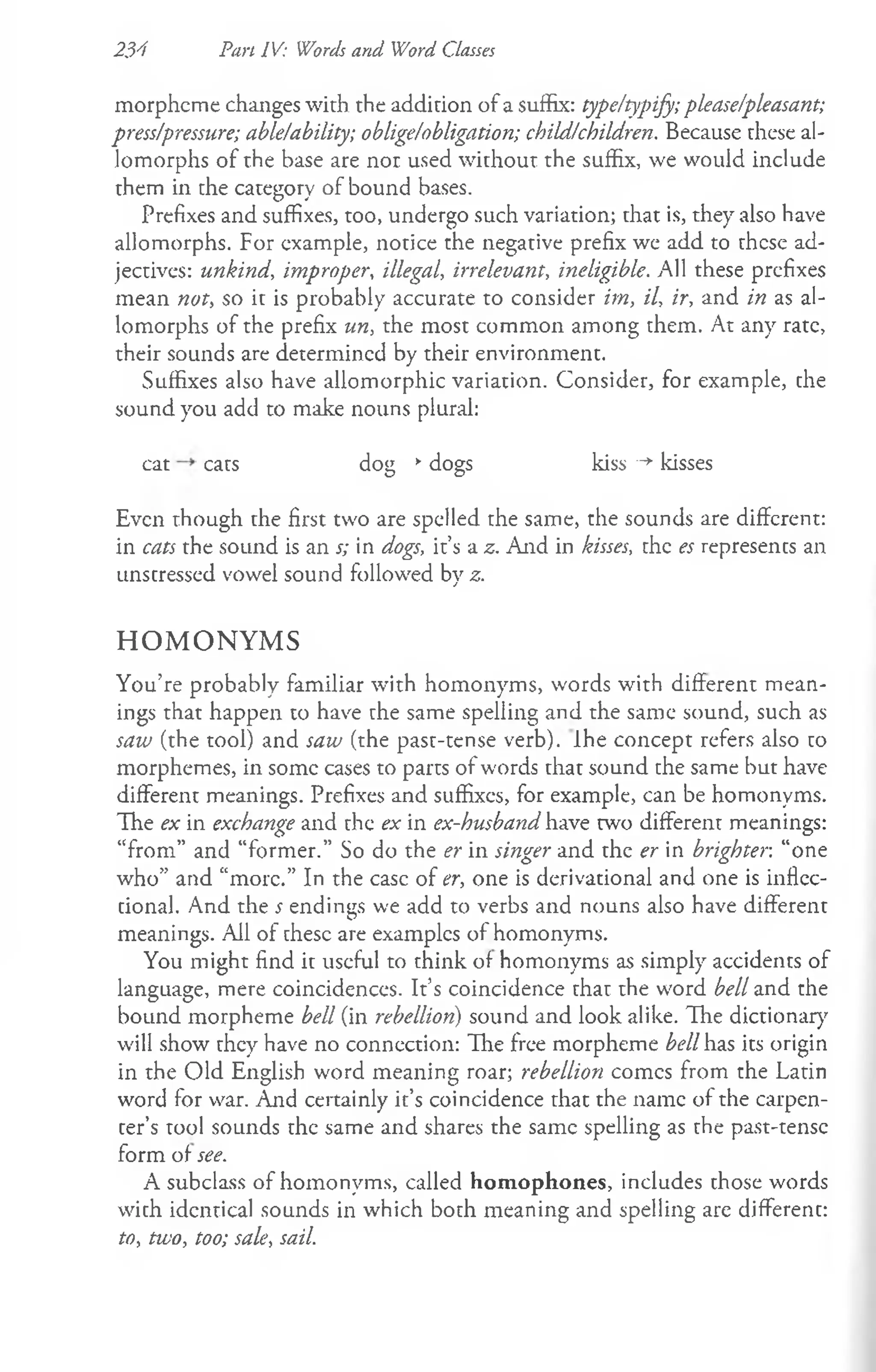 234 Pan IV: Words and Word Classes
morpheme changes with the addition of a suffix: type/typify; please/pleasant;
press/pressure; able/ability; oblige/obligation; child/children. Because these al­
lomorphs of rhe base are nor used without the suffix, we would include
them in the category of bound bases.
Prefixes and suffixes, too, undergo such variation; that is, they also have
allomorphs. For example, notice the negative prefix we add to these ad­
jectives: unkind, improper, illegal, irrelevant, ineligible. All these prefixes
mean not, so it is probably accurate to consider im, il, ir, and in as al­
lomorphs of the prefix un, the most common among them. At any rate,
their sounds are determined by their environment.
Suffixes also have allomorphic variation. Consider, for example, the
sound you add to make nouns plural:
cat cats dog *dogs kiss -*
■kisses
Even though the first two are spelled the same, the sounds are different:
in cats the sound is an s; in dogs, it’s a z. And in kisses, the es represents an
unstressed vowel sound followed by z.
H O M O N Y M S
You’re probably familiar with homonyms, words with different mean­
ings that happen to have the same spelling and the same sound, such as
saw (the tool) and saw (the past-tense verb). Ihe concept refers also to
morphemes, in some cases to parts of words that sound the same but have
different meanings. Prefixes and suffixes, for example, can be homonyms.
The ex in exchange and the ex in ex-husband have two different meanings:
“from” and “former.” So do the er in singer and the er in brighter, “one
who” and “more.” In the ease of er, one is derivational and one is inflec­
tional. And the s endings we add to verbs and nouns also have different
meanings. Ail of these are examples of homonyms.
You might find it useful to think of homonyms as simply accidents of
language, mere coincidences. It’s coincidence that the word bell and the
bound morpheme bell (in rebellion) sound and look alike. The dictionary
will show they have no connection: The free morpheme bell has its origin
in the Old English word meaning roar; rebellion comes from the Latin
word for war. And certainly it’s coincidence that the name of the carpen­
ter’s tool sounds the same and shares the same spelling as the past-tense
form of see.
A subclass of homonyms, called homophones, includes those words
with identical sounds in which both meaning and spelling are different:
to, two, too; sale, sail.
 