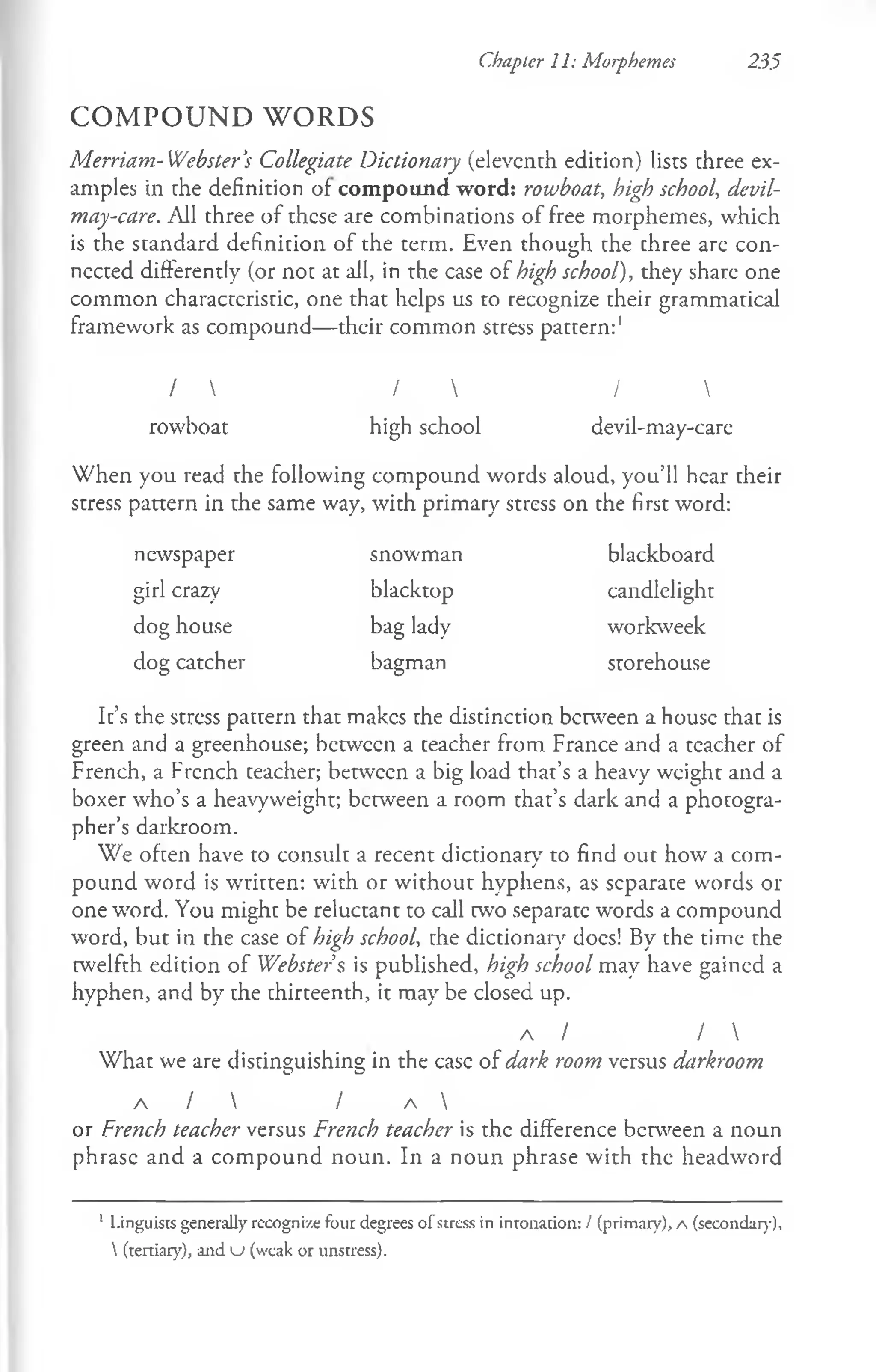 Chapter 11: Morphemes 23.5
C O M P O U N D W O R D S
Merriam-Webster's Collegiate Dictionary (eleventh edition) lists three ex­
amples in the definition of com pound word: rowboat, high school, devil-
may-care. All three of these are combinations of free morphemes, which
is the standard definition of the term. Even though the three are con­
nected differently (or not at all, in the case of high school), they share one
common characteristic, one that helps us to recognize their grammatical
framework as compound— their common stress pattern:1
/  /  / 
rowboat high school devil-may-care
When you read the following compound words aloud, you’ll hear their
stress pattern in the same way, with primary stress on the first word:
newspaper snowman blackboard
girl crazy blacktop candlelight
dog house bag lady workweek
dog catcher bagman storehouse
It’s the stress pattern that makes the distinction between a house that is
green and a greenhouse; between a teacher from France and a teacher of
French, a French teacher; between a big load that’s a heavy weight and a
boxer who’s a heavyweight; between a room that’s dark and a photogra­
pher’s darkroom.
We often have to consult a recent dictionarv to find out how a com-
j
pound word is written: with or without hyphens, as separate words or
one word. You might be reluctant to call two separate words a compound
word, but in the case of high school, the dictionary docs! By the time the
twelfth edition of Webster's is published, high school may have gained a
hyphen, and by the thirteenth, it may be closed up.
a / I 
What we are distinguishing in the case of dark room versus darkroom
A /  / A 
or French teacher versus French teacher is the difference between a noun
phrase and a compound noun. In a noun phrase with the headword
1 Linguists generally rccognize four degrees o f s tre s s in intonation: / (primary), A (secondary),
 (tertiary), and u (weak or unstress).
 