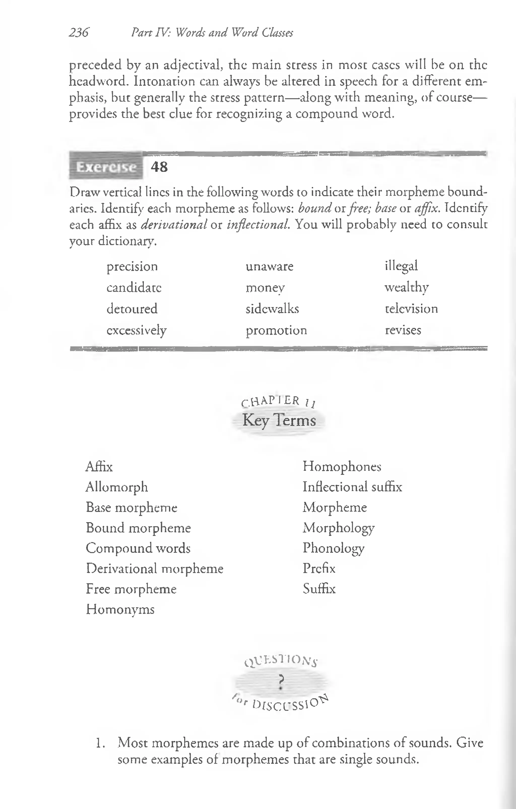 236 Part TV: Words and Word Classes
preceded by an adjectival, the main stress in most eases will be on the
headword. Intonation can always be altered in speech for a different em­
phasis, but generally the stress pattern— along with meaning, of course—
provides the best clue for recognizing a compound word.
48
Draw vertical lines in the following words to indicate their morpheme bound­
aries. Identify each morpheme as follows: bound aiflee; base or affix. Identify
each affix as derivational or inflectional. You will probably need to consult
your dictionary.
precision unaware illegal
candidate money wealthy
detoured sidewalks television
excessively promotion revises
Affix
Allomorph
Base morpheme
Bound morpheme
Compound words
Derivational morpheme
Free morpheme
Homonyms
r.H^P I ER i j
Key 1 erms
Homophones
Inflectional suffix
Morpheme
Morphology
Phonology
Prefix
Suffix
q VKSTIO^.
?
/<
>
r kfSCl'SSiO ^
1. Most morphemes are made up of combinations of sounds. Give
some examples of morphemes that are single sounds.
 