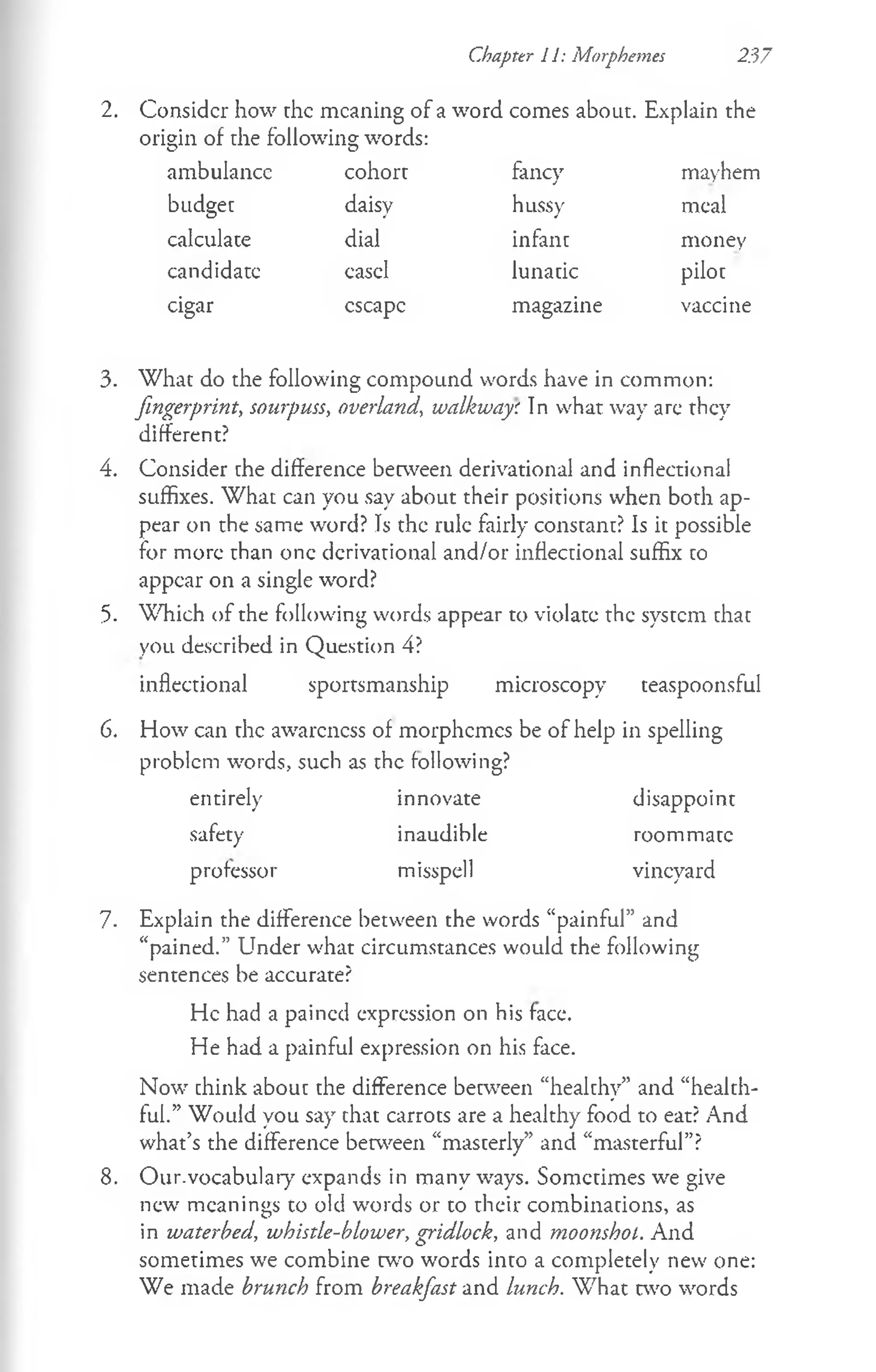 Chapter II: Morphemes 237
2. Consider how the meaning of a word comes about. Explain the
origin of the following words:
ambulance cohort fancy mayhem
budget daisy hussy meal
calculate dial infant money
candidate easel lunatic pilot
cigar escape magazine vaccine
3. What do the following compound words have in common:
fingerprint, sourpuss, overland, walkway'. In what way are they
different?
4. Consider the difference between derivational and inflectional
suffixes. What can you say about their positions when both ap­
pear on the same word? Is the rule fairly constant? Is it possible
for more than one derivational and/or inflectional suffix co
appear on a single word?
5. Which of the following words appear to violate the system chac
you described in Question 4?
inflectional sportsmanship microscopy teaspoonsful
6. How can the awareness of morphemes be of help in spelling
problem words, such as the following?
entirely innovate disappoint
safety inaudible roommate
professor misspell vineyard
7. Explain the difference between the words “painful” and
“pained.” Under what circumstances would the following
sentences be accurate?
He had a pained expression on his face.
He had a painful expression on his face.
Now chink abouc che difference between “healthy” and “healch-
ful.” Would you say chat carrots are a healthy food to eat? And
what’s the difference between “masterly” and “masterful”?
8. Our.vocabulary expands in many ways. Sometimes we give
new meanings to old words or to their combinations, as
in waterbed, whistle-blower, gridlock, and moonshol. And
sometimes we combine w o words into a completely new one:
We made brunch from breakfast and lunch. W hat two words
 