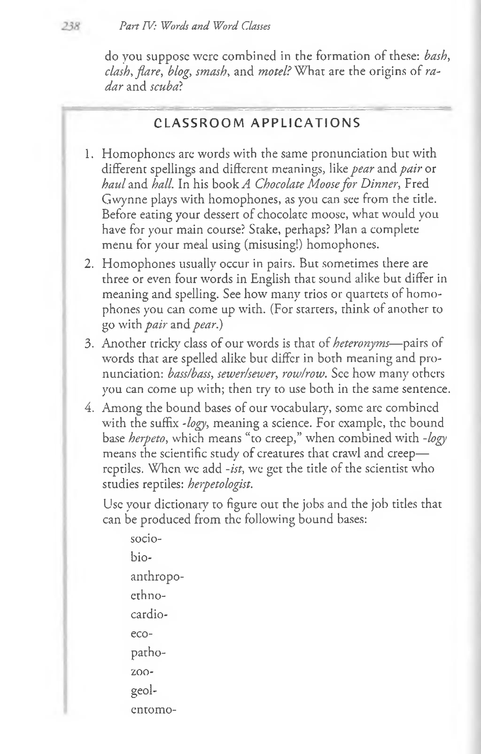 Part TV: Words and Word Classes
do you suppose were combined in the formation of these: bash,
clash, flare, blog, smash, and motel? W hat are the origins of ra­
dar and scuba?
C L A S S R O O M A P P L I C A T I O N S
1. Homophones arc words with the same pronunciation but with
different spellings and different meanings, like pear and pair or
haul and hall. In his bookyl Chocolate Moosefor Dinner, Fred
Gwynne plays with homophones, as you can see from the title.
Before eating your dessert of chocolate moose, what would you
have for your main course? Stake, perhaps? Plan a complete
menu for your meal using (misusing!) homophones.
2. Homophones usually occur in pairs. But sometimes there are
three or even four words in English that sound alike but differ in
meaning and spelling. See how many trios or quartets of homo­
phones you can come up with. (For starters, think of another to
go with pair and pear)
3. Another crick)7class of our words is that of heteronyms— pairs of
words that are spelled alike but differ in both meaning and pro­
nunciation: bass/bass, sewer/sewer, row/row. See how many others
you can come up with; then try to use both in the same sentence.
4. Among the bound bases of our vocabulary, some are combined
with the suffix -logy, meaning a science. For example, the bound
base herpeto, which means “to creep,” when combined with -logy
means the scientific study of creatures that crawl and creep—
reptiles. When wc add -ist, we get the title of the scientist who
studies reptiles: herpetologist.
Use your dictionary to figure out the jobs and the job titles that
can be produced from the following bound bases:
socio­
bio-
anthropo-
ethno-
cardio-
eco-
patho-
200-
geol-
entomo-
 