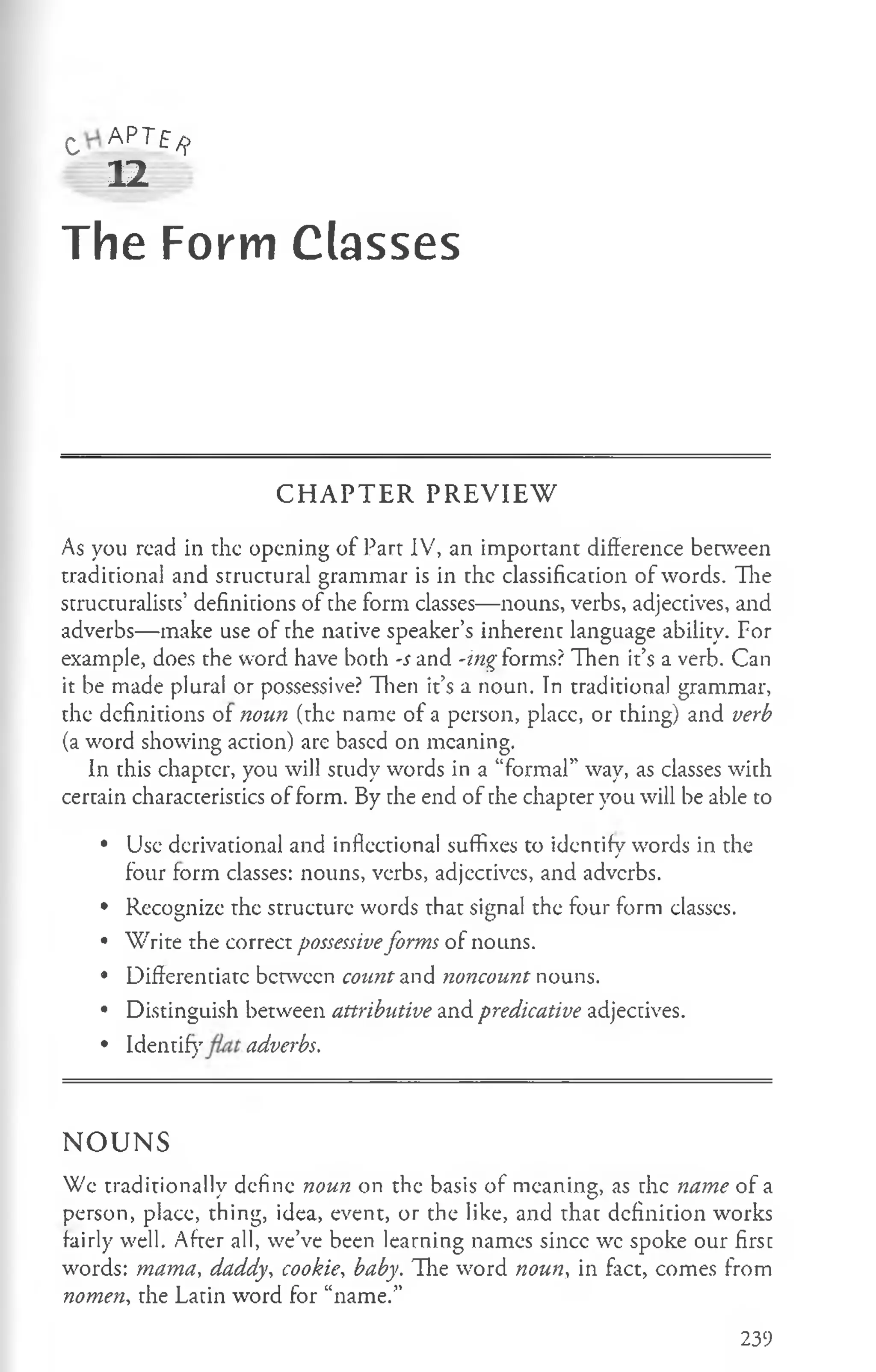 c A P T f ^
12
The Form Classes
C H A P T E R P R E V IE W
As you read in the opening of Part IV, an important difference between
traditional and structural grammar is in the classification of words. The
structuralists’ definitions of the form classes— nouns, verbs, adjectives, and
adverbs— make use of the native speaker’s inherent language ability. For
example, does the word have both -s and -ing forms? Then it’s a verb. Can
it be made plural or possessive? Then it’s a noun. In traditional grammar,
the definitions of noun (the name of a person, placc, or thing) and verb
(a word showing action) are based on meaning.
In this chapter, you will study words in a “formal” way, as classes with
certain characteristics of form. By the end of the chapter you will be able to
• Use derivational and inflectional suffixes to identify words in the
four form classes: nouns, verbs, adjcctives, and adverbs.
• Recognize the structure words that signal the four form classes.
• Write the correct possessiveforms of nouns.
• Differentiate between count and noncount nouns.
• Distinguish between attributive and predicative adjectives.
• Identify adverbs.
N O U N S
We traditionally define noun on the basis of meaning, as the name of a
person, place, thing, idea, event, or the like, and that definition works
fairly well. After all, we’ve been learning names sincc wc spoke our first
words: mama, daddy, cookie, baby. The word noun, in fact, comes from
nomen, the Latin word for “name.”
239
 