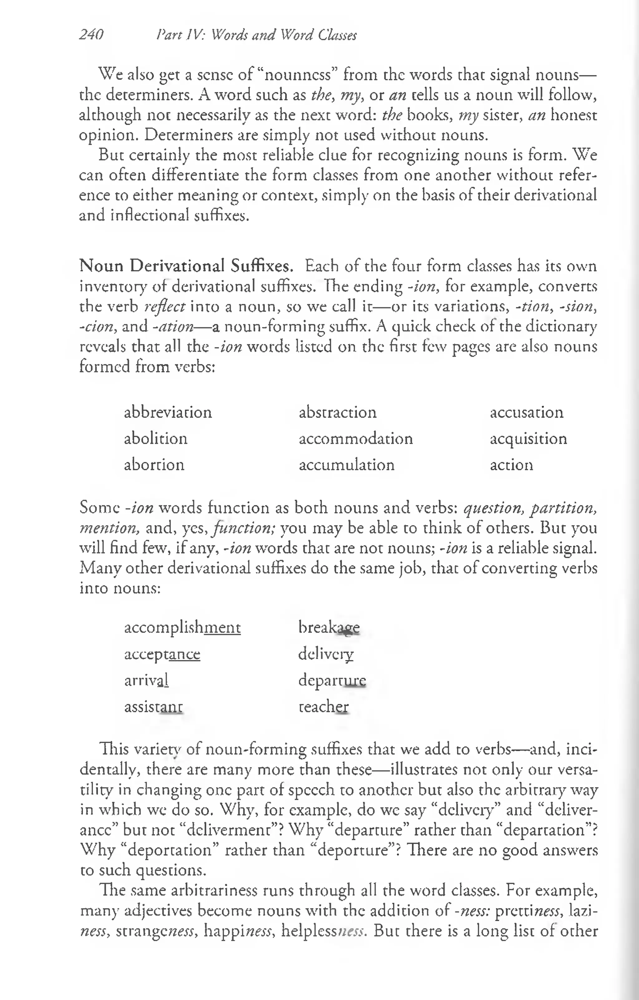240 Part IV: Words and Word Classes
We also get a sense of “nounness” from the words that signal nouns—
the determiners. A word such as the, my, or an cells us a noun will follow,
although noc necessarily as the next word: the books, my sister, an honest
opinion. Determiners are simply not used without nouns.
But certainly the most reliable clue for recognizing nouns is form. We
can often differentiate the form classes from one another without refer­
ence to either meaning or context, simply on the basis of their derivational
and inflectional suffixes.
N oun Derivational Suffixes. Each of the four form classes has its own
inventory' of derivational suffixes. The ending -ion, for example, converts
the verb reflect into a noun, so we call it— or its variations, -tion, -sion,
-cion, and -ation— a noun-forming suffix. A quick check of the dictionary
reveals that all the -ion words listed on the first few pages are also nouns
formed from verbs:
abbreviation abstraction accusation
abolition accommodation acquisition
abortion accumulation action
Some -ion words function as both nouns and verbs: question, partition,
mention, and, yes, function; you may be able to think of others. But you
will find few, if any, -ion words that are not nouns; -ion is a reliable signal.
Many other derivational suffixes do the same job, thac of converting verbs
into nouns:
accomplishment breakage
acceptance delivery
arrival departure
assistant teacher
This varies of noun-forming suffixes that we add to verbs— and, inci­
dentally, there are many more than these— illustrates not only our versa­
tility in changing one part of speech to another but also the arbitrary way
in which we do so. Why, for example, do we say “delivery” and “deliver­
ance” but not “deliverment”?Why “departure” rather than “departation”?
Why “deportation” rather than “deporture”? There are no good answers
to such questions.
The same arbitrariness runs through all the word classes. For example,
man)' adjectives become nouns with the addition of -ness: prettiraew, lazi­
ness, strangeraetf, happi«?w, helplessness. But there is a long list of other
 
