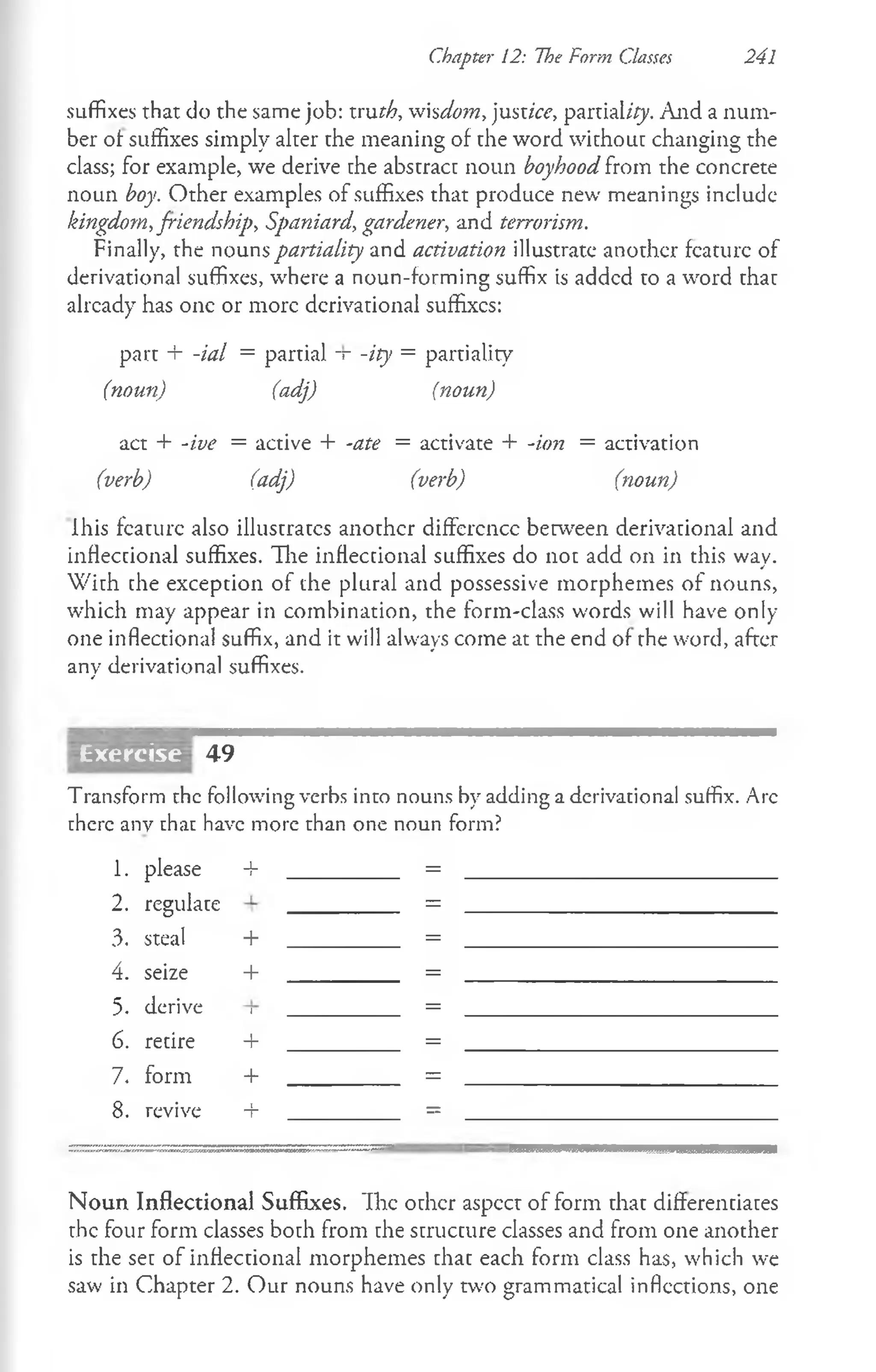 Chapter 12: The Form Classes 241
suffixes that do the same job: ivuth, wiscio?n, justice, partial/{y. And a num­
ber of suffixes simply alter the meaning of the word without changing the
class; for example, we derive the abstract noun boyhood from the concrete
noun boy. Other examples of suffixes that produce new meanings include
kingdom, friendship, Spaniard, gardener, and terrorism.
Finally, the nouns partiality and activation illustrate another feature of
derivational suffixes, where a noun-forming suffix is added to a word that
already has one or more derivational suffixes:
part + -ial = partial -r -ity = partiality
(noun) (adj) (noun)
act + -ive = active + -ate = activate + -ion = activation
(verb) (adj) (verb) (noun)
lhis feature also illustrates another diffcrcncc between derivational and
inflectional suffixes. Hie inflectional suffixes do not add on in this way.
W ith che exception of the plural and possessive morphemes of nouns,
which may appear in combination, the form-class words will have only-
one inflectional suffix, and it will always come at the end of rhe word, after
any derivational suffixes.
49
Transform the following verbs into nouns by adding a derivational suffix. Arc
there anv that have more than one noun form?
1. please _L
j =
2. regulate =
3. steal + =
4. seize + =
5. derive I =
6. recire + =
7. form + =
8. revive + =
N oun Inflectional Suffixes. "Ihe other aspect of form that differenciaces
the four form classes boch from che scruccure classes and from one another
is rhe sec of infleccional morphemes chac each form class has, which we
saw in Chapter 2. Our nouns have only two grammatical inflections, one
Exercise
 