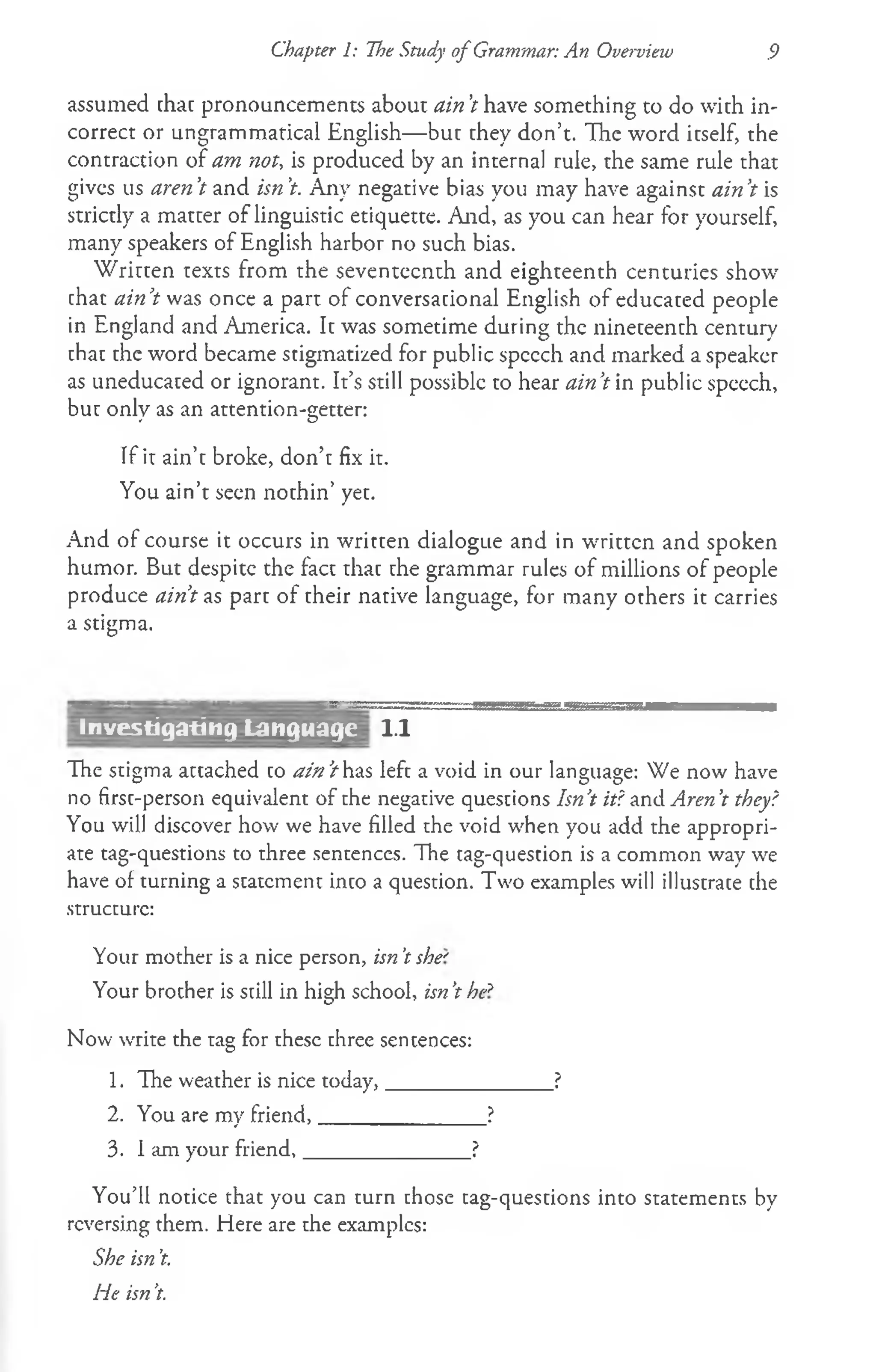 Chapter 1: The Study of Grammar: An Overvieiv 9
assumed that pronouncements about ain’
t have something to do with in­
correct or ungrammatical English— but they don’t. The word itself, the
contraction of am not, is produced by an internal rule, the same rule that
gives us aren’
t and isn’
t. Any negative bias you may have against ain’
t is
strictly a matter of linguistic etiquette. And, as you can hear for yourself,
many speakers of English harbor no such bias.
W ritten texts from the seventeenth and eighteenth centuries show
chat ain’
t was once a part of conversational English of educated people
in England and America. It was sometime during the nineteenth century
that the word became stigmatized for public spccch and marked a speaker
as uneducated or ignorant. It’s still possible to hear ain’
t in public speech,
but only as an attention-better:
* O
If it ain’t broke, don’t fix it.
You ain’t seen nothin’ yet.
And of course it occurs in written dialogue and in written and spoken
humor. But despite the fact that the grammar rules of millions of people
produce ain’
t as part of their native language, for many others it carries
a stigma.
1.1
The stigma attached to ain’
t has left a void in our language: We now have
no first-person equivalent of the negative questions Isn’
t it? and Aren’
t they?
You will discover how we have filled the void when you add the appropri­
ate tag-questions to three sentences. The tag-question is a common way we
have of turning a statement into a question. Two examples will illustrate the
structure:
Your mother is a nice person, isn't she'
Your brother is still in high school, isn’
t he*
Now write the tag for these three sentences:
1. The weather is nice today,_______________?
2. You are my friend,_______________?
3. I am your friend,_______________?
You’ll notice that you can turn those tag-questions into statements by
reversing them. Here are the examples:
She isn’
t.
He isn’
t.
*--- _
-- _ _""-W
1
-
"
Investigating Language
 