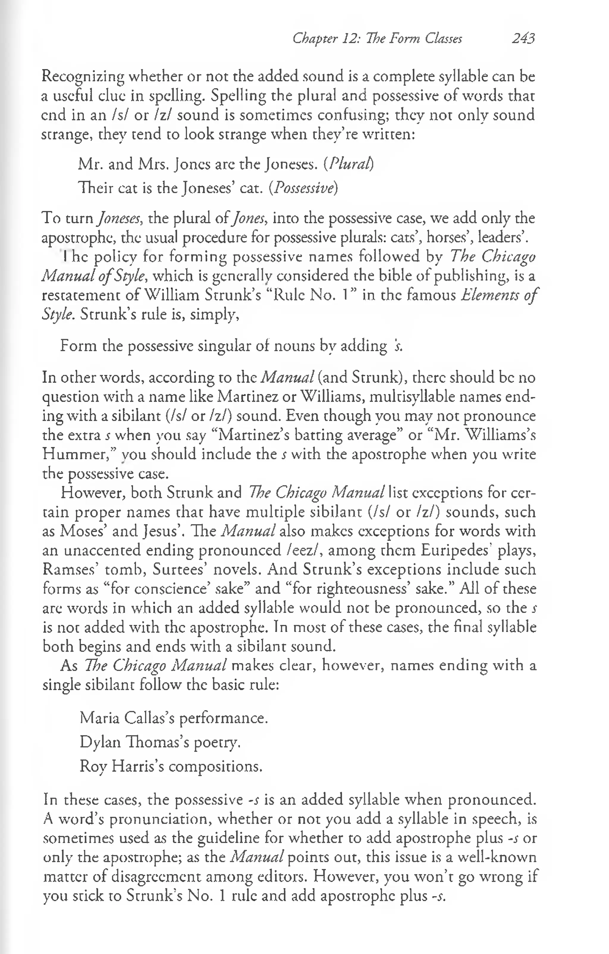 Chapter 12: The Form Classes 243
Recognizing whether or not the added sound is a complete syllable can be
a useful due in spdling. Spelling the plural and possessive of words that
end in an Is/ or Izl sound is sometimes confusing; they not only sound
strange, they tend to look strange when they’re written:
Mr. and Mrs. Jones arc the Joneses. (Plural)
Their cat is the Joneses’ cat. (Possessive)
To turn Joneses, the plural ofJones, into the possessive case, we add only the
apostrophe, the usual procedure for possessive plurals: cats’, horses’, leaders’.
I he policy for forming possessive names followed by The Chicago
Manual o fStyle, which is generally considered the bible of publishing, is a
rescacemenc of William Strunk’s “Rule No. 1” in the famous Elements of
Style. Strunk’s rule is, simply,
Form the possessive singular of nouns by adding 's.
In other words, according to the Manual (and Strunk), there should be no
question with a name like Martinez or Williams, multisyllable names end­
ing with a sibilant (Isl or Izl) sound. Even chough you may not pronounce
the extra s w'hen you say “Martinez’s batting average” or “Mr. Williams’s
Hummer,” vou should include the s with the apostrophe when you write
the possessive case.
However, both Strunk and The Chicago Manual list exceptions for cer­
tain proper names chac have mulciple sibilant (Isl or Izl) sounds, such
as Moses’ and Jesus’. The Manual also makes exceptions for words with
an unaccented ending pronounced /eez/, among them Euripedes’ plays,
Ramses’ tomb, Surtees’ novels. And Scrunk’s excepcions include such
forms as “for conscience’ sake” and “for righteousness’ sake.” All of these
are words in which an added syllable would not be pronounced, so the s
is noc added with the apostrophe. In most of these cases, the final syllable
both begins and ends with a sibilant sound.
As The Chicago Manual makes clear, however, names ending with a
single sibilant follow che basic rule:
Maria Callas’s performance.
Dylan Thomas’s poecry.
Roy Harris’s composirions.
In these cases, the possessive -s is an added syllable when pronounced.
A word’s pronunciation, whether or not you add a syllable in speech, is
sometimes used as the guideline for whether to add apostrophe plus -s or
only the apostrophe; as the Manual points out, this issue is a well-known
matter of disagreement among editors. However, you won’t go wrong if
you stick to Strunk’s No. 1 rule and add apostrophe plus -s.
 