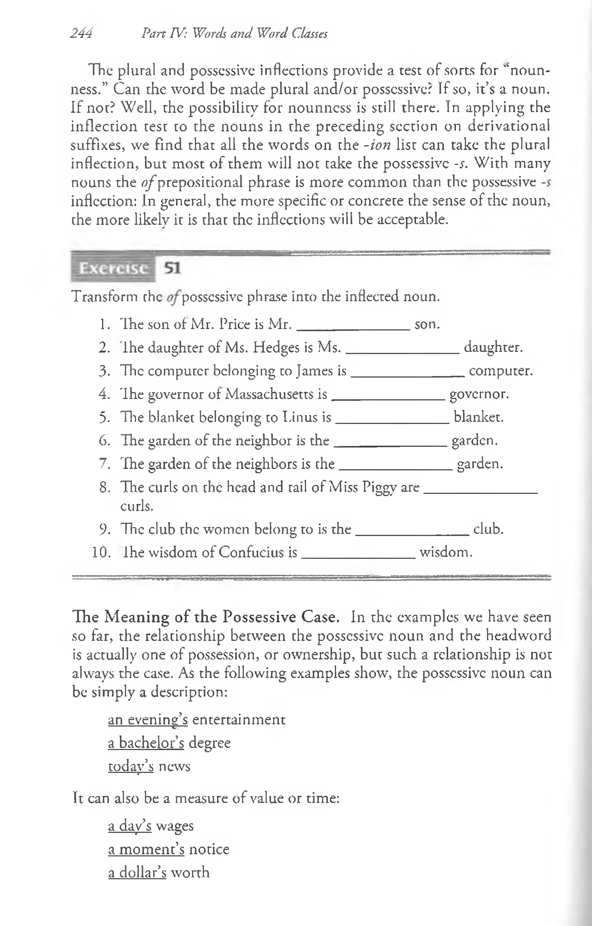 244 Part TV: Words and Word Classes
The plural and possessive inflections provide a test of sorts for '‘noun-
ness.” Can the word be made plural and/or possessive? If so, it’s a noun.
If not? Well, the possibility for nounncss is still there. In applying the
inflection test to the nouns in the preceding section on derivational
suffixes, we find that all the words on the -ion list can take the plural
inflection, but most of them will not take the possessive -s. With many
nouns the o fprepositional phrase is more common than the possessive
inflection: In general, the more specific or concrete the sense of the noun,
the more likely it is that the inflections will be acceptable.
Transform rhe possessive phrase into the inflected noun.
1. 'Ihe son of Mr. 1
’rice is M r._______________ son.
2. Ihe daughter of Ms. Hedges is M s._______________daughter.
3. The computer belonging to James is_______________ computer.
4. Ihe governor of Massachusetts is_______________governor.
5. The blanket belonging to Linus is_______________ blanket.
6. The garden of the neighbor is the_______________garden.
7. The garden of the neighbors is the_______________garden.
8. The curls on the head and tail of Miss Piggy are______________
curls.
9. The club the women belong to is the_______________ club.
10. Ihe wisdom of Confucius is________________wisdom.
The Meaning of the Possessive Case. In the examples we have seen
so far, the relationship between the possessive noun and the headword
is actually one of possession, or ownership, but such a relationship is not
always the case. As the following examples show, the possessive noun can
be simply a description:
an evenins’s entertainment
------------------ c---
a bachelor’s degree
today’s news
It can also be a measure of value or time:
a day’s wages
a moment’s notice
a dollar’s worth
 