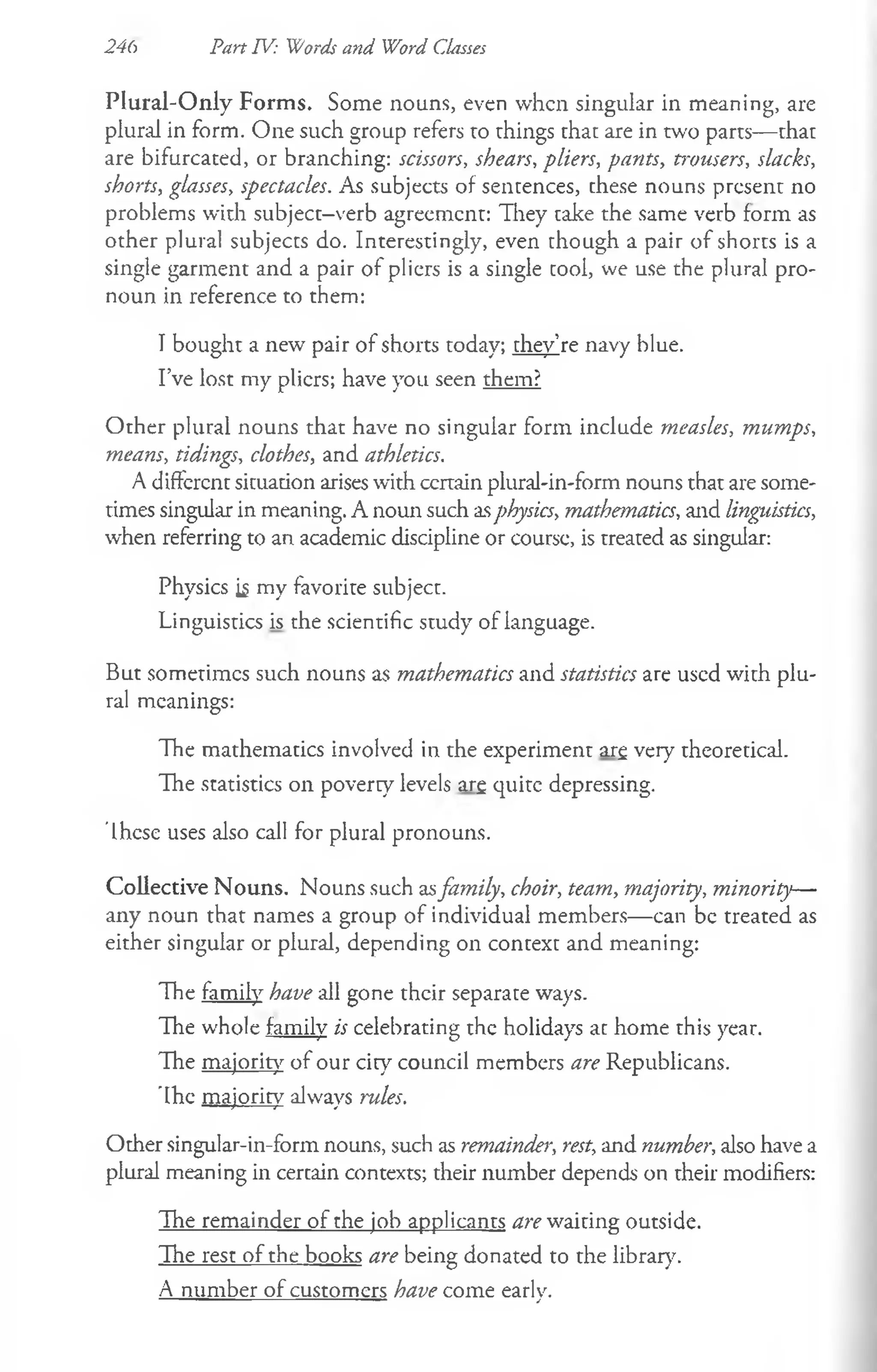 Plural-O nly Forms. Some nouns, even when singular in meaning, are
plural in form. One such group refers to things that are in two parts— that
are bifurcated, or branching: scissors, shears, pliers, pants, trousers, slacks,
shorts, glasses, spectacles. As subjects of sentences, these nouns present no
problems with subject-verb agreement: They take the same verb form as
other plural subjects do. Interestingly, even though a pair of shorts is a
single garment and a pair of pliers is a single cool, we use the plural pro­
noun in reference to them:
I bought a new pair of shorts today; they’re navy blue.
I’ve lost my pliers; have you seen them?
Other plural nouns that have no singular form include measles, mumps,
means, tidings, clothes, and athletics.
A different situation arises with ccrtain plural-in-form nouns that are some­
times singular in meaning. A noun such asphysics, mathematics, and linguistics,
when referring to an academic discipline or course, is treated as singular:
Physics is my favorite subject.
Linguistics is the scientific study of language.
But sometimes such nouns as mathematics and statistics are used with plu­
ral meanings:
The mathematics involved in the experiment arg very theoretical.
The statistics on poverty levels arg quite depressing.
These uses also call for plural pronouns.
Collective Nouns. Nouns such asfamily, choir, team, majority, minority—
any noun that names a group of individual members— can be treated as
either singular or plural, depending on context and meaning:
The family have all gone their separate ways.
The whole family is celebrating the holidays at home this year.
The majority of our city council members are Republicans.
The majority always rules.
Other singular-in-form nouns, such as remainder, rest, and number, also have a
plural meaning in certain contexts; their number depends on their modifiers:
The remainder of the job applicants are waiting outside.
The rest of the books are being donated to the library.
A number of customers have come early.
246 Part IV: Words and Word Classes
 