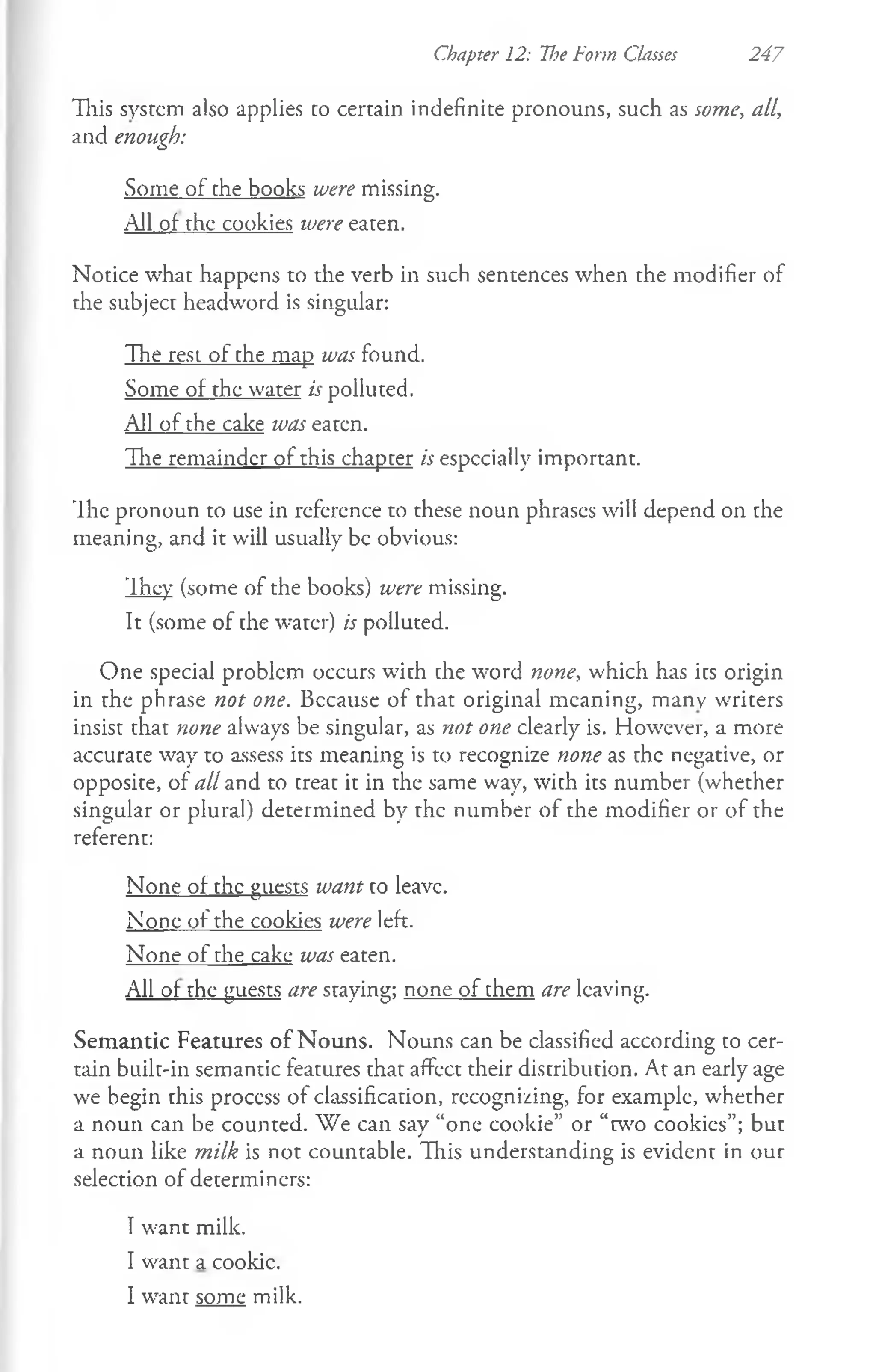 Chapter 12: U?e Form Classes 247
This system also applies co certain indefinite pronouns, such as some, all,
and enough:
Some of the books were missing.
All of the cookies were eaten.
Notice what happens to the verb in such sentences when the modifier of
the subject headword is singular:
The rest of che map was found.
Some of the water is polluted.
All of the cake was eaten.
The remainder of this chapter is especially important.
The pronoun to use in reference to these noun phrases will depend on the
meaning, and it will usually be obvious:
They (some of the books) were missing.
It (some of the water) is polluted.
One special problem occurs with che word none, which has ics origin
in the phrase not one. Bccause of that original meaning, many writers
insist that none always be singular, as not one clearly is. However, a more
accurate way to assess its meaning is to recognize none as the negative, or
opposite, of all and to creac ic in the same way, with ics number (whether
singular or plural) determined by the number of the modifier or of the
referent:
None of the guests want co leave.
None of the cookies were left.
None of the cake was eaten.
All of the guests are staying; none of them are leaving.
Semantic Features of Nouns. Nouns can be classified according to cer­
tain built-in semantic features that affect their distribution. At an early age
we begin this proccss of classification, recognizing, for example, whether
a noun can be counted. We can say “one cookie” or “w o cookies”; but
a noun like milk is not countable. This understanding is evident in our
selection of determiners:
Twant milk.
I want a cookie.
I want some milk.
 