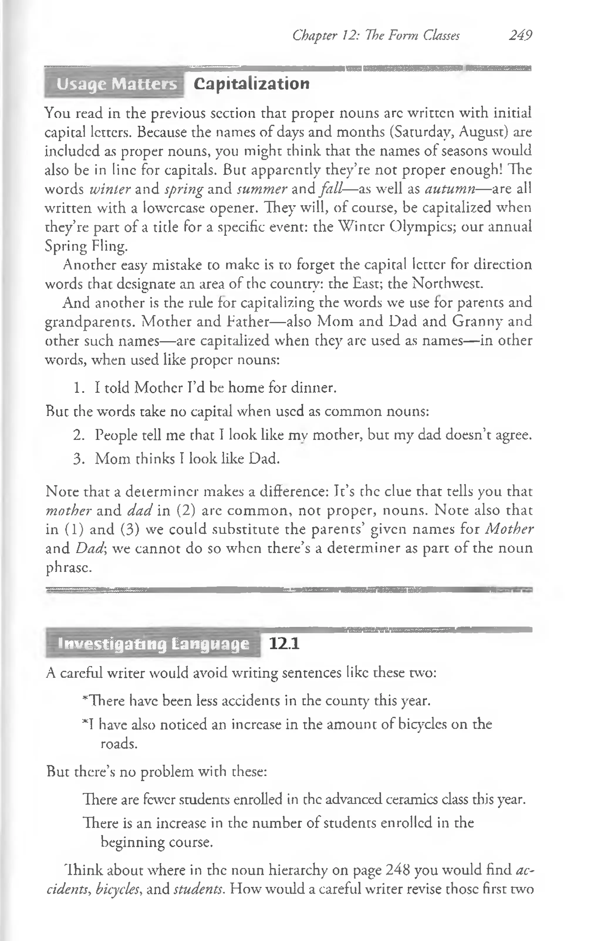 Chapter 12: The Form Classes 249
Capitalization
You read in the previous section that proper nouns arc written with initial
capital letters. Because the names of days and months (Saturday, August) are
included as proper nouns, you might think that the names of seasons would
also be in line for capitals. But apparently they’re not proper enough! The
words winter and spring and summer and fall—as well as autumn— are all
written with a lowercase opener. They will, of course, be capitalized when
they’re part of a title for a specific event: the Winter Olympics; our annual
Spring Fling.
Another easy mistake co make is to forget the capital Icctcr for direction
words chac designate an area of the country: the East; the Northwest.
And another is the ride for capitalizing the words we use for parents and
grandparents. Mother and father— also Mom and Dad and Granny and
other such names—are capitalized when they are used as names— in ocher
words, when used like proper nouns:
1. I told Mother I’d be home for dinner.
Buc the words take no capital when used as common nouns:
2. People tell me chat I look like my mother, but my dad doesn’t agree.
3. Mom thinks I look like Dad.
Note that a determiner makes a difference: It’s the clue that tells you that
mother and dad in (2) are common, not proper, nouns. Note also that
in (1) and (3) we could substitute the parents’ given names for Mother
and Dad; we cannot do so when there’s a determiner as part of the noun
phrase.
12.1
A careful writer would avoid writing sentences like these two:
*There have been less accidents in the county this year.
*T have also noticed an increase in the amount of bicycles on the
roads.
But there’s no problem with these:
There are fewer students enrolled in chc advanced ceramics class this year.
There is an increase in the number of students enrolled in the
beginning course.
Think about where in the noun hierarchy on page 248 you would find ac­
cidents, bicycles, and students. How would a careful writer revise those first two
Investigating Language
Usage Matters
 