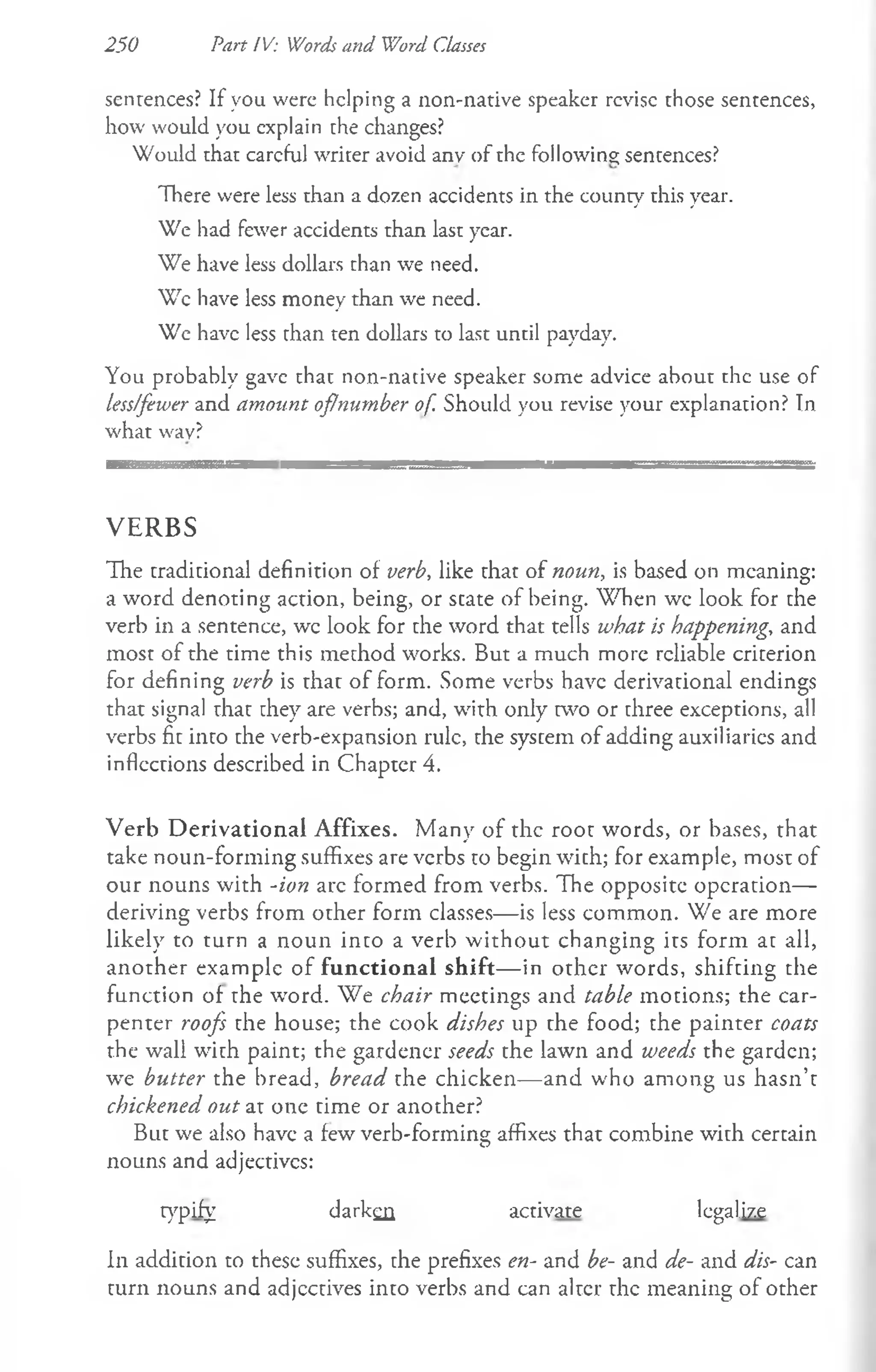 250 Part IV: Words and Word Classes
sentences? If you were helping a non-native speaker revise those sentences,
how would you explain che changes?
Would that careful writer avoid anv of the following; sentences?
There were less than a dozen accidents in the county this year.
We had fewer accidents than last year.
We have less dollars than we need.
Wc have less money than we need.
We have less than ten dollars to last until payday.
You probably gave that non-native speaker some advice about the use of
less/fewer and amount oflnumber of. Should you revise your explanation? In
what wav?
V E R B S
The traditional definition of verb, like that of noun, is based on meaning:
a word denoting action, being, or scate of being. When wc look for the
verb in a sentence, wc look for the word that tells what is happening, and
most of the time this method works. But a much more reliable criterion
for defining verb is that of form. Some verbs have derivational endings
that signal that they are verbs; and, with only two or three exceptions, all
verbs fit into the verb-expansion rule, the system of adding auxiliaries and
inflections described in Chapter 4.
Verb D erivational Affixes. Many of the root words, or bases, that
take noun-forming suffixes are verbs to begin with; for example, most of
our nouns with Aon arc formed from verbs. The opposite operation—
deriving verbs from other form classes— is less common. We are more
likely to turn a noun into a verb w ithout changing its form at all,
another example of functional shift— in other words, shifting the
function of the word. We chair meetings and table motions; the car­
penter roofs the house; the cook dishes up the food; the painter coats
the wall with paint; the gardener seeds the lawn and weeds the garden;
we butter the bread, bread the chicken— and w'ho among us hasn’t
chickened out at one time or another?
But we also have a few verb-forming affixes that combine with certain
nouns and adjectivcs:
typify darken activate legalize
In addition to these suffixes, the prefixes en- and be- and de- and dis- can
turn nouns and adjectives into verbs and can alter the meaning of other
 