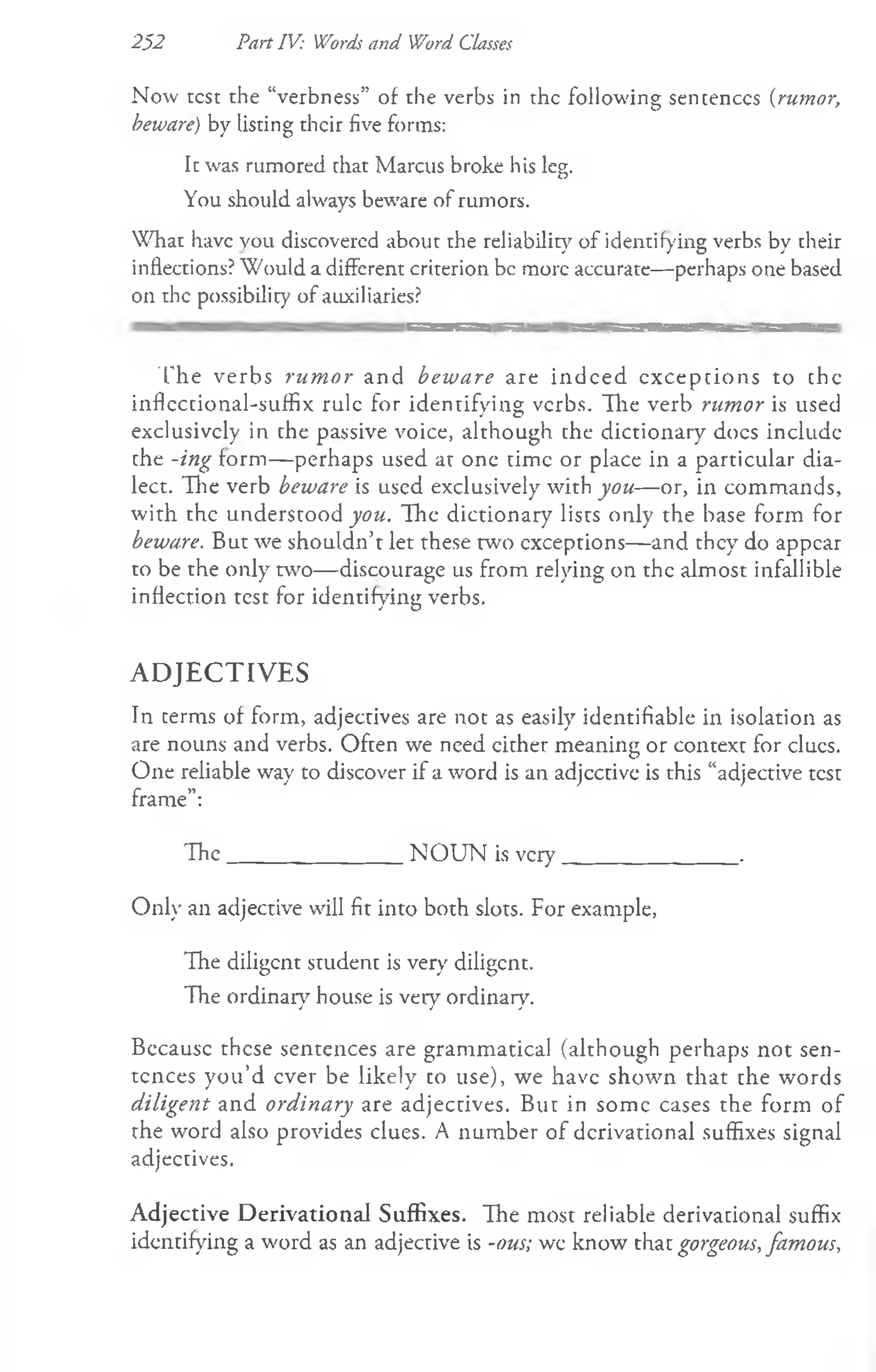 252 Part IV: Words and Word Classes
Now test the “verbness” of the verbs in the following sentences (rumor,
beware) by listing their five forms:
It was rumored chat Marcus broke his leg.
You should always beware of rumors.
What have you discovered about the reliability of identifying verbs by their
inflections? Would a different criterion be more accurate—perhaps one based
on the possibility of auxiliaries?
T he verbs rum or and beware are indeed exceptions to chc
inflcctional-suffix rule for identifying verbs. Hie verb rumor is used
exclusively in che passive voice, although che dictionary docs includc
che -ing form— perhaps used ar one time or place in a particular dia­
lect. The verb beware is used exclusively with you— or, in commands,
with the understood you. The dictionary lists only the base form for
beware. But we shouldn’t let these two exceptions— and they do appear
to be the only two— discourage us from relying on the almost infallible
inflection test for identifying verbs.
A D JE C T IV E S
In cerms of form, adjectives are not as easily identifiable in isolation as
are nouns and verbs. Often we need cither meaning or context for clucs.
One reliable way to discover if a word is an adjcctive is this “adjective test
frame”:
T he________________N O U N is very________________ .
Only an adjective will fit into both slots. For example,
The diligent student is very diligent.
The ordinary house is very ordinary.
Becausc these sentences are grammatical (although perhaps not sen­
tences you’d ever be likely co use), we have shown that the words
diligent and ordinary are adjectives. But in some cases the form of
the word also provides clues. A number of derivational suffixes signal
adjectives.
Adjective Derivational Suffixes. The most reliable derivational suffix
identifying a word as an adjective is -ous; wc know that gorgeous, famous,
 