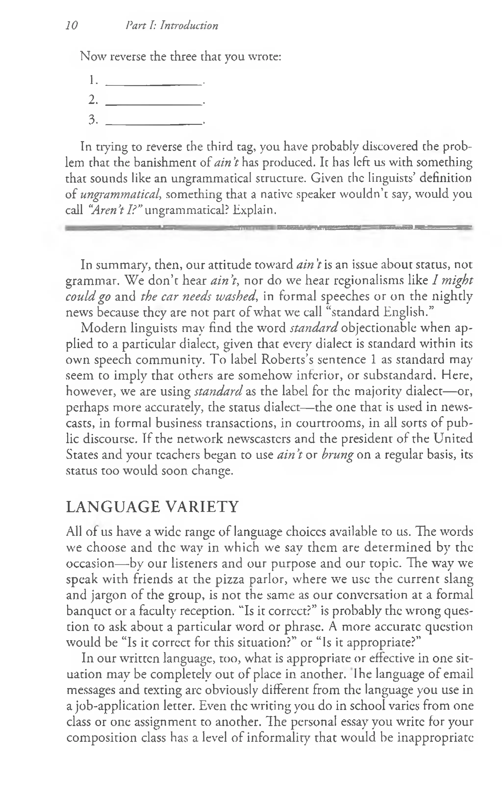 10 Part I: Introduction
Now reverse rhe three that you wrote:
1. .
2. _____________________ .
3. _______________ .
In trying to reverse che third tag, you have probably discovered the prob­
lem that the banishment of ain’
t has produced. It has left us with something
that sounds like an ungrammatical structure. Given the linguists’ definition
of ungrammatical, something that a native speaker wouldn’t say, would you
call “
Aren’
tl? ”ungrammatical? Explain.
In summary, then, our attitude toward ain't is an issue about status, not
grammar. We don’t hear ain’
t, nor do we hear rcgionalisms like I might
could go and the car needs washed, in formal speeches or on the nightly
news because they are not part of what we call “standard English.”
Modern linguists may find the word standard objectionable when ap­
plied to a particular dialect, given that every dialect is standard within its
own speech community. To label Roberts’s sentence 1 as standard may
seem to imply that others are somehow inferior, or substandard. Here,
however, we are using standard as the label for the majority dialect— or,
perhaps more accurately, the status dialect— the one that is used in news­
casts, in formal business transactions, in courtrooms, in all sorts of pub­
lic discourse. If the network newscasters and the president of the United
States and your teachers began to use ain’
t or brung on a regular basis, its
status too would soon change.
LANGUAGE VARIETY
All of us have a wide range of language choices available to us. The words
we choose and the way in which we say them are determined by the
occasion—-by our listeners and our purpose and our topic. The way we
speak with friends at the pizza parlor, where we use the current slang
and jargon of the group, is not the same as our conversation at a formal
banquet or a faculty reception. “Is it correct?” is probably rhe wrong ques­
tion to ask about a particular word or phrase. A more accurate question
would be “Is it correct for this situation?” or “Is it appropriate?”
In our written language, too, what is appropriate or effective in one sit­
uation may be completely out of place in another. Ihe language of email
messages and texting arc obviously different from the language you use in
a job-application letter. Even the writing you do in school varies from one
class or one assignment to another. The personal essay you write for your
composition class has a level of informality that would be inappropriate
 