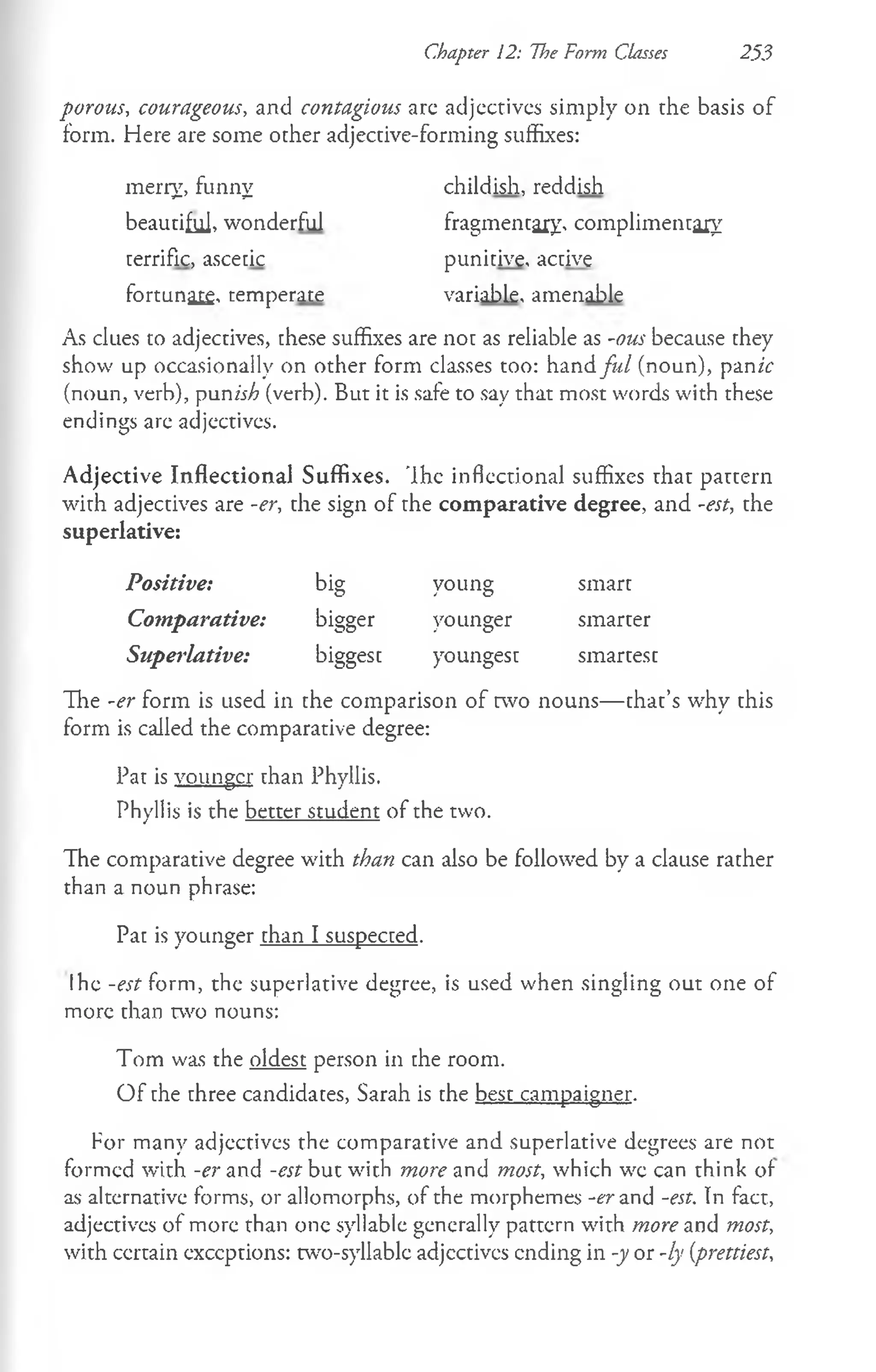 Chapter 12: The Form Classes 253
porous, courageous, and contagious arc adjectives simply on the basis of
form. Here are some other adjective-forming suffixes:
As clues to adjectives, these suffixes are not as reliable as -ous because they
show up occasionally on other form classes too: hand fu l (noun), pan ic
(noun, verb), punish (verb). But it is safe to say that most words with these
endings are adjectives.
Adjective Inflectional Suffixes. 'Ihe inflectional suffixes that pattern
with adjectives are -er, the sign of the comparative degree, and -est, the
superlative:
Positive: big young smart
Comparative: bigger younger smarter
Superlative: biggest youngest smartest
The -er form is used in the comparison of two nouns— that’s why this
form is called the comparative degree:
Pat is younger than Phyllis.
Phyllis is the better student of the two.
The comparative degree with than can also be followed by a clause rather
than a noun phrase:
Pat is younger than I suspected.
Ihe -est form, the superlative degree, is used when singling out one of
more than two nouns:
Tom was the oldest person in the room.
O f the three candidates, Sarah is the best campaigner.
For many adjectives the comparative and superlative degrees are not
formed with -er and -est but with more and most, which wc can think of
as alternative forms, or allomorphs, of the morphemes -er and -est. In fact,
adjectives of more than one syllable generally pattern with more and most,
with ccrtain exceptions: two-syllabic adjcctivcs ending in -y or -ly (prettiest,
merry, funny
beautiful, wonderful
terrific, ascetic
fortunate, temperate
childish, reddish
fragmentary, complimentary
punitive, active
variable, amenable
 