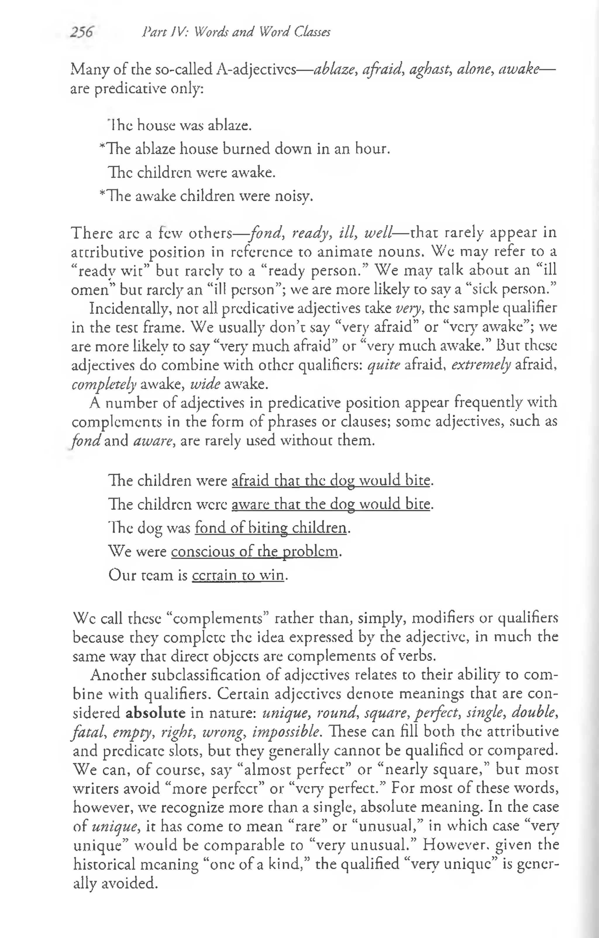 Part IV: Words and Word Classes
Many of the so-called A-adjectivcs— ablaze, afraid, aghast, alone, awake—
are predicative only:
Ihe house was ablaze.
*The ablaze house burned down in an hour.
The children were awake.
*The awake children were noisy.
There arc a few others—fond, ready, ill, well— that rarely appear in
attributive position in reference to animate nouns. We may refer to a
“ready wit” but rarely to a “ready person.” We may talk about an “ill
omen” but rarely an “ill person”; we are more likely to say a “sick person.”
Incidentally, not all predicative adjectives take very, the sample qualifier
in the test frame. We usually don’t say “very afraid” or “very awake”; we
are more likely to say “very much afraid” or “very much awake.” But these
adjectives do combine with other qualifiers: quite afraid, extremely afraid,
completely awake, wide awake.
A number of adjectives in predicative position appear frequently with
complements in the form of phrases or clauses; some adjectives, such as
fond and aware, are rarely used without them.
The children were afraid that the dog would bite.
The children were aware that the dog would bite.
The dog was fond of biting children.
We were conscious of the problem.
Our team is ccrtain to win.
Wc call these “complements” rather than, simply, modifiers or qualifiers
because they complete the idea expressed by the adjective, in much the
same way that direct objects are complements of verbs.
Another subclassification of adjectives relates to their ability to com­
bine with qualifiers. Certain adjectives denote meanings that are con­
sidered absolute in nature: unique, round, square, perfect, single, double,
fatal, empty, right, wrong, impossible. These can fill both the attributive
and predicate slots, but they generally cannot be qualified or compared.
We can, of course, say “almost perfect” or “nearly square,” but most
writers avoid “more perfect” or “very perfect.” For most of these words,
however, we recognize more than a single, absolute meaning. In the case
of unique, it has come to mean “rare” or “unusual,” in which case “very
unique” would be comparable to “very unusual.” However, given the
historical meaning “one of a kind,” the qualified “very unique” is gener­
ally avoided.
 