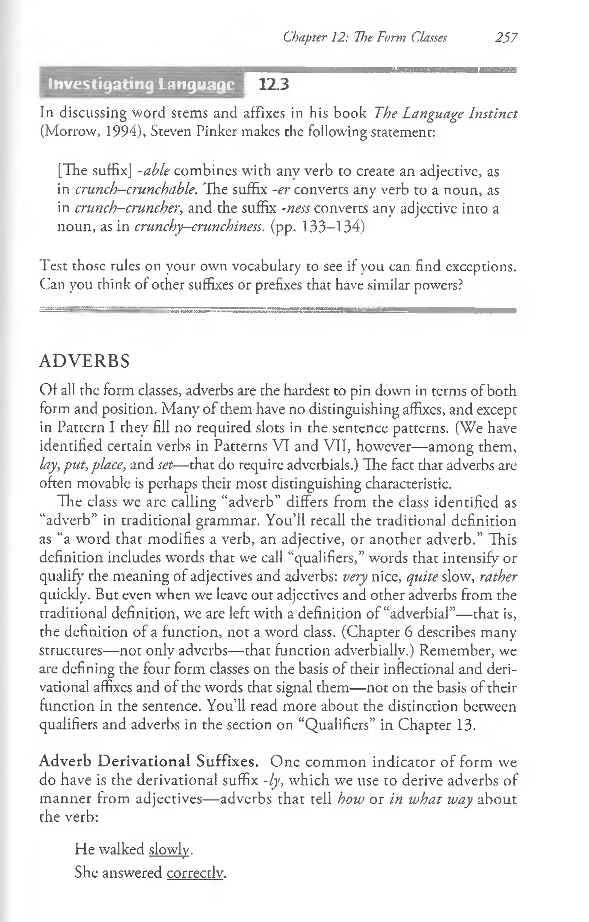 Chapter 12: Hoe Form Classes 257
12.3
In discussing word stems and affixes in his book The Language Instinct
(Morrow, 1994), Steven Pinker makes chc following statement:
[The suffix] -able combines with any verb co create an adjective, as
in crunch-crunchable. The suffix -er converts any verb to a noun, as
in cnmch-cruncher, and che suffix -ness converts any adjectivc into a
noun, as in crunchy—
crunchiness. (pp. 133-134)
Test those rules on your own vocabulary to see if you can find exceptions.
Can you think of ocher suffixes or prefixes that have similar powers?
mgiiSgSSB S S r i a a aatea ......................... ..-------------------------------------------------------------------------------------- m
A D V E R B S
Of all the form classes, adverbs are che hardest to pin down in terms of both
form and position. Many of chem have no distinguishing affixes, and except
in Pattern I they fill no required slots in the sentence patterns. (We have
identified cercain verbs in Patterns VI and VII, however— among them,
lay, put,place, and set—that do require adverbials.) "The fact that adverbs arc
often movable is perhaps their most distinguishing characteristic.
The class wc arc calling “adverb” differs from the class identified as
“adverb” in traditional grammar. You’ll recall the traditional definition
as “a word chac modifies a verb, an adjective, or another adverb.” This
definition includes words that we call “qualifiers,” words that intensify or
qualify che meaning of adjectives and adverbs: very nice, quite slow, rather
quickly. But even when we leave out adjcctivcs and other adverbs from the
traditional definition, wc are left with a definition of “adverbial”— that is,
the definition of a function, not a word class. (Chapter 6 describes many
structures— not only adverbs— that function adverbially.) Remember, we
are defining the four form classes on the basis of their inflectional and deri­
vational affixes and of the words that signal chem— not on the basis of their
function in the sentence. You’ll read more about the distinction between
qualifiers and adverbs in the section on “Qualifiers” in Chapter 13.
Adverb D erivational Suffixes. One common indicator of form we
do have is the derivational suffix -ly, which we use to derive adverbs of
manner from adjectives— adverbs that tell how or in what way about
che verb:
He walked slowly.
She answered correcdv.
Investigating Language
 
