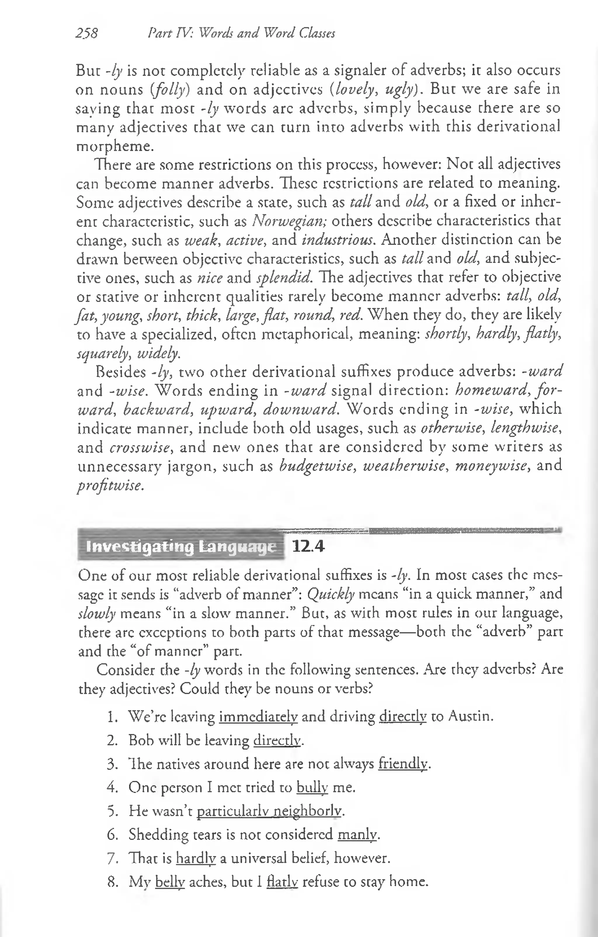 2.58 Part TV: Words and Word Classes
But -ly is not completely reliable as a signaler of adverbs; it also occurs
on nouns [folly) and on adjectives (lovely, ugly). But we are safe in
saying chat most -ly words arc adverbs, simply because there are so
many adjectives chac we can turn into adverbs with this derivational
morpheme.
There are some rescrictions on this process, however: Noc all adjectives
can become manner adverbs. These restrictions are related to meaning.
Some adjectives describe a scace, such as tall and old, or a fixed or inher­
ent characteristic, such as Norwegian; others describe characteristics that
change, such as weak, active, and industrious. Another distinction can be
drawn between objective characteristics, such as tall and old, and subjec­
tive ones, such as nice and splendid. The adjectives that refer to objective
or stative or inherent qualities rarely become manner adverbs: tall, old,
fat, young, short, thick, large,flat, round, red. When they do, they are likely
to have a specialized, often metaphorical, meaning: shortly, hardly, flatly,
squarely, widely.
Besides -ly, two other derivational suffixes produce adverbs: -ward
and -wise. W ords ending in -ward signal direction: homeward, fo r­
ward, backward, upward, downward. Words ending in -wise, which
indicate manner, include both old usages, such as otherwise, lengthwise,
and crosswise, and new ones that are considered by some writers as
unnecessary jargon, such as budgetwise, weatherwise, moneywise, and
profitwise.
12.4
One of our most reliable derivational suffixes is -ly. In most cases chc mes­
sage it sends is “adverb of manner”: Quickly means “in a quick manner,” and
slowly means “in a slow manner.” But, as with most rules in our language,
there are exceptions to both parts of that message—both che “adverb” part
and che “of manner” part.
Consider che -ly words in the following sentences. Are they adverbs? Are
they adjectives? Could they be nouns or verbs?
1. We’re leaving immediately and driving directly to Austin.
2. Bob will be leaving directly.
3. Ihe natives around here are not always friendly.
4. One person I met cried to bully me.
5. He wasn’t particularly neighborly.
6. Shedding tears is not considered manly.
7. That is hardly a universal belief, however.
8. My belly aches, but I flatly refuse co scay home.
Investigating Language
 