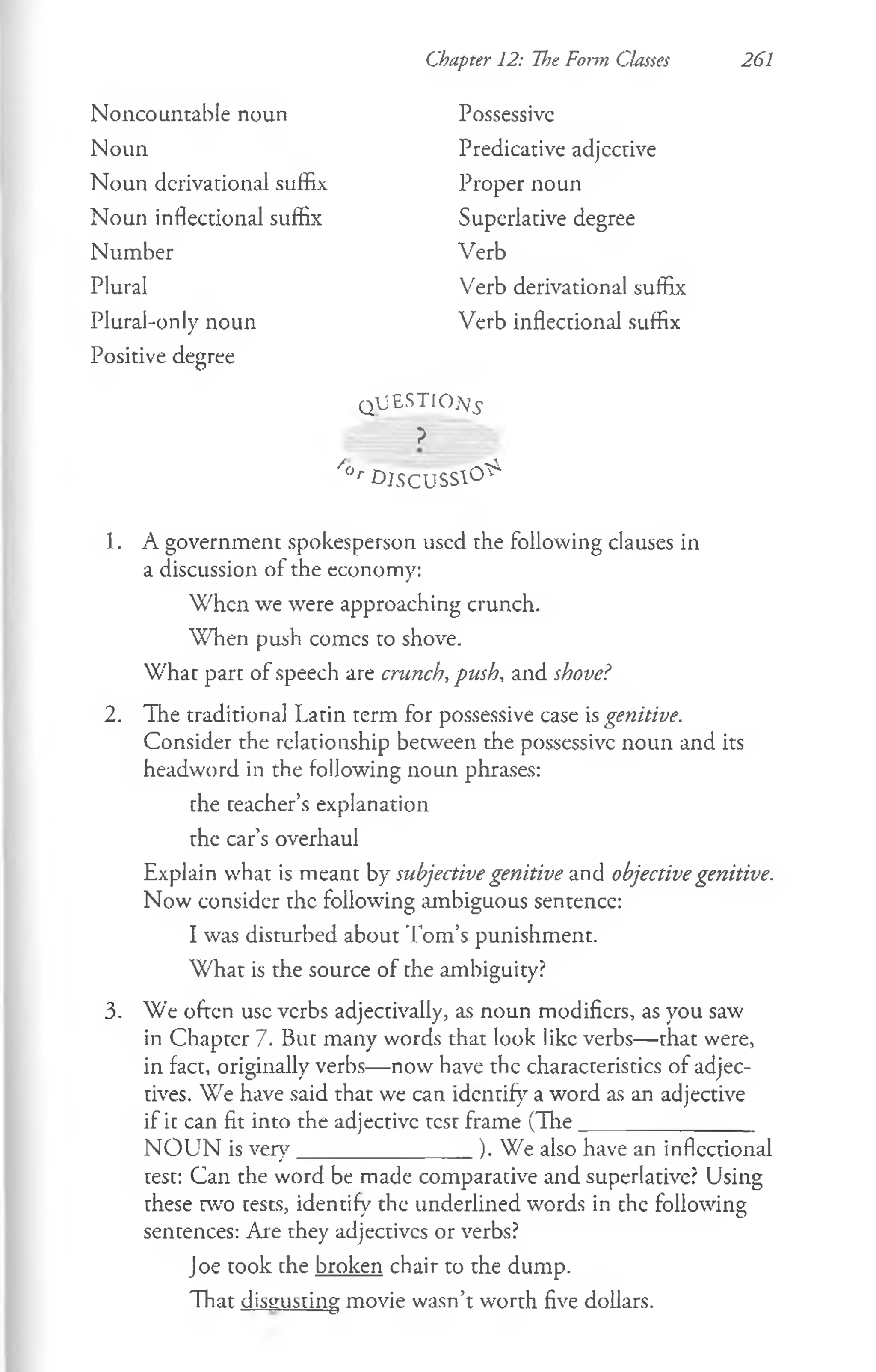 Chapter 12: The Form Classes 261
Noncountable noun
Noun
Noun derivational suffix
Noun inflectional suffix
Number
Plural
Verb
Verb derivational suffix
Verb inflectional suffix
Possessive
Predicative adjcctive
Proper noun
Superlative degree
Plural-only noun
Positive degree
QJESTIOj’£
?
/(>r DJSCUSS1°^
1.
2.
3.
A government spokesperson used the following clauses in
a discussion of the economy:
W hen we were approaching crunch.
When push comcs to shove.
What part of speech are crunch, push, and shove?
The traditional Latin term for possessive case is genitive.
Consider the relationship between the possessive noun and its
headword in the following noun phrases:
the teacher’s explanation
the car’s overhaul
Explain what is meant by subjective genitive and objectivegenitive.
Now consider the following ambiguous sentence:
I was disturbed about Tom’s punishment.
W hat is the source of the ambiguity?
We often use verbs adjectivally, as noun modifiers, as you saw
in Chapter 7. But many words that look like verbs— that were,
in fact, originally verbs— now have the characteristics of adjec­
tives. We have said that we can identify a word as an adjective
if it can fit into the adjective test frame (The________________
N O U N is very________________). We also have an inflectional
test: Can the word be made comparative and superlative? Using
these tw'o tests, identify the underlined words in the following
sentences: Are they adjectivcs or verbs?
Joe took the broken chair to the dump.
That disgusting movie wasn’t worth five dollars.
 