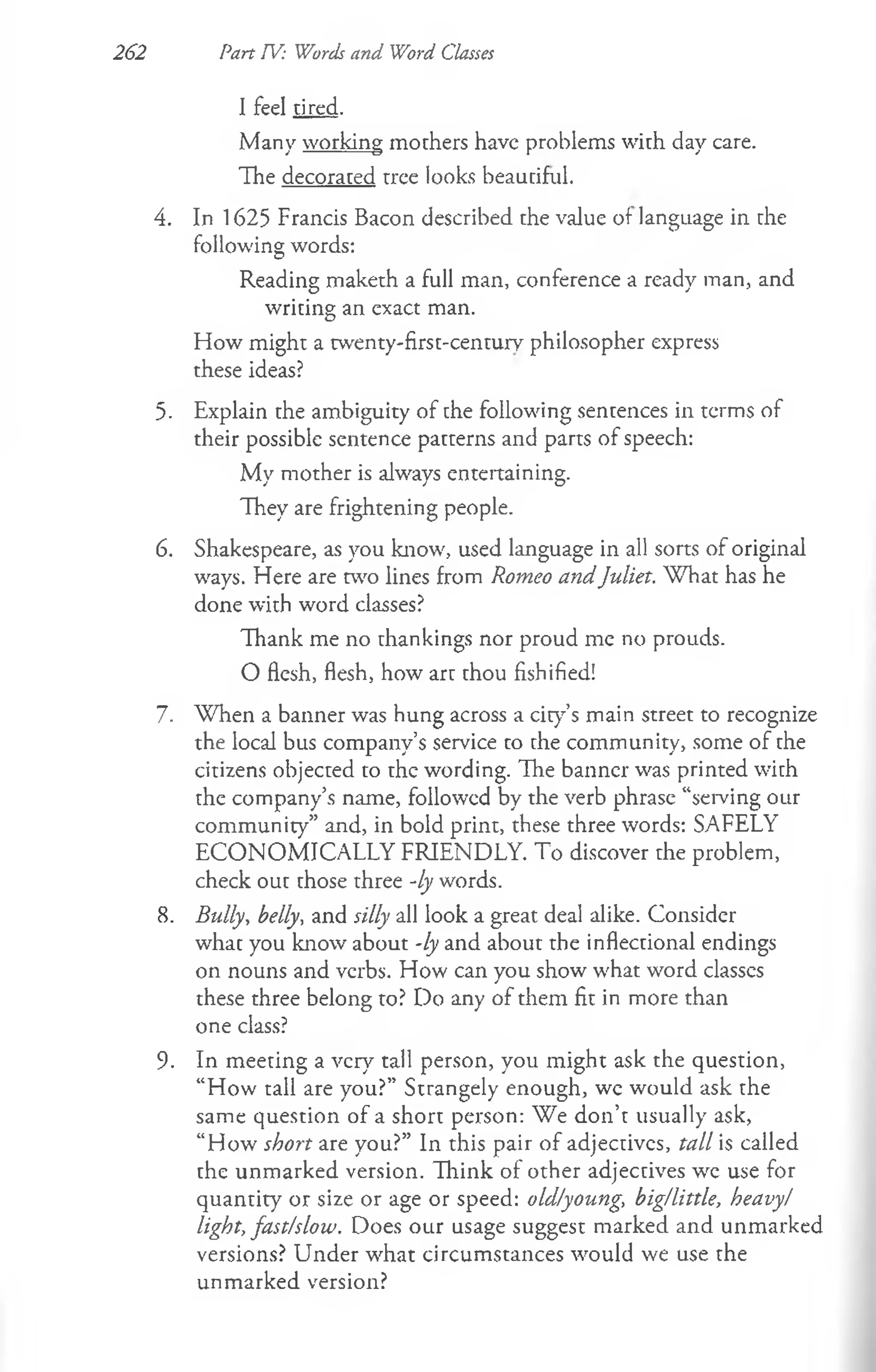I feel tired.
Many working mothers have problems with day care.
The decorated tree looks beautiful.
4. In 1625 Francis Bacon described the value of language in the
following words:
Reading maketh a full man, conference a ready man, and
writing an exact man.
How might a twenty-first-century philosopher express
these ideas?
5- Explain the ambiguity of che following sentences in terms of
their possible sentence patterns and parts of speech:
My mother is always entertaining.
They are frightening people.
6. Shakespeare, as you know, used language in all sorts of original
ways. Here are two lines from Romeo andJuliet. W hat has he
done with word classes?
Thank me no thankings nor proud me no prouds.
O flesh, flesh, how arc chou fishified!
7. W hen a banner was hung across a city’s main street to recognize
the local bus company’s service to the community, some of the
citizens objected to the wording. The banner was printed with
the company’s name, followed by the verb phrase “serving our
community” and, in bold print, these three words: SAFELY
ECONOMICALLY FRIENDLY. To discover the problem,
check out those three -ly words.
8. Bully, belly, and silly all look a great deal alike. Consider
whac you know about -ly and about the inflectional endings
on nouns and verbs. How can you show what word classes
these three belong to? Do any of them fit in more than
one class?
9. In meeting a very tall person, you might ask the question,
“How tall are you?” Strangely enough, wc would ask the
same question of a short person: We don’t usually ask,
“How short are you?” In this pair of adjectivcs, tall is called
the unmarked version. Think of other adjectives we use for
quantity or size or age or speed: old/young, big/little, heavy/
light, fast/slow. Does our usage suggest marked and unmarked
versions? Under what circumstances would we use the
unmarked version?
262 Part TV: Words and Word Classes
 