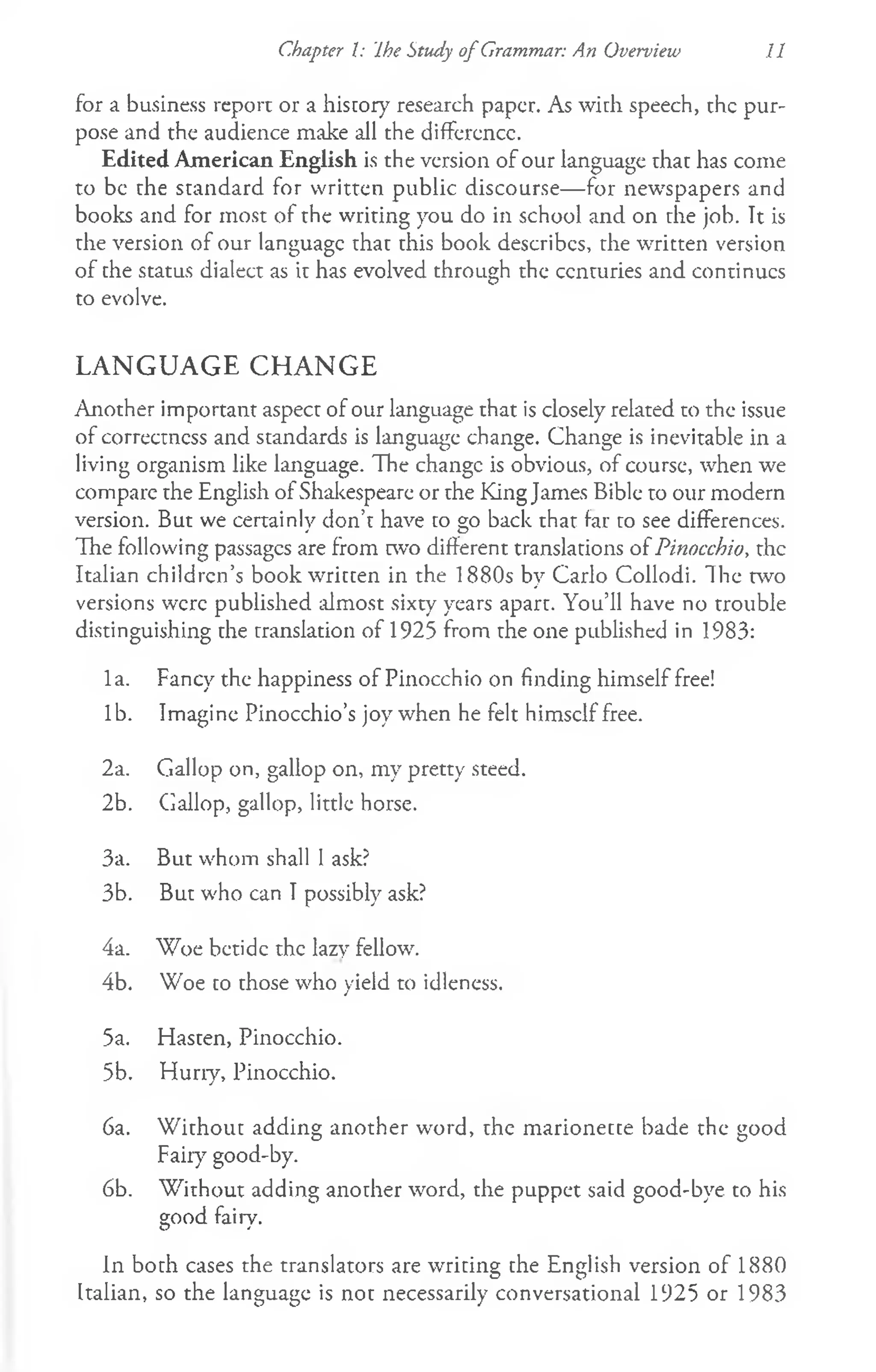 Chapter I: Ihe Study o f Grammar: An Overview 11
for a business report or a history research paper. As with speech, the pur­
pose and the audience make all the difference.
Edited American English is the version of our language that has come
to be the standard for written public discourse— for newspapers and
books and for most of the writing you do in school and on die job. It is
the version of our language that this book describes, the written version
of the status dialect as it has evolved through the centuries and continues
to evolve.
LANGUAGE CHANGE
Another important aspect of our language that is closely related to the issue
of correctness and standards is language change. Change is inevitable in a
living organism like language. The change is obvious, of course, when we
compare the English of Shakespeare or the King James Bible to our modern
version. But we certainly don’t have to go back that far to see differences.
The following passages are from two different translations of Pinocchio, the
Italian children’s book written in the 1880s by Carlo Collodi. The two
versions were published almost sixty years apart. You’ll have no trouble
distinguishing the translation of 1925 from the one published in 1983:
la. Fancy the happiness of Pinocchio on finding himself free!
lb. Imagine Pinocchio’s joy when he felt himself free.
2a. Gallop on, gallop on, my pretty steed.
2b. Gallop, gallop, little horse.
3a. But whom shall 1ask?
3b. But who can I possibly ask?
4a. "Woe betide the lazy fellow.
4b. Woe to those who yield to idleness.
5a. Hasten, Pinocchio.
5b. Hurry, Pinocchio.
6a. W ithout adding another word, the marionette bade the good
Fairy good-by.
6b. W ithout adding another word, the puppet said good-bye. to his
good fairy.
In both cases the translators are writing the English version of 1880
Italian, so the language is not necessarily conversational 1925 or 1983
 
