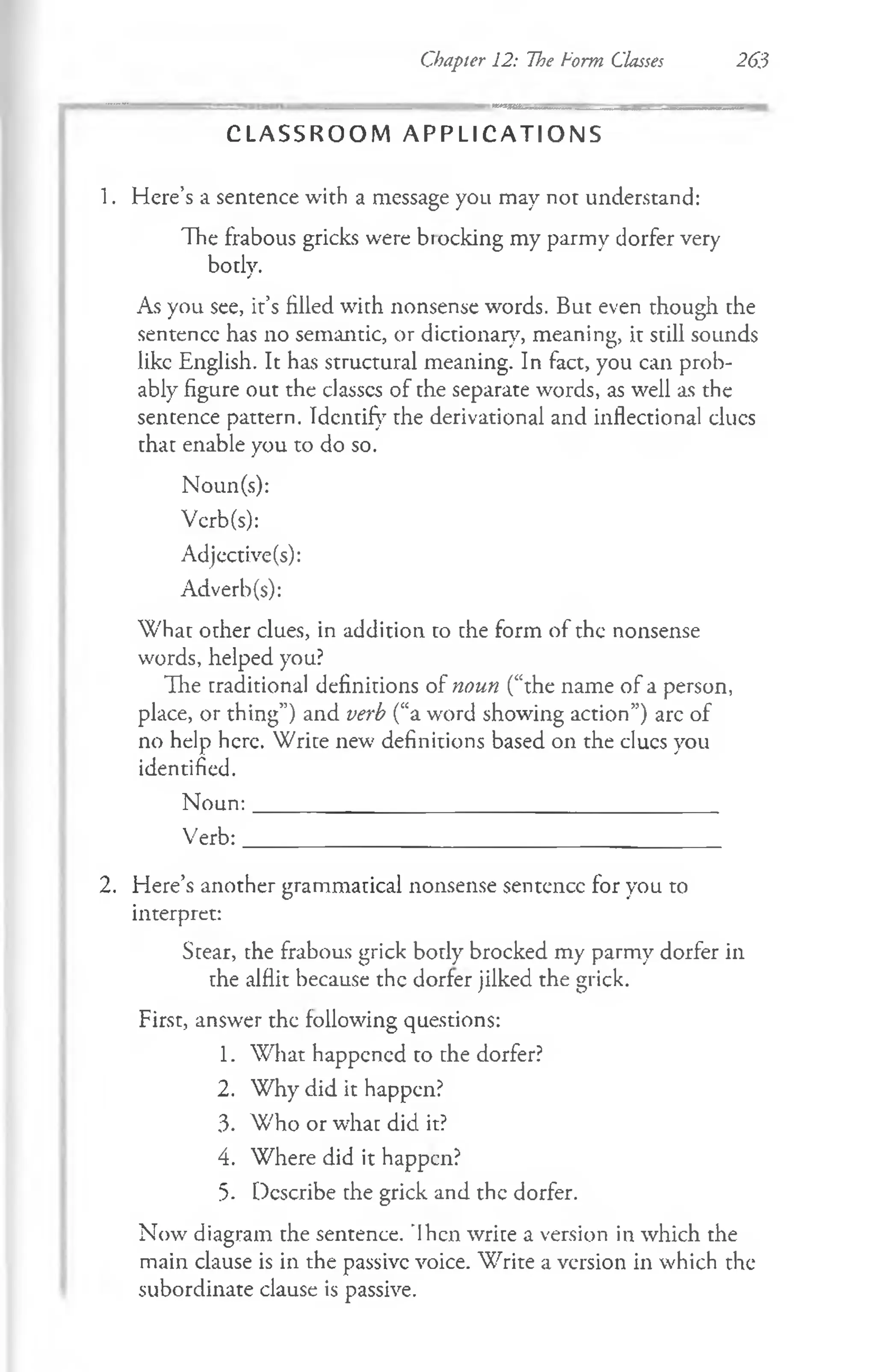 Chapter 12: The Form Classes 263
C L A S S R O O M A P P L I C A T I O N S
1. Here’s a sentence with a message you may not understand:
The frabous gricks were blocking my parmy dorfer very
botlv.
j
As you see, it’s filled with nonsense words. But even though the
sentence has no semantic, or dictionary, meaning, it still sounds
like English. It has structural meaning. In fact, you can prob­
ably figure out the classes of the separate words, as well as the
sentence pattern. Identify the derivational and inflectional dues
that enable you to do so.
Noun(s):
Vcrb(s):
Adjective(s):
Adverb(s):
W hat other clues, in addition to che form of the nonsense
words, helped you?
The traditional definitions of noun (“the name of a person,
place, or thing”) and verb (“a word showing action”) arc of
no help here. Write new definitions based on the clues you
identified.
N oun:__________________________________________
Verb:___________________________________________
2. Here’s another grammatical nonsense sentence for you to
interpret:
Stear, the frabous grick body brocked my parmy dorfer in
the alflit because the dorfer jilked the grick.
First, answer the following questions:
1. What happened to the dorfer?
2. Why did it happen?
3. Who or what did. it?
4. Where did it happen?
5. Describe the grick and the dorfer.
Now diagram the sentence. 'Ihcn wrice a version in which the
main clause is in the passive voice. Write a version in which the
subordinate clause is passive.
 