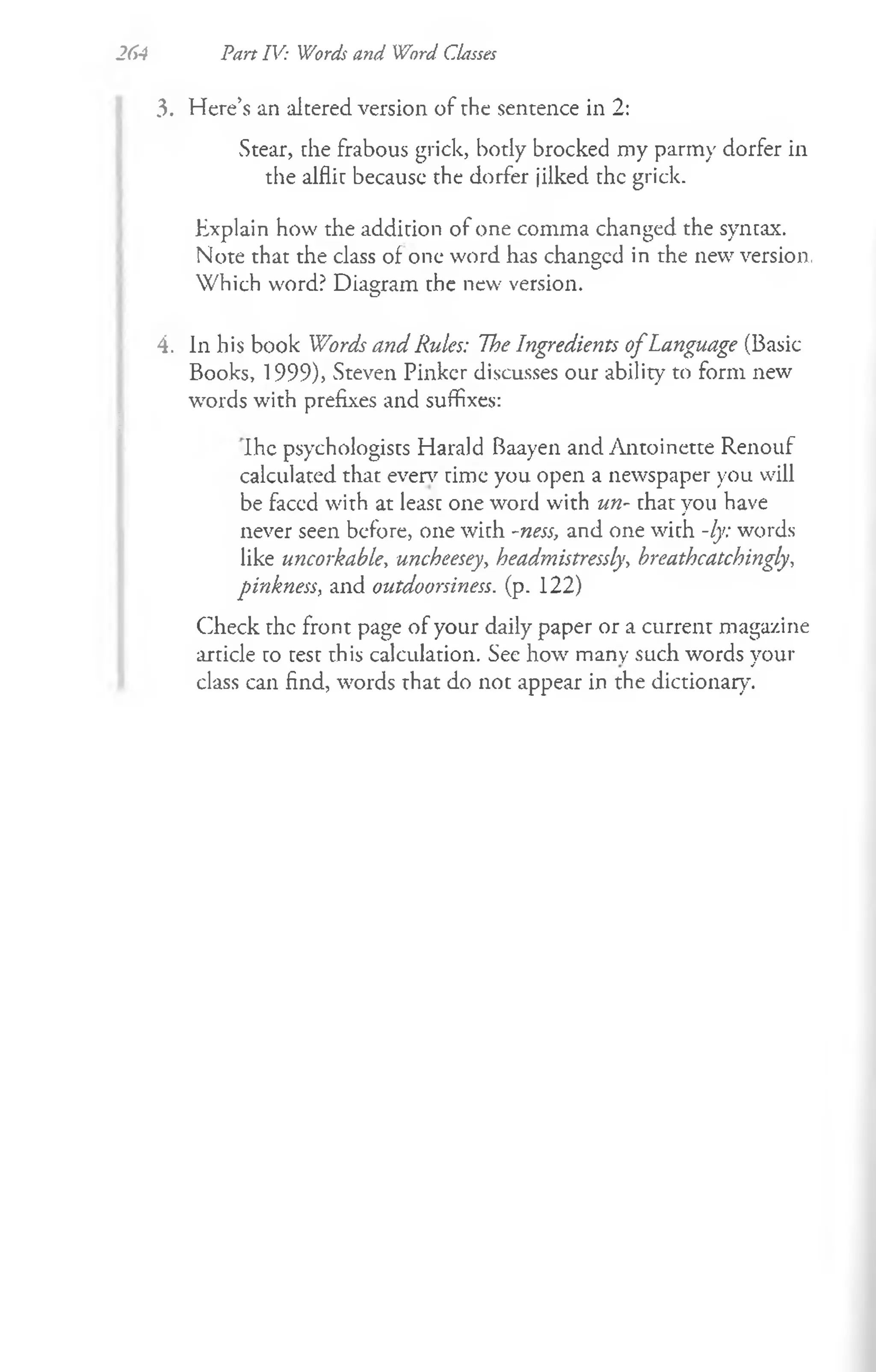 2
6
4 Pan IV: Words and Word Classes
3. Here’s an altered version of rhe sentence in 2:
Stear, che frabous grick, body brocked my parmy dorfer in
the alflit becausc the dorfer jilked the grick.
Explain how the addition of one comma changed the syntax.
Note that the class of one word has changcd in the new version,
Which word? Diagram the new version.
4. In his book Words and Rules: The Ingredients o fLanguage (Basic
Books, 1999), Steven Pinker discusses our ability to form new
words with prefixes and suffixes:
Ihe psychologists Harald Baayen and Antoinette Renouf
calculated that everv time you open a newspaper you will
be faced with at least one word with un- rhat you have
never seen before, one with -ness, and one with -ly: words
like uncorkable, uncheesey, headmistressly, hreathcatchingly,
pinkness, and outdoorsiness. (p. 122)
Check the front page of your daily paper or a current magazine
article to test this calculation. See how many such words your
class can find, words rhat do not appear in the dictionary.
 