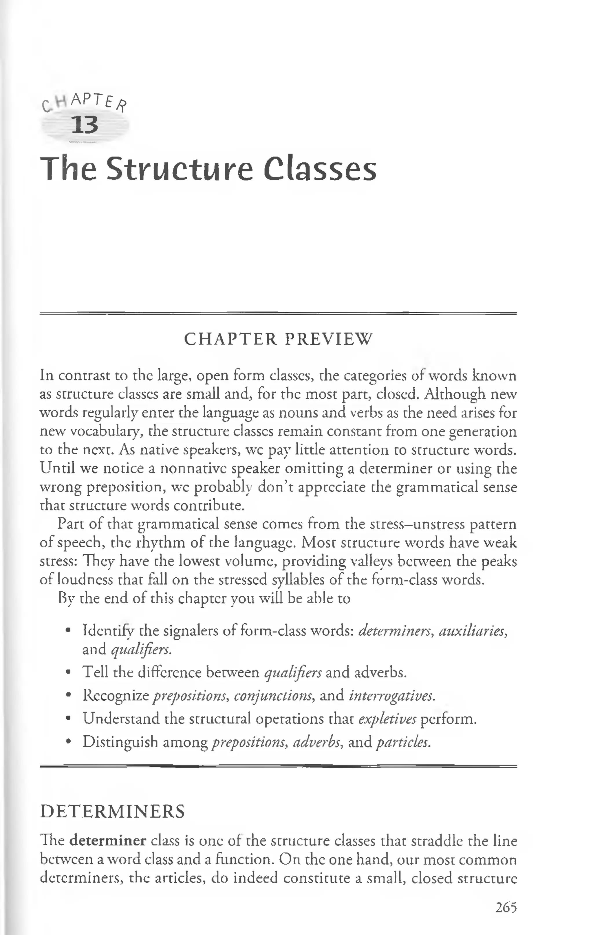 c AP T£ /?
13
The Structure Classes
C H A P T E R P R E V IE W
In contrast to the large, open form classcs, the categories of words known
as structure classcs are small and, for the most part, closed. Although new
words regularly enter the language as nouns and verbs as the need arises for
new vocabulary, the structure classcs remain constant from one generation
to the next. As native speakers, wc pay little attention to structure words.
Until we notice a nonnative speaker omitting a determiner or using the
wrong preposition, wc probably don’t appreciate che grammatical sense
that structure words contribute.
Part of that grammatical sense comes from the stress-unstress pattern
of speech, the rhythm of the language. Most structure words have weak
stress: They have the lowest volume, providing valleys between the peaks
of loudness that fall on the stressed syllables of the form-class words.
By the end of this chapter you will be able to
• Identify the signalers of form-class words: determiners, auxiliaries,
and qualifiers.
• Tell the difFcrence between qualifiers and adverbs.
• Rccognize prepositions, conjunctions, and interrogatives.
• Understand the structural operations that expletives perform.
• Distinguish among prepositions, adverbs, and particles.
D E T E R M IN E R S
Tie determ iner class is one of the structure classes that straddle the line
between a word class and a function. On the one hand, our most common
determiners, the articles, do indeed constitute a small, closed structure
265
 