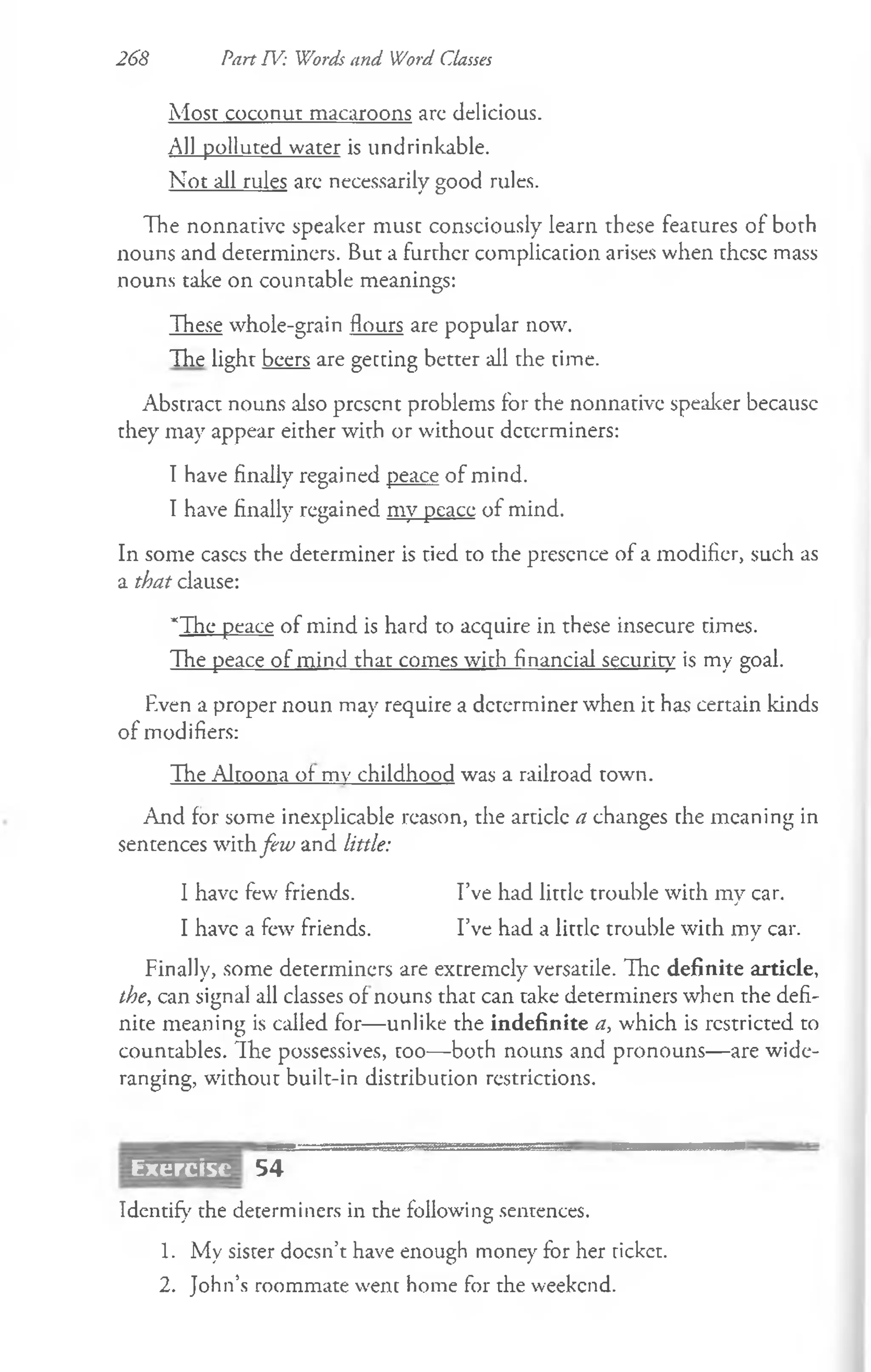 Most coconut macaroons arc delicious.
All polluted water is undrinkable.
Not all rules are necessarily good rules.
The nonnarivc speaker must consciously learn these features of both
nouns and determiners. But a further complication arises when these mass
nouns take on countable meanings:
These whole-grain flours are popular now.
The light beers are getting better all the time.
Abstract nouns also present problems for the nonnative speaker becausc
they may appear either with or without determiners:
I have finally regained peace of mind.
I have finally regained my peace of mind.
In some eases the determiner is tied to the presence of a modifier, such as
a that clause:
*The peace of mind is hard to acquire in these insecure times.
The peace of mind that comes with financial security is my goal.
Rven a proper noun may require a determiner when it has certain kinds
of modifiers:
The Altoona of mv childhood was a railroad town.
And for some inexplicable reason, the article a changes the meaning in
sentences with few and little:
I have few friends. I’ve had little trouble with my car.
I have a few friends. I’ve had a little trouble with my car.
Finally, some determiners are extremely versatile. The definite article,
the, can signal all classes of nouns that can take determiners when the defi­
nite meaning is called for— unlike the indefinite a, which is restricted to
countables. The possessives, too— both nouns and pronouns— are wide-
ranging, without built-in distribution restrictions.
268 Part TV: Words and Word Classes
Exercisc 54
Identify the determiners in the following sentences.
1. My sister doesn’t have enough money for her ticket.
2. John’s roommate went home for the weekend.
 