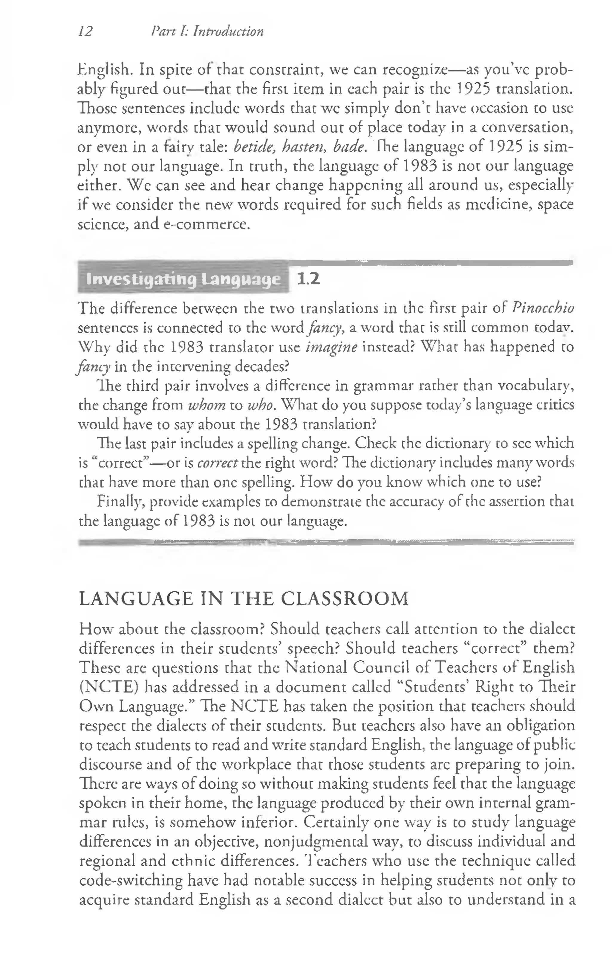English. In spice of that constraint, we can recognize— as you’ve prob­
ably figured out— that the first item in cach pair is the 1925 translation.
Those sentences include words chat wc simply don’t have occasion to use
anymore, words chac would sound out of place today in a conversation,
or even in a fairy tale: betide, hasten, bade. The language of 1925 is sim­
ply not our language. In truth, the language of 1983 is not our language
either. We can see and hear change happening all around us, especially
if we consider the new words required for such fields as medicine, space
scicnce, and e-commerce.
12 Part I: Introduction
1.2
The difference between the two translations in die first pair of Pinocchio
sentences is connected to the word fancy, a word that is still common codav.
Why did the 1983 translator use imagine instead? Whar has happened to
fancy in the intervening decades?
The third pair involves a difference in grammar rarher than vocabulary,
the change from whom to who. What do you suppose today’s language critics
would have to say about the 1983 translation?
The last pair includes a spelling change. Check the dictionary to see which
is “correct”—or is correctthe right word? The dictionary includes many words
chac have more than one spelling. How do you know which one to use?
Finally, provide examples to demonstrate chc accuracy of the assertion that
the language of 1983 is not our language.
LANGUAGE IN THE CLASSROOM
How about che classroom? Should ceachers call acccncion to the dialect
differences in their students’ speech? Should teachers “correct” chem?
These are questions that the National Council of Teachers of English
(NCTE) has addressed in a document callcd “Students’ Right to Their
Own Language.” The NCTE has taken che position that teachers should
respecc che dialects of their students. But teachcrs also have an obligation
to teach students to read and wrice scandard English, che language of public
discourse and of che workplace chat chose students are preparing to join.
There are ways of doing so without making students feel that the language
spoken in their home, the language produced by their own inrernal gram­
mar rules, is somehow inferior. Cercainly one way is co scudy language
differences in an objeccive, nonjudgmencal way, to discuss individual and
regional and ethnic differences. Teachers who use the technique called
code-swicching have had notable success in helping students noc only co
acquire standard English as a second dialect but also to understand in a
Investigating Language
 