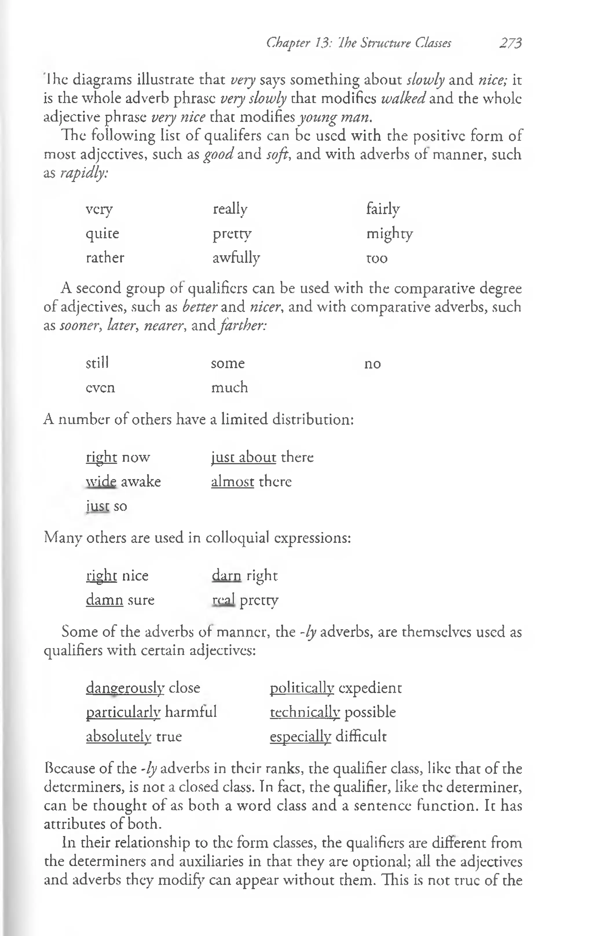 Chapter 13: Ihe Structure Classes 273
Ihe diagrams illustrate that very says something about slowly and nice; it
is the whole adverb phrase veryslowly that modifies walkedand the whole
adjective phrase very nice that mo&ihesyoimg man.
The following list of qualifers can be used with the positive form of
most adjectives, such as goodand soft, and with adverbs of manner, such
as rapidly:
very really fairly
quite pretty mighty
rather awfully too
A second group of qualifiers can be used with the comparative degree
of adjectives, such as betterand nicer, and with comparative adverbs, such
as sooner, later, nearer, zndfarther:
still some no
even much
A number of others have a limited distribution:
right now just about there
wide awake almost there
iusc so
Many others are used in colloquial expressions:
right nice darn right
damn sure real pretty
Some of the adverbs of manner, the -ly adverbs, are themselves used as
qualifiers with certain adjectives:
dangerously close politically expedient
particularly harmful technically possible
absolutely true especially difficult
Because of the -ly adverbs in their ranks, the qualifier class, like that of the
determiners, is not a closed class. In fact, the qualifier, like the determiner,
can be thought of as both a word class and a sentence function. Ic has
attributes of both.
In their relationship to the form classes, the qualifiers are different from
the determiners and auxiliaries in chat they are optional; all the adjectives
and adverbs they modify can appear without them. This is not true of the
 
