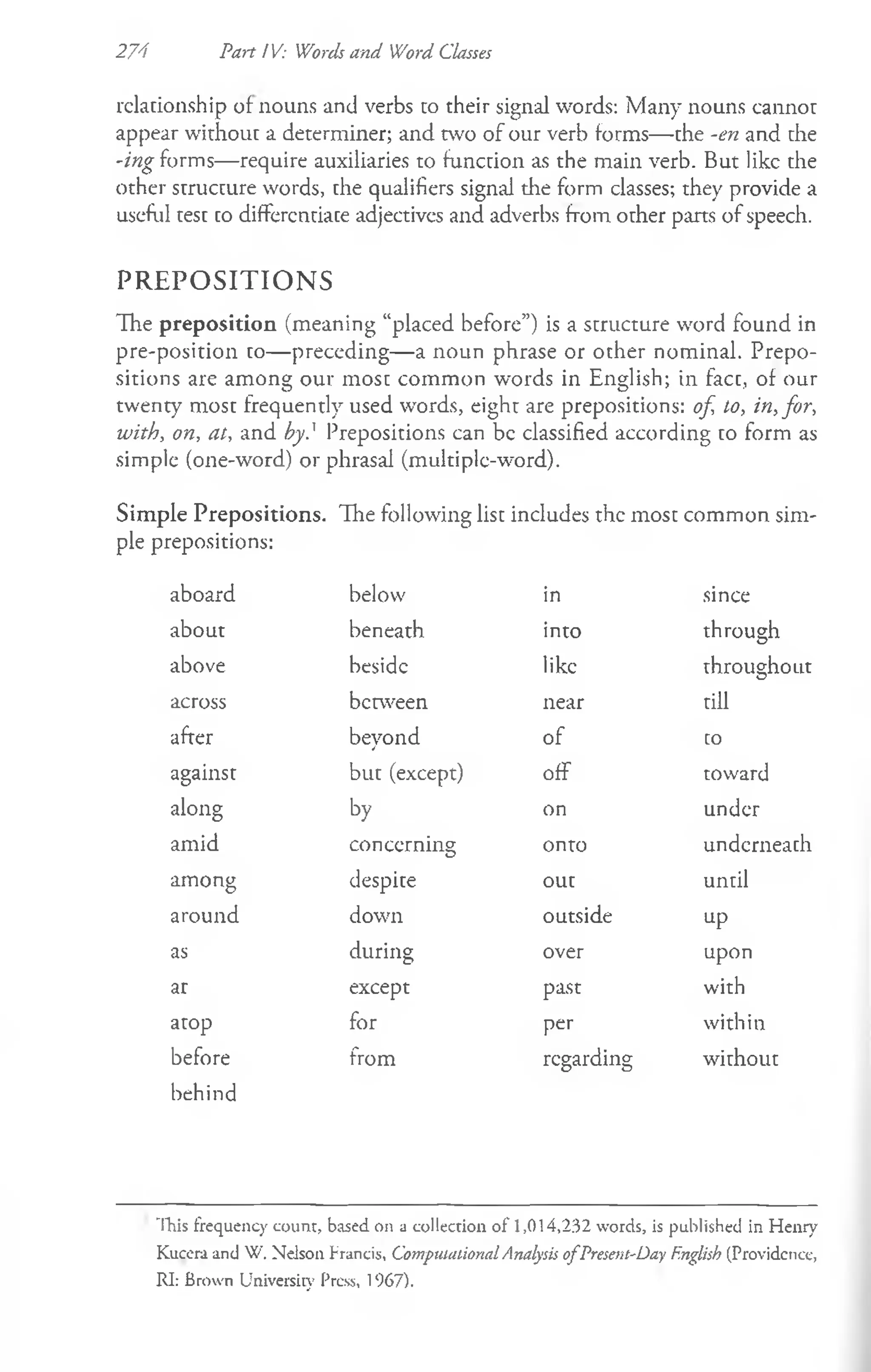 274 Part IV: Words and Word Classes
relationship of nouns and verbs to their signal words: Many nouns cannot
appear without a determiner; and two of our verb forms—the -en and the
-ing forms—require auxiliaries to function as the main verb. But like the
other structure words, the qualifiers signal the form classes; they provide a
useful test codifferentiate adjectives and adverbs fromother parts ofspeech.
PREPOSITIONS
The preposition (meaning “placed before”) is a structure word found in
pre-position to—preceding—a noun phrase or other nominal. Prepo­
sitions are among our most common words in English; in fact, of our
twenty most frequently used words, eight are prepositions: of, to, in,for,
with, on, at, and by} Prepositions can be classified according to form as
simple (one-word) or phrasal (multiple-word).
Simple Prepositions. The following list includes the most common sim­
ple prepositions:
aboard below in since
about beneath into through
above beside like throughout
across between near till
after beyond of to
against but (except) off toward
along by on under
amid concerning onto underneath
among despite out until
around down outside up
as during over upon
ar except past with
atop for per within
before from regarding without
behind
This frequency count, based on a collection o f 1,014,232 words, is published in Henry
Kucera and W. Nelson Francis, Computational Analysis o fPresent-Day English (Providcnce,
RI: Brown University Press, 1967).
 
