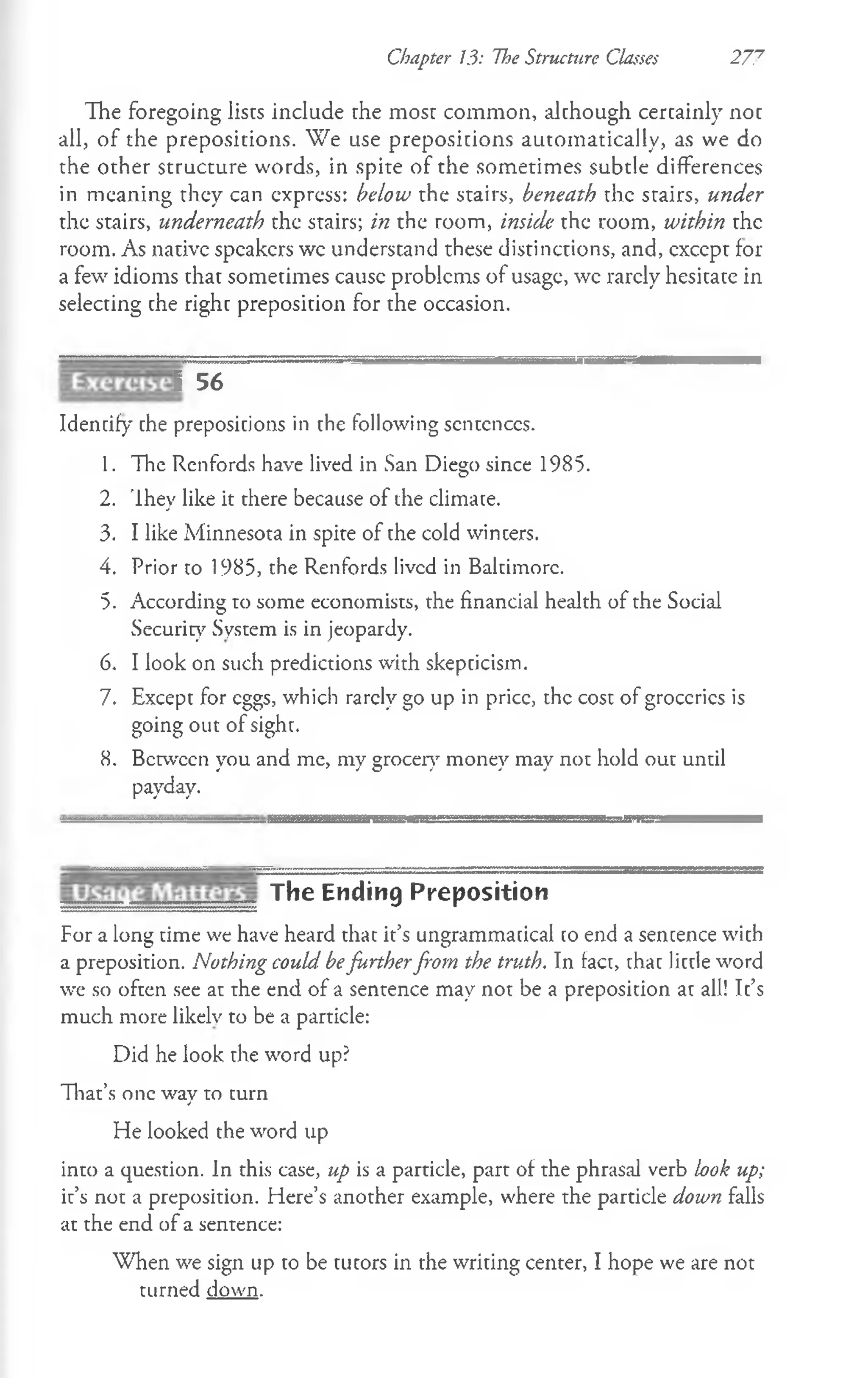 Chapter 13: The Structure Classes 277
The foregoing lists include rhe most common, although certainly not
all, of the prepositions. We use prepositions automatically, as we do
the other structure words, in spite of the sometimes subtle differences
in meaning they can express: below the stairs, beneath the stairs, under
the stairs, underneath the stairs; in the room, inside the room, within the
room. As native speakers wc understand these distinctions, and, except for
a few idioms that sometimes cause problems of usage, wc rarely hesitate in
selecting the right preposition for the occasion.
? 56
Identify the prepositions in the following scntcnccs.
1. The Renfords have lived in San Diego since 1985.
2. They like it there because of the climate.
3. I like Minnesota in spite of the cold winters.
4. Prior to 1985, the Renfords lived in Baltimore.
5. According to some economists, the financial health of the Social
Security System is in jeopardy.
6. Ilook on such predictions with skepticism.
7. Except for eggs, which rarely go up in price, the cost of groceries is
going out of sight.
8. Between you and me, my grocer}' money may not hold out until
payday.
The Ending Preposition
For a long time we have heard that it’s ungrammatical to end a sentence with
a preposition. Nothing could befurtherfrom the truth. In fact, that little word
we so often see at the end of a sentence may not be a preposition at all! It’s
much more likely to be a particle:
Did he look the word up?
That’s one way to turn
He looked the word up
into a question. In this case, up is a particle, part of the phrasal verb bok up;
it’s not a preposition. Here’s another example, where the particle down falls
at the end of a sentence:
When we sign up to be tutors in the writing center, I hope we are not
turned down.
 