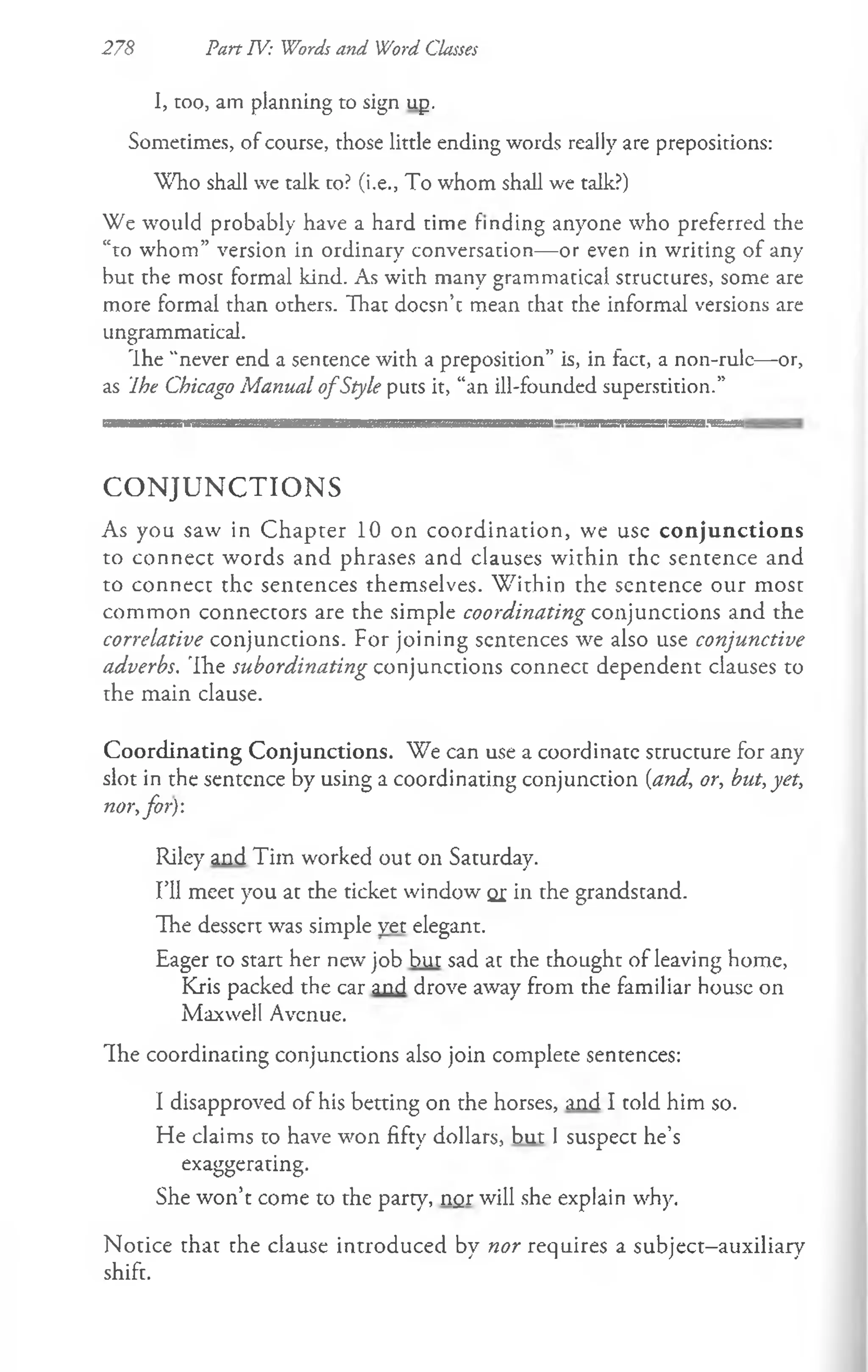 278 Part TV: Words and Word Classes
I, too, am planning to sign up.
Sometimes, of course, those little ending words really are prepositions:
Who shall we talk to? (i.e., To whom shall we talk?)
We would probably have a hard time finding anyone who preferred the
“to whom” version in ordinary conversation— or even in writing of any
but the most formal kind. As with many grammatical structures, some are
more formal than others. That doesn’t mean that the informal versions are
ungrammatical.
The “never end a sentence with a preposition” is, in fact, a non-rule—or,
as Ihe Chicago Manual ofStyle puts it, “an ill-founded superstition.”
CONJUNCTIONS
As you saw in C hapter 10 on coordination, we use conjunctions
to connect words and phrases and clauses within the sentence and
to connect the sentences themselves. W ithin the sentence our most
common connectors are the simple coordinating conjunctions and the
correlative conjunctions. For joining sentences we also use conjunctive
adverbs. The subordinating conjunctions connect dependent clauses to
the main clause.
Coordinating Conjunctions. We can use a coordinate structure for any
slot in the sentence by using a coordinating conjunction [and, or, but,yet,
nor,for)-.
Riley and Tim worked out on Saturday.
I’ll meet you at the ticket window ox in the grandstand.
The dessert was simple vet elegant.
Eager to start her new job but sad at the thought of leaving home,
Kris packed the car and drove away from the familiar house on
Maxwell Avenue.
The coordinating conjunctions also join complete sentences:
I disapproved of his betting on the horses, and I told him so.
He claims to have won fifty dollars, but 1suspect he’s
exaggerating.
She won’t come to the party, nor will she explain why.
Notice that the clause introduced by nor requires a subject-auxiliary
shift.
 