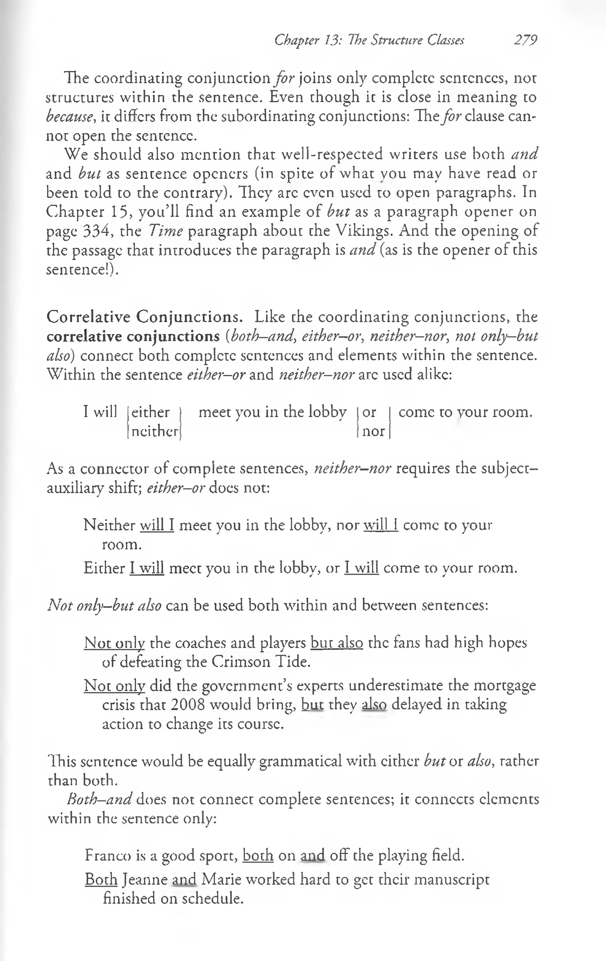 Chapter 13: The Structure Classes 279
The coordinating conj unction far joins only complete sentences, not
structures within the sentence. Even though it is close in meaning to
because, it differs from the subordinating conjunctions: Thefar clause can­
not open the sentence.
We should also m ention that well-respected writers use both and
and but as sentence openers (in spite of what you may have read or
been told to the contrary). They arc even used to open paragraphs. In
Chapter 15, you’ll find an example of but as a paragraph opener on
page 334, the Time paragraph about che Vikings. And the opening of
the passage that introduces the paragraph is and (as is the opener of this
sentence!).
Correlative Conjunctions. Like che coordinating conjunctions, the
correlative conjunctions (both—
and, either—
or, neither—
nor, not only—
but
also) connect both complete sentences and elements within the sentence.
W ithin the sentence either—
or and neither-nor arc used alike:
I will either meet you in the lobby or
neither nor
come to your room.
As a connector of complete sentences, neither-nor requires the subject-
auxiliary shift; either-or does not:
Neither will I meet you in the lobby, nor will I come to your
room.
Either I will meet you in the lobby, or I will come to your room.
Not only-but also can be used both within and between sentences:
Not only the coaches and players but also the fans had high hopes
of defeating the Crimson Tide.
Not only did the government’s experts underestimate the mortgage
crisis that 2008 would bring, hut they also delayed in taking
action to change its course.
This sentence would be equally grammatical with cither but or also, rather
than both.
Both-and does not connect complete sentences; it connects elements
within the sentence only:
Franco is a good sport, both on and off the playing field.
Both Jeanne and Marie worked hard to get their manuscript
finished on schedule.
 