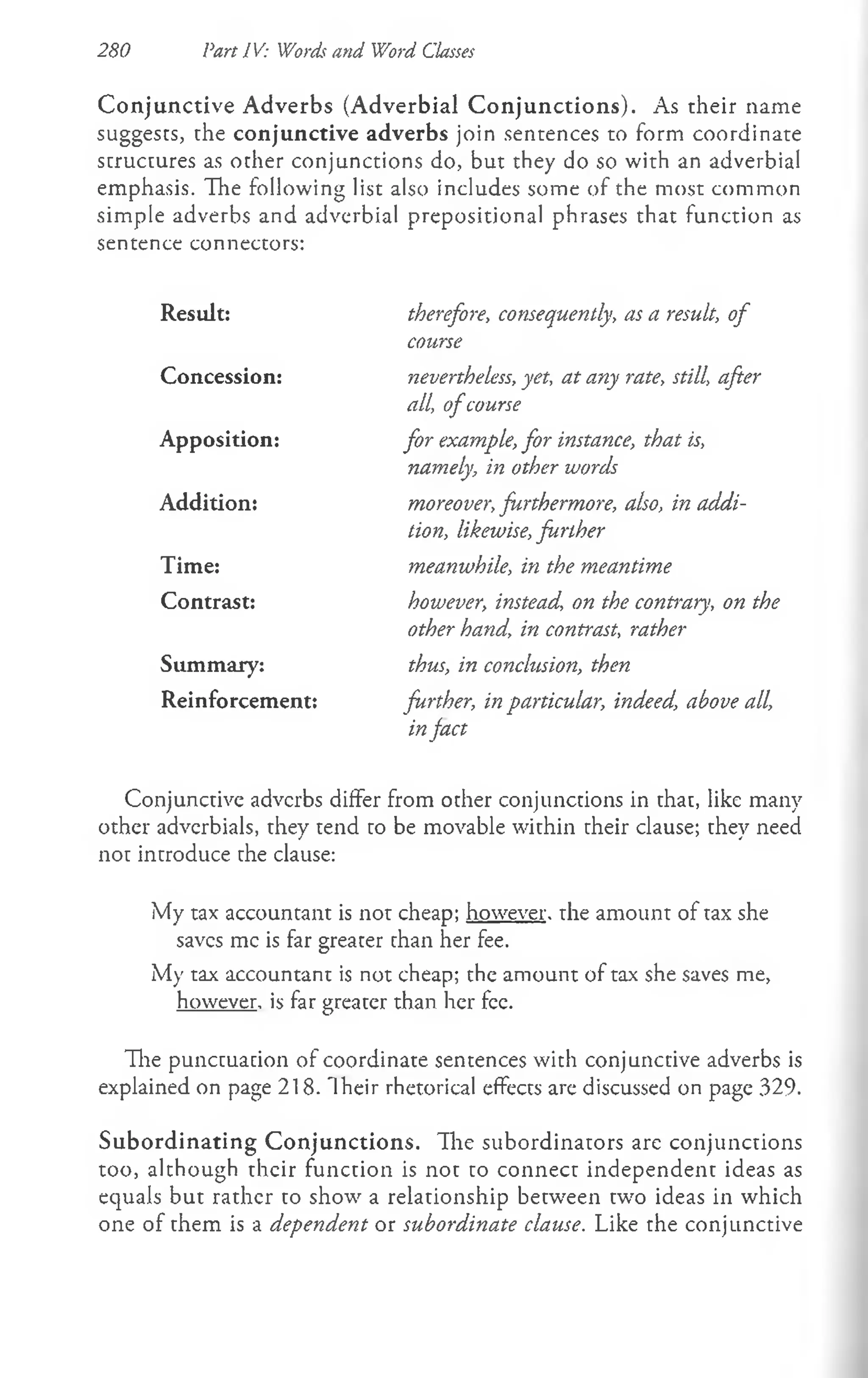 280 Pan IV: Words and Word Classes
Conjunctive Adverbs (Adverbial C onjunctions). As their name
suggests, the conjunctive adverbs join sentences to form coordinate
structures as other conjunctions do, but they do so with an adverbial
emphasis. Hie following list also includes some of the most common
simple adverbs and adverbial prepositional phrases that function as
sentence connectors:
Result: therefore, consequently, as a result, of
course
Concession: nevertheless, yet, at any rate, still, after
all, ofcourse
Apposition: for example, for instance, that is,
namely; in other words
Addition: moreover, furthermore, also, in addi­
tion, likewise, further
Time: meanwhile, in the meantime
Contrast: however, instead, on the contrary, on the
other hand, in contrast, rather
Summary: thus, in conclusion, then
Reinforcement: further, in particular, indeed, above all,
infact
Conjunctive adverbs differ from other conjunctions in that, like many
other adverbials, they tend to be movable within their clause; they need
not introduce the clause:
My tax accountant is not cheap; however, the amount of tax she
saves me is far greater chan her fee.
My tax accountant is not cheap; the amount of tax she saves me,
however, is far greater than her fee.
Hie punctuacion of coordinate sentences with conjunctive adverbs is
explained on page 218. Their rhetorical effects are discussed on page 329.
Subordinating Conjunctions. The subordinators are conjunctions
too, although their function is not to connect independent ideas as
equals but rather to show a relationship between two ideas in which
one of them is a dependent or subordinate clause. Like the conjunctive
 