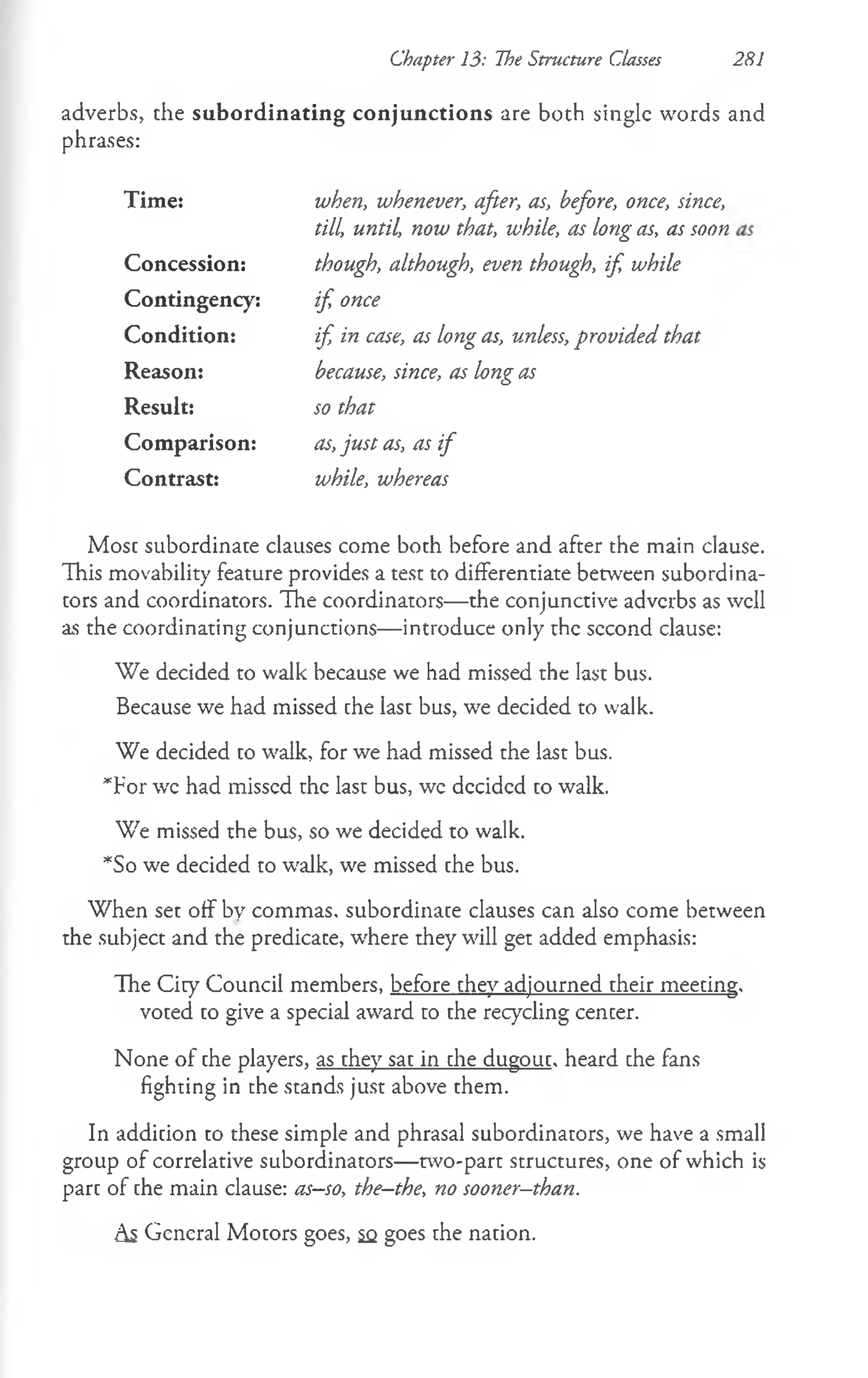 adverbs, the subordinating conjunctions are both single words and
phrases:
Chapter 13: The Structure Classes 281
Time: when, whenever, after, as, before, once, since,
till, until, now that, while, as long as, as soon
Concession: though, although, even though, if, while
Contingency: if, once
Condition: if, in case, as long as, unless, provided that
Reason: because, since, as long as
Result: so that
Comparison: as, just as, as if
Contrast: while, whereas
Most subordinate clauses come both before and after the main clause.
This movability feature provides a test to differentiate between subordina­
tors and coordinators. The coordinators— the conjunctive adverbs as well
as the coordinating conjunctions— introduce only the sccond clause:
We decided to walk because we had missed the last bus.
Because we had missed the last bus, we decided to walk.
We decided to walk, for we had missed the last bus.
*For wc had missed the last bus, we decided to walk.
We missed the bus, so we decided to walk.
*So we decided to walk, we missed the bus.
When set off by commas, subordinate clauses can also come between
the subject and the predicace, where they will get added emphasis:
The City Council members, before they adjourned their meeting,
voted to give a special award to the recycling cencer.
None of the players, as they sat in the dugout, heard che fans
fighting in the stands just above them.
In addition to these simple and phrasal subordinators, we have a small
group of correlative subordinators— two-part structures, one of which is
part of the main clause: as—
so, the-the, no sooner-than.
As General Motors goes, sq goes the nation.
 